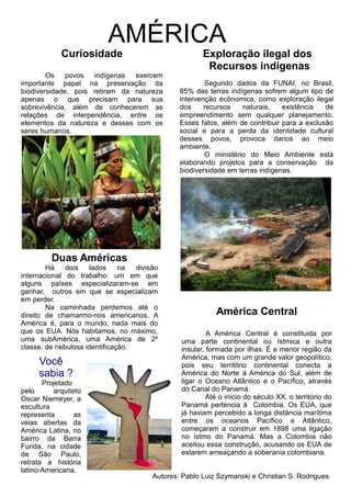 AMÉRICA
Segundo dados da FUNAI, no Brasil,
85% das terras indígenas sofrem algum tipo de
intervenção ecônomica, como exploração ilegal
dos recursos naturais, existência de
empreendimento sem qualquer planejamento.
Esses fatos, além de contribuir para a exclusão
social e para a perda da identidade cultural
desses povos, provoca danos ao meio
ambiente.
O ministério do Meio Ambiente está
elaborando projetos para a conservação da
biodiversidade em terras indígenas.
América Central
A América Central é constituida por
uma parte continental ou ístmica e outra
insular, formada por ilhas. É a menor região da
América, mas com um grande valor geopolítico,
pois seu território continental conecta a
América do Norte á América do Sul, além de
ligar o Oceano Atlântico e o Pacífico, através
do Canal do Panamá.
Até o início do século XX, o território do
Panamá pertencia á Colombia. Os EUA, que
já haviam percebido a longa distância marítima
entre os oceanos Pacífico e Atlântico,
começaram a construir em 1898 uma ligação
no ístmo do Panamá. Mas a Colombia não
aceitou essa construção, acusando os EUA de
estarem ameaçando a soberania colombiana.
Curiosidade
Os povos indígenas exercem
importante papel na preservação da
biodiversidade, pois retiram da natureza
apenas o que precisam para sua
sobrevivência, além de conhecerem as
relações de interpendência, entre os
elementos da natureza e desses com os
seres humanos.
Exploração ilegal dos
Recursos indígenas
Autores: Pablo Luiz Szymanski e Christian S. Rodrigues
Duas Américas
Há dois lados na divisão
internacional do trabalho: um em que
alguns países especializaram-se em
ganhar, outros em que se especializam
em perder.
Na caminhada perdemos até o
direito de chamarmo-nos americanos. A
América é, para o mundo, nada mais do
que os EUA. Nós habitamos, no máximo,
uma subAmérica, uma América de 2º
classe, de nebulosa identificação.
Você
sabia ?
Projetado
pelo arquiteto
Oscar Niemeyer, a
escultura
representa as
veias abertas da
América Latina, no
bairro da Barra
Funda, na cidade
de São Paulo,
retrata a história
latino-Americana.
 