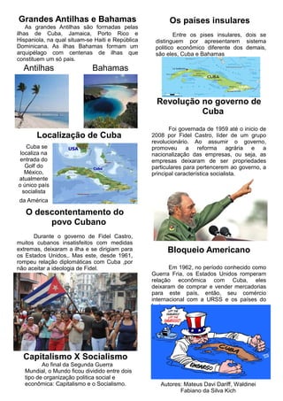 Grandes Antilhas e Bahamas
As grandes Antilhas são formadas pelas
ilhas de Cuba, Jamaica, Porto Rico e
Hispaniola, na qual situam-se Haiti e República
Dominicana. As ilhas Bahamas formam um
arquipélago com centenas de ilhas que
constituem um só pais.
Localização de Cuba
Os países insulares
Entre os pises insulares, dois se
distinguem por apresentarem sistema
politico econômico diferente dos demais,
são eles, Cuba e Bahamas
Revolução no governo de
Cuba
Foi governada de 1959 até o inicio de
2008 por Fidel Castro, líder de um grupo
revolucionário. Ao assumir o governo,
promoveu a reforma agrária e a
nacionalização das empresas, ou seja, as
empresas deixaram de ser propriedades
particulares para pertencerem ao governo, a
principal característica socialista.
O descontentamento do
povo Cubano
Durante o governo de Fidel Castro,
muitos cubanos insatisfeitos com medidas
extremas, deixaram a ilha e se dirigiam para
os Estados Unidos,. Mas este, desde 1961,
rompeu relação diplomáticas com Cuba ,por
não aceitar a ideologia de Fidel.
Bloqueio Americano
Em 1962, no período conhecido como
Guerra Fria, os Estados Unidos romperam
relação econômica com Cuba, eles
deixaram de comprar e vender mercadorias
para este país, então, seu comércio
internacional com a URSS e os países do
leste europeu.
Capitalismo X Socialismo
Ao final da Segunda Guerra
Mundial, o Mundo ficou dividido entre dois
tipo de organização politica social e
econômica: Capitalismo e o Socialismo.
Antilhas Bahamas
Autores: Mateus Davi Dariff, Waldinei
Fabiano da Silva Kich
Cuba se
localiza na
entrada do
Golf do
México,
atualmente
o único país
socialista
da América
 
