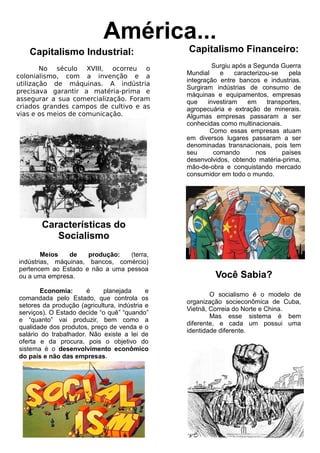 Capitalismo Industrial:
No século XVIII, ocorreu o
colonialismo, com a invenção e a
utilização de máquinas. A indústria
precisava garantir a matéria-prima e
assegurar a sua comercialização. Foram
criados grandes campos de cultivo e as
vias e os meios de comunicação.
América...
Capitalismo Financeiro:
Surgiu após a Segunda Guerra
Mundial e caracterizou-se pela
integração entre bancos e industrias.
Surgiram indústrias de consumo de
máquinas e equipamentos, empresas
que investiram em transportes,
agropecuária e extração de minerais.
Algumas empresas passaram a ser
conhecidas como multinacionais.
Como essas empresas atuam
em diversos lugares passaram a ser
denominadas transnacionais, pois tem
seu comando nos países
desenvolvidos, obtendo matéria-prima,
mão-de-obra e conquistando mercado
consumidor em todo o mundo.
Características do
Socialismo
Meios de produção: (terra,
indústrias, máquinas, bancos, comércio)
pertencem ao Estado e não a uma pessoa
ou a uma empresa.
Economia: é planejada e
comandada pelo Estado, que controla os
setores da produção (agricultura, indústria e
serviços). O Estado decide “o quê” “quando”
e “quanto” vai produzir, bem como a
qualidade dos produtos, preço de venda e o
salário do trabalhador. Não existe a lei de
oferta e da procura, pois o objetivo do
sistema é o desenvolvimento econômico
do país e não das empresas.
Você Sabia?
O socialismo é o modelo de
organização socieconômica de Cuba,
Vietnã, Correia do Norte e China.
Mas esse sistema é bem
diferente, e cada um possui uma
identidade diferente.
 