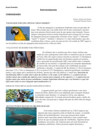 Jornal Animalia Novembro de 2014 
10 
Entretenimento 
CURIOSIDADES 
Arilson Antunes dos Santos 
Fernando Emanuel Soares 
PAPAGAIOS NÃO SÃO APENAS “GRAVADORES” 
A fala dos papagaios é geralmente lembrada como um gravador de penas. Mas estudos que vem sendo feitos há 30 anos continuam a mostrar que esses pássaros fazem muito mais do que apenas uma imitação. Nossos amigos conseguem resolver tarefas linguísticas para crianças de 4 a 6 anos. Os papagaios parecem compreender conceitos como “igual” e “diferente”, “maior” e “menor”, “nenhum” e números. E o mais interessante é que eles combinam falas e frases, como em uma novela. Um estudo de 2007 sugere o uso de padrões na fala dos papagaios para desenvolver a fala em robôs. 
O ELEFANTE DE BURRO NÃO TÊM NADA 
Os elefantes são os animais que têm o maior cérebro uma média de cinco quilogramas entre todos os mamíferos que já viveram na Terra. Mas eles usam a massa cinzenta ao máximo? A inteligência é difícil de ser quantificada tanto em humanos quanto em animais, mas o quociente de encefalização (QE), uma média entre o tamanho do cérebro de um animal e o esperado para esse tamanho dependendo da massa dele, têm uma boa relação com a habilidade de passar obstáculos e desafios. A média de QE do elefante é 1.88 (os humanos têm entre 7.33 e 7.69, os chimpanzés 2.45 e os porcos 0.27). Inteligência e memória geralmente caminham juntas, o que sugere que a memória do elefante, mesmo que não seja infalível, é muito boa. Quociente de encefalização (QE) é a razão entre o peso do cérebro e o do corpo: se for inferior a 1, a espécie tem um cérebro menor que a média das espécies com o mesmo peso corporal; se for superior a 1, a espécie tem um cérebro maior que outras de peso semelhante é sempre importante informar que o ser humano é o que tem (QE) entre todos os seres chegando aproximadamente a 8. 
GIRAFAS TEM CIRCULAÇÃO SANGUÍNEA ÚNICA 
A gigante girafa, que tem a cabeça geralmente a uns cinco metros de altura, desenvolveu essa adaptação para conseguir alcançar os alimentos mais distantes. A vantagem é óbvia, mas algumas dificuldades surgem daí. O coração precisa bombear quase o dobro do que o de uma vaca para que o sangue não pare de subir antes de chegar à cabeça. MUITOS PEIXES MUDAM OS ORGÃOS SEXUAIS 
Com tantas criaturas andando por aí, é fácil esquecer que algumas das mais esquisitas estão no fundo do oceano. A estranha prática do hermafroditismo ( seres que possuem dois órgãos genitais tanto masculino quanto feminino) é mais comum entre peixes do que em qualquer grupo de vertebrados. Algumas dessas mudanças, nos peixes, são respostas para um ciclo hormonal ou mudanças ambientais. Outros possuem órgãos femininos e  