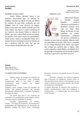 Jornal Animalia Novembro de 2014 
12 
FILMES 
Bruno Dias da Silva 
Adilson Araujo Texeira 
SEMPRE AO SEU LADO 
Parker Wilson (Richard Gere) é um professor universitário que, ao retornar do trabalho, encontra na estação de trem um filhote de cachorro da raça akita, conhecido por sua lealdade. Sem ter como deixá-lo na estação, Parker o leva para casa mesmo sabendo que Cate (Joan Allen), sua esposa, é contra a presença de um cachorro. Aos poucos Parker se afeiçoa ao filhote, que tem o nome Hachi escrito na coleira, em japonês. Cate cede e aceita sua permanência. Hachi cresce e passa a acompanhar Parker até a estação de trem, retornando ao local no horário em que o professor está de volta. Até que um acontecimento inesperado altera sua vida. 
MARLEY E EU 
John (Owen Wilson) e Jennifer Grogan (Jennifer Aniston) casaram-se recentemente e decidiram começar nova vida em West Palm Beach, na Flórida. Lá eles trabalham em jornais concorrentes, compram um imóvel e enfrentam os desafios de uma vida em conjunto. Indeciso sobre sua capacidade em ser pai, John busca o conselho de seu colega Sebastian (Eric Dane), que sugere que compre um cachorro para a esposa. John aceita a sugestão e adota Marley, um labrador de 5 kg que logo se transforma em um grande cachorro de 45 kg, o que torna a casa deles um caos. 
Livros 
Bruno Dias da Silva 
Adilson Araujo Texeira A CABEÇA DO CACHORRO Melhor amigo do homem há milhares de anos, o cão desenvolveu uma profunda compreensão sobre o seu dono e ambos construíram uma relação de mútuo companheirismo. Tratados, quase sempre, como um membro da família, eles ganham presentes, têm atitudes ligeiramente humanizadas e entendem facilmente as ordens do dono. Há quem diga que o seu cachorro de estimação vive sentimentos como ciúmes, tristeza e inveja, emoções atribuídas ao homem. Lançado originalmente nos Estados Unidos, "A Cabeça do Cachorro", da professora e pesquisadora do departamento de psicologia do Barnard College de Nova York, Alexandra Horowitz, tornou-se um grande sucesso de crítica e vendas. Horowitz, doutora em ciência cognitiva pela University of Califórnia, mostra como os cães percebem sons, cheiros e movimentos ao seu redor, e ensina por que certas atitudes não devem ser punidas ou estimuladas. A autora desvenda os segredos dos cachorros e explica cientificamente como eles evoluíram a compreensão e a comunicação na convivência com o homem.  