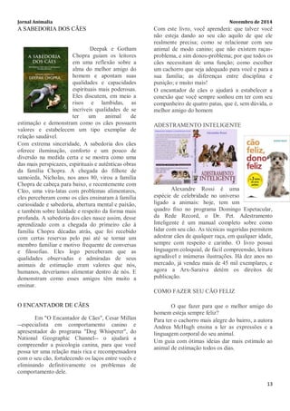 Jornal Animalia Novembro de 2014 
13 
A SABEDORIA DOS CÃES 
Deepak e Gotham Chopra guiam os leitores em uma reflexão sobre a alma do melhor amigo do homem e apontam suas qualidades e capacidades espirituais mais poderosas. Eles discutem, em meio a risos e lambidas, as incríveis qualidades de se ter um animal de estimação e demonstram como os cães possuem valores e estabelecem um tipo exemplar de relação saudável. Com extrema sinceridade, A sabedoria dos cães oferece iluminação, conforto e um pouco de diversão na medida certa e se mostra como uma das mais perspicazes, espirituais e autênticas obras da família Chopra. A chegada do filhote de samoieda, Nicholas, nos anos 80, virou a família Chopra de cabeça para baixo, e recentemente com Cleo, uma vira-latas com problemas alimentares, eles perceberam como os cães ensinaram à família curiosidade e sabedoria, abertura mental e paixão, e também sobre lealdade e respeito da forma mais profunda. A sabedoria dos cães nasce assim, desse aprendizado com a chegada do primeiro cão à família Chopra décadas atrás, que foi recebido com certas reservas pelo pai até se tornar um membro familiar e motivo frequente de conversas e filosofias. Eles logo perceberam que as qualidades observadas e admiradas de seus animais de estimação eram valores que nós, humanos, deveríamos alimentar dentro de nós. E demonstram como esses amigos têm muito a ensinar. 
O ENCANTADOR DE CÃES Em "O Encantador de Cães", Cesar Millan --especialista em comportamento canino e apresentador do programa "Dog Whisperer", do National Geographic Channel-- o ajudará a compreender a psicologia canina, para que você possa ter uma relação mais rica e recompensadora com o seu cão, fortalecendo os laços entre vocês e eliminando definitivamente os problemas de comportamento dele. Com este livro, você aprenderá: que talvez você não esteja dando ao seu cão aquilo de que ele realmente precisa; como se relacionar com seu animal de modo canino; que não existem raças- problema, e sim donos-problema; por que todos os cães necessitam de uma função; como escolher um cachorro que seja adequado para você e para a sua família; as diferenças entre disciplina e punição; e muito mais! O encantador de cães o ajudará a estabelecer a conexão que você sempre sonhou em ter com seu companheiro de quatro patas, que é, sem dúvida, o melhor amigo do homem ADESTRAMENTO INTELIGENTE 
Alexandre Rossi é uma espécie de celebridade no universo ligado a animais: hoje, tem um quadro fixo no programa Domingo Espetacular, da Rede Record, o Dr. Pet. Adestramento Inteligente é um manual completo sobre como lidar com seu cão. As técnicas sugeridas permitem adestrar cães de qualquer raça, em qualquer idade, sempre com respeito e carinho. O livro possui linguagem coloquial, de fácil compreensão, leitura agradável e inúmeras ilustrações. Há dez anos no mercado, já vendeu mais de 45 mil exemplares, e agora a Arx-Saraiva detém os direitos de publicação. COMO FAZER SEU CÃO FELIZ O que fazer para que o melhor amigo do homem esteja sempre feliz? Para ter o cachorro mais alegre do bairro, a autora Andrea McHugh ensina a ler as expressões e a linguagem corporal do seu animal. Um guia com ótimas ideias dar mais estímulo ao animal de estimação todos os dias. 
