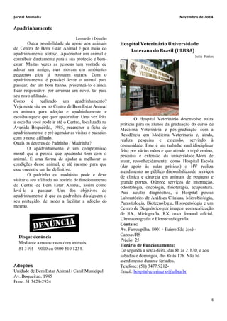 Jornal Animalia Novembro de 2014 
4 
Apadrinhamento Leonardo e Douglas Outra possibilidade de apoio aos animais do Centro de Bem Estar Animal é por meio do apadrinhamento afetivo. Apadrinhar um animal é contribuir diretamente para a sua proteção e bem- estar. Muitas vezes as pessoas tem vontade de adotar um amigo, mas moram em ambientes pequenos e/ou já possuem outros. Com o apadrinhamento é possível levar o animal para passear, dar um bom banho, presenteá-lo e ainda ficar responsável por arrumar um novo. lar para seu novo afilhado. Como é realizado um apadrinhamento? Veja neste site ou no Centro de Bem Estar Animal os animais para adoção e apadrinhamento e escolha aquele que quer apadrinhar. Uma vez feita a escolha você pode ir até o Centro, localizado na Avenida Boqueirão, 1985, preencher a ficha de apadrinhamento e pré-agendar as visitas e passeios com o novo afilhado. Quais os deveres do Padrinho / Madrinha? O apadrinhamento é um compromisso moral que a pessoa que apadrinha tem com o animal. É uma forma de ajudar a melhorar as condições desse animal, e até mesmo para que esse encontre um lar definitivo. O padrinho ou madrinha pode e deve visitar o seu afilhado no horário de funcionamento do Centro de Bem Estar Animal, assim como levá-lo a passear. Um dos objetivos do apadrinhamento é que os padrinhos divulguem o seu protegido, de modo a facilitar a adoção do mesmo. Adoções Unidade de Bem Estar Animal / Canil Municipal Av. Boqueirao, 1985 Fone: 51 3429-2924 
Hospital Veterinário Universidade Luterana do Brasil (ULBRA) 
Julia Farias 
O Hospital Veterinário desenvolve aulas práticas para os alunos da graduação do curso de Medicina Veterinária e pós-graduação com a Residência em Medicina Veterinária e, ainda, realiza pesquisa e extensão, servindo à comunidade. Esse é um trabalho multidisciplinar feito por várias mãos e que atende o tripé ensino, pesquisa e extensão da universidade.Além de atuar, reconhecidamente, como Hospital Escola (dar apoio às aulas práticas) o HV realiza atendimento ao público disponibilizando serviços de clínica e cirurgia em animais de pequeno e grande portes. Oferece serviços de internação, odontologia, oncologia, fisioterapia, acupuntura. Para auxílio diagnóstico, o Hospital possui Laboratórios de Análises Clínicas, Microbiologia, Parasitologia, Biotecnologia, Histopatologia e um Centro de Diagnóstico por imagem com realização de RX, Mielografia, RX coxo femoral oficial, Ultrassonografia e Eletrocardiografia. 
Contato: Av. Farroupilha, 8001 · Bairro São José · Canoas/RS Prédio: 25 
Horário de Funcionamento: 
De segunda a sexta-feira, das 8h às 21h30, e aos sábados e domingos, das 8h às 17h. Não há atendimento durante feriados. 
Telefone: (51) 3477.9212- Email: hospitalveterinario@ulbra.br 
Disque denúncia 
Mediante a maus-tratos com animais: 51 3495 – 9000 ou 0800 510 1234. 
 