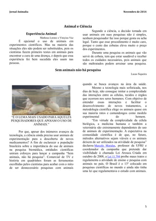 Jornal Animalia Novembro de 2014 
5 
Animal e Ciência 
Experiência Animal 
Matheus Lorenz e Vinicius Vaz 
É opcional o uso de animais em experimentos científicos. Mas na maioria das situações eles não podem ser substituídos, pois os cientistas fazem primeiro testes em animais para encontrar a cura de uma doença, e depois que essa experiência foi bem sucedida eles usam nas pessoas. 
Segundo a ciência, a decisão tomada em usar animais em suas pesquisas não é simples, nenhum pesquisador faz isso porque gosta ou acha legal. Tanto que esse procedimento é muito caro, porque o custo das cobaias eleva muito o preço dos experimentos. 
Durante uma pesquisa os animais que vão servir de cobaia, tem que estar saudável e receber todos os cuidados necessários, pois animais que são maltratados podem arruinar uma pesquisa. 
Sem animais não há pesquisa 
Lucas Siqueira 
“É O LEMA MAIS USADO PARA AQUELES PESQUISADORES QUE APOIAM O USO DE ANIMAIS.” 
Por que, apesar dos inúmeros avanços da tecnologia, a ciência ainda precisa usar animais de experimentação para a descoberta de novos medicamentos? A fim de esclarecer a população brasileira sobre a importância do uso de animais na pesquisa biomédica, entidades científicas uniram esforços para lançar a campanha “Sem animais, não há pesquisa”. Comercial de TV e história em quadrinhos foram as ferramentas escolhidas pelos cientistas para acabar com o mito de ser desnecessário pesquisas com animais quando se busca avanços na área da saúde. Mesmo a tecnologia mais sofisticada, nos dias de hoje, não consegue imitar a complexidade das interações entre as células, tecidos e órgãos que ocorrem nos seres humanos. Com objetivo de entender essas interações e facilitar o desenvolvimento de novos tratamentos, a metodologia científica elege os animais quase em sua maioria ratos e camundongos como modelo experimental do homem. “Em virtude da complexidade da célula biológica, a medicina humana e também a veterinária são extremamente dependentes do uso de animais de experimentação. A expectativa na comunidade cientifica é de que, no futuro, métodos alternativos sejam viáveis e os animais deixem de ser utilizados na atividade de pesquisa” declarou Marcelo Morales, professor da UFRJ e coordenador da campanha que pretende dar visibilidade à chamada Lei Arouca. Criada em outubro de 2008, a Lei 11.794 proíbe maus tratos e regulamenta a atividade de ensino e pesquisa com animais no país. O Brasil é o 13º colocado em pesquisas científicas no mundo e ainda não tinha uma lei que regulamentava o estudo com animais. 
 