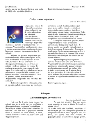 Jornal Animalia Novembro de 2014 
7 
sanções que variam de advertências a uma multa de R$ 20 mil e interdição definitiva. 
Fonte:http://noticias.terra.com.br 
Conhecendo o veganismo 
Jean Luis Prado da Silva 
Veganismo é o modo de vida que busca eliminar toda e qualquer forma de exploração animal, não apenas na alimentação, mas também no vestuário, em testes científicos, na composição de produtos diversos, no trabalho, no entretenimento e no comércio. Veganos opõem-se, obviamente, à caça e à pesca, ao uso de animais em rituais religiosos, bem como a qualquer outro uso que se faça de animais. 
Veganos são, portanto, vegetarianos que excluem animais e derivados não apenas de sua dieta, mas também de outros aspectos de suas vidas. Esse modo de vida fundamenta-se ideologicamente no respeito aos direitos dos animais e pode ser praticado por pessoas de quaisquer credo, etnia, gênero ou preferência sexual. O veganismo não tem relação com crenças políticas nem com preferências musicais, nem deve ser associado a determinada cultura. Trata- se, portanto, de uma prática universal. 
De que forma o veganismo atua em defesa dos animais? 
Todo sistema produtivo está sujeito às leis de mercado, inclusive os sistemas que envolvem a exploração animal. A cadeia produtiva que envolve esta inclui o produtor ou criador, o transportador, o processador ou abatedor, o distribuidor, o comerciante e o consumidor. Todos esses são elos importantes da cadeia de exploração animal e a falta de quaisquer desses elos compromete todo o funcionamento do sistema. 
Os veganos consideram que uma pessoa que participe dessa cadeia apenas como consumidor é tão responsável pela morte do animal quanto, por exemplo, o abatedor, pois se trata de um sistema de exploração e dependente um do outro. Se ninguém comprasse carne, leite e ovos não haveria quem os vendesse. Não haveria interesse por sua produção, seu transporte e sua comercialização. 
A proposta principal do veganismo consiste em atuar como uma força de mercado. Veganos efetivamente impedem que mais animais continuem a ser explorados quando boicotam produtos de origem animal, que tenham sido testados em animais ou que de alguma forma derivem ou resultem de exploração animal. E maior será essa força de mercado quanto maior for o número de veganos efetivamente atuando nesse boicote. 
Fonte: veganismo.org.br 
Selvagem 
Animais selvagens X Urbanização 
Bruno Martins e Gabriela Matos 
Hoje em dia é muito mais comum ver animais que só se podia ver em zoológicos e florestas dando suas “escapadas” pelas cidades. 
Nos últimos tempos urbanização é sinônimo de concretar, cada vez mais a população humana cresce e necessita de mais espaço, e assim, acabam tomando o espaço de outros seres que chegaram primeiro. 
Por que isso acontece? Por que somos seres superiores e temos o direito de invadir o espaço alheio? 
Se somos seres tão evoluídos, inteligentes e racionais por que, não conseguimos gerenciar de um jeito sustentável o nosso espaço de vida. Na teoria, isso ocorre para mais conforto da população graças ao aumento de espaço porem,  
