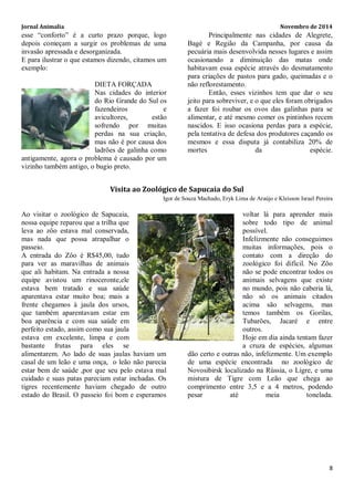 Jornal Animalia Novembro de 2014 
8 
esse “conforto” é a curto prazo porque, logo depois começam a surgir os problemas de uma invasão apressada e desorganizada. 
E para ilustrar o que estamos dizendo, citamos um exemplo: 
DIETA FORÇADA 
Nas cidades do interior do Rio Grande do Sul os fazendeiros e avicultores, estão sofrendo por muitas perdas na sua criação, mas não é por causa dos ladrões de galinha como antigamente, agora o problema é causado por um vizinho também antigo, o bugio preto. 
Principalmente nas cidades de Alegrete, Bagé e Região da Campanha, por causa da pecuária mais desenvolvida nesses lugares e assim ocasionando a diminuição das matas onde habitavam essa espécie através do desmatamento para criações de pastos para gado, queimadas e o não reflorestamento. 
Então, esses vizinhos tem que dar o seu jeito para sobreviver, e o que eles foram obrigados a fazer foi roubar os ovos das galinhas para se alimentar, e até mesmo comer os pintinhos recem nascidos. E isso ocasiona perdas para a espécie, pela tentativa de defesa dos produtores caçando os mesmos e essa disputa já contabiliza 20% de mortes da espécie. 
Visita ao Zoológico de Sapucaia do Sul 
Igor de Souza Machado, Eryk Lima de Araújo e Kleisson Israel Pereira 
Ao visitar o zoológico de Sapucaia, nossa equipe reparou que a trilha que leva ao zôo estava mal conservada, mas nada que possa atrapalhar o passeio. 
A entrada do Zôo é R$45,00, tudo para ver as maravilhas de animais que ali habitam. Na entrada a nossa equipe avistou um rinoceronte,ele estava bem tratado e sua saúde aparentava estar muito boa; mais a frente chegamos à jaula dos ursos, que também aparentavam estar em boa aparência e com sua saúde em perfeito estado, assim como sua jaula estava em excelente, limpa e com bastante frutas para eles se alimentarem. Ao lado de suas jaulas haviam um casal de um leão e uma onça, o leão não parecia estar bem de saúde ,por que seu pelo estava mal cuidado e suas patas pareciam estar inchadas. Os tigres recentemente haviam chegado de outro estado do Brasil. O passeio foi bom e esperamos voltar lá para aprender mais sobre todo tipo de animal possível. 
Infelizmente não conseguimos muitas informações, pois o contato com a direção do zoológico foi difícil. No Zôo não se pode encontrar todos os animais selvagens que existe no mundo, pois não caberia lá, não só os animais citados acima são selvagens, mas temos também os Gorilas, Tubarões, Jacaré e entre outros. 
Hoje em dia ainda tentam fazer a cruza de espécies, algumas dão certo e outras não, infelizmente. Um exemplo de uma espécie encontrada no zoológico de Novosibirsk localizado na Rússia, o Ligre, e uma mistura de Tigre com Leão que chega ao comprimento entre 3,5 e a 4 metros, podendo pesar até meia tonelada.  