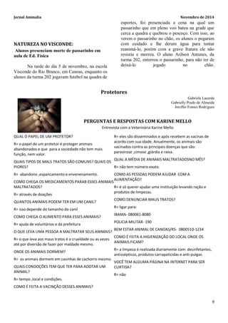 Jornal Animalia Novembro de 2014 
9 
NATUREZA NO VISCONDE: 
Alunos presenciam morte de passarinho em aula de Ed. Física 
Na tarde do dia 5 de novembro, na escola Visconde do Rio Branco, em Canoas, enquanto os alunos da turma 202 jogavam futebol na quadra de esportes, foi presenciada a cena na qual um passarinho que em pleno voo bateu na grade que cerca a quadra e quebrou o pescoço. Com isso, ao verem o passarinho no chão, os alunos o pegaram com cuidado e lhe deram água para tentar reanimá-lo, porém com a grave fratura ele não resistiu e morreu. O aluno Arilson Antunes, da turma 202, enterrou o passarinho, para não ter de deixá-lo jogado no chão. 
Protetores 
Gabriela Lacerda 
Gabrielly Prado de Almeida 
Jeniffer Fontes Rodrigues 
PERGUNTAS E RESPOSTAS COM KARINE MELLO 
Entrevista com a Veterinária Karine Mello 
QUAL O PAPEL DE UM PROTETOR? 
R= o papel de um protetor é proteger animais abandonados e que para a sociedade não tem mais função, nem valor. 
QUAIS TIPOS DE MALS TRATOS SÃO COMUNS? QUAIS OS PIORES? 
R= abandono ,espancamento e envenenamento. 
COMO CHEGA OS MEDICAMENTOS PARAB ESSES ANIMAIS MALTRATADOS? 
R= através de doações 
QUANTOS ANIMAIS PODEM TER EM UM CANIL? 
R= isso depende do tamanho do canil 
COMO CHEGA O ALIMENTO PARA ESSES ANIMAIS? 
R= ajuda de voluntários e da prefeitura 
O QUE LEVA UMA PESSOA A MALTRATAR SEUS ANIMAIS? 
R= o que leva aos maus tratos é a crueldade ou as vezes até por diversão de fazer por maldade mesmo. 
ONDE OS ANIMAIS DORMEM? 
R= os animais dormem em casinhas de cachorro mesmo. 
QUAIS CONDOÇÕES TEM QUE TER PARA ADOTAR UM ANIMAL? 
R= tempo ,local e condições. 
COMO É FEITA A VACINÇÃO DESSES ANIMAIS? 
R= eles são disseminados e após recebem as vacinas de acordo com sua idade. Anualmente, os animais são vacinados contra as principais doenças que são: paravirose ,cimose ,giárdia e raiva. 
QUAL A MÉDIA DE ANIMAIS MALTRATADOSNO MÊS? 
R= não tem número exato. 
COMO AS PESSOAS PODEM AJUDAR COM A ALIMENTAÇÃO? 
R= é só querer ajudar uma instituição levando ração e produtos de limpezas. 
COMO DENUNCIAR MAUS TRATOS? 
R= ligar para: 
IBAMA- 080061-8080 
POLICIA MILITAR- 190 
BEM ESTAR ANIMAL DE CANOAS/RS- 0800510-1234 
COMO É FEITA A HIGIENIZAÇÃO DO LOCAL ONDE OS ANIMAIS FICAM? 
R= a limpeza é realizada diariamente com: desinfetantes, antissépticos, produtos carrapaticidas e anti-pulgas. 
VOCÊ TEM ALGUMA PÁGINA NA INTERNET PARA SER CURTIDA? 
R= não 
 