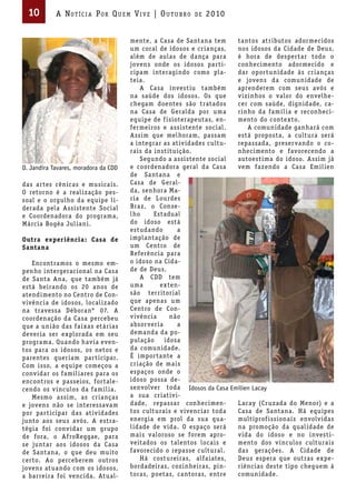 10        A Not íci A Por Qu em Vi V e | ou t u bro      de   2010


                                      mente, a Casa de Santana tem      tantos atr ibutos adormecidos
                                      um coral de idosos e cr ianças,   nos idosos da Cidade de Deus,
                                      além de aulas de dança para       é hora de desper tar todo o
                                      jovens onde os idosos par t i-    conhecimento adormecido e
                                      cipam interagindo como pla-       dar opor tunidade às cr ianças
                                      teia.                             e jovens da comunidade de
                                          A Casa invest iu também       aprenderem com seus avós e
                                      na saúde dos idosos. Os que       v izinhos o valor do envelhe-
                                      chegam doentes são tratados       cer com saúde, dignidade, ca-
                                      na Casa de Geralda por uma        r inho da famíl ia e reconheci-
                                      equipe de f isioterapeutas, en-   mento do contexto.
                                      fermeiros e assistente social.        A comunidade ganhará com
                                      Assim que melhoram, passam        está proposta, a cultura será
                                      a integrar as at iv idades cultu- repassada, preser vando o co-
                                      ra is da inst ituição.            nhecimento e favorecendo a
                                          Segundo a assistente social   autoest ima do idoso. Assim já
D. Jandira Tavares, moradora da CDD   e coordenadora geral da Casa      vem fazendo a Casa Emil ien
                                      de Santana e
das ar tes cênicas e musica is.       Casa de Geral-
O retorno é a real ização pes-        da, senhora Ma-
soal e o orgulho da equipe l i-       r ia de Lourdes
derada pela Assistente Social         Braz, o Conse-
e Coordenadora do programa,           lho      Estadual
Márcia Bogéa Jul iani.                do idoso está
                                      estudando        a
Outra experiência : Casa de           implantação de
Santana                               um Centro de
                                      Referência para
    Encontramos o mesmo em-           o idoso na Cida-
penho intergeracional na Casa         de de Deus.
de Santa Ana, que também já               A CDD tem
está beirando os 20 anos de           uma        exten-
atendimento no Centro de Con-         são terr itor ial
v ivência de idosos, local izado      que apenas um
na travessa Déboran° 07. A            Centro de Con-
coordenação da Casa percebeu          v ivência      não
que a união das fa ixas etár ias      absor ver ia     a
dever ia ser explorada em seu         demanda da po-
programa. Quando hav ia even-         pulação      idosa
tos para os idosos, os netos e        da comunidade.
parentes quer iam par ticipar.        É impor tante a
Com isso, a equipe começou a          cr iação de ma is
conv idar os famil iares para os      espaços onde o
encontros e passeios, for tale-       idoso possa de-
cendo os v ínculos da famíl ia.       senvolver toda Idosos da Casa Emilien Lacay
    Mesmo assim, as cr ianças         a sua cr iat iv i-
e jovens não se interessavam          dade, repassar conhecimen-        L acay (Cr uzada do Menor) e a
por par ticipar das ativ idades       tos cultura is e v ivenciar toda  Casa de Santana. Há equipes
junto aos seus avós. A estra-         energia em prol da sua qua-       mult iprof issiona is envolv idas
tégia foi conv idar um gr upo         l idade de v ida. O espaço será   na promoção da qual idade de
de fora, o Af roReggae, para          ma is valoroso se forem apro-     v ida do idoso e no investi-
se juntar aos idosos da Casa          veitados os talentos loca is e    mento dos v ínculos cultura is
de Santana, o que deu muito           favorecido o repasse cultural.    das gerações. A Cidade de
cer to. Ao perceberem outros              Há costureiras, alfa iates,   Deus espera que outras expe-
jovens atuando com os idosos,         bordadeiras, cozinheiras, pin-    r iências deste t ipo cheguem à
a barreira foi vencida. Atual-        toras, poetas, cantoras, entre    comunidade.
 