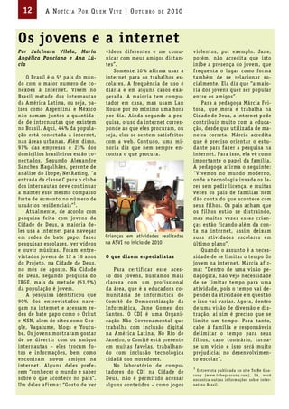 12        A Not íci A Por Qu em Vi V e | ou t u bro     de   2010



Os jovens e a internet
Por Julcinara Vilela, Maria        vídeos diferentes e me comu-        violentos, por exemplo. Jane,
Angélica Ponciano e Ana Lú-        nicar com meus amigos distan-       porém, não acredita que isto
cia                                tes”.                               inibe a presença do jovem, que
                                      Somente 10% af irma usar a       frequenta o lugar como forma
    O Brasil é o 5º país do mun-   internet para os trabalhos es-      também de se relacionar so-
do com o maior numero de co-       colares. A frequência de uso é      cialmente. Ela diz que “a maio-
nexões à Internet. Vivem no        diária e em alguns casos exa-       ria dos jovens quer ser popular
Brasil metade dos internautas      gerada. A maioria tem compu-        entre os amigos”.
da América Latina, ou seja, pa-    tador em casa, mas usam Lan              Para a pedagoga Márcia Fei-
íses como Argentina e México       House por no mínimo uma hora        tosa, que mora e trabalha na
não somam juntos a quantida-       por dia. Ainda segundo a pes-       Cidade de Deus, a internet pode
de de internautas que existem      quisa, o uso da internet corres-    contribuir muito com a educa-
no Brasil. Aqui, 44% da popula-    ponde ao que eles procuram, ou      ção, desde que utilizada de ma-
ção está conectada á internet,     seja, eles se sentem satisfeitos    neira correta. Márcia acredita
nas áreas urbanas. Além disso,     com a web. Contudo, uma mi-         que é preciso orientar o estu-
97% das empresas e 23% dos         noria diz que nem sempre en-        dante para fazer a pesquisa na
domicílios brasileiros estão co-   contra o que procura.               internet. Para isso, ela vê como
nectados. Segundo Alexandre                                            importante o papel da família.
Sanches Magalhães, gerente de                                          A pedagoga af irma o seguinte:
análise do Ibope/NetRating, “a                                         “Vivemos no mundo moderno,
entrada da classe C para o clube                                       onde a tecnologia invade os la-
dos internautas deve continuar                                         res sem pedir licença, e muitas
a manter esse mesmo compasso                                           vezes os pais de famílias nem
forte de aumento no número de                                          dão conta do que acontece com
usuários residenciais”1.                                               seus f ilhos. Os pais acham que
    Atualmente, de acordo com                                          os f ilhos estão se distraindo,
pesquisa feita com jovens da                                           mas muitas vezes essas crian-
Cidade de Deus, a maioria de-                                          ças estão f icando além da con-
les usa a internet para navegar                                        ta na internet, assim deixam
em redes de bate papo, fazer       Crianças em atividades realizadas   suas atividades escolares em
pesquisar escolares, ver vídeos    na ASVI no início de 2010           último plano”.
e ouvir músicas. Foram entre-                                               Quando o assunto é a neces-
vistados jovens de 12 a 16 anos    O que dizem especialistas           sidade de se limitar o tempo do
do Projeto, na Cidade de Deus,                                         jovem na internet, Márcia af ir-
no mês de agosto. Na Cidade           Para certif icar esse aces-      ma: “Dentro de uma visão pe-
de Deus, segundo pesquisa do       so dos jovens, buscamos mais        dagógica, não vejo necessidade
IBGE, mais da metade (53,5%)       clareza com um prof issional        de se limitar tempo para uma
da população é jovem.              da área, que é a educadora co-      atividade, pois o tempo vai de-
    A pesquisa identif icou que    munitária de informática do         pender da atividade em questão
90% dos entrevistados nave-        Comitê de Democratização da         e isso vai variar. Agora, dentro
gam na internet e acessam re-      Informática, Jane Gomes dos         de uma visão de diversão e dis-
des de bate papo como o Orkut      Santos. O CDI é uma Organi-         tração, aí sim é preciso que se
e MSN, além de sites como Goo-     zação Não Governamental que         limite um tempo. Para tanto,
gle, Vagalume, blogs e Youtu-      trabalha com inclusão digital       cabe à família e responsáveis
be. Os jovens mostraram gostar     na América Latina. No Rio de        delimitar o tempo para seus
de se divertir com os amigos       Janeiro, o Comitê está presente     f ilhos, caso contrário, torna-
internautas – eles trocam fo-      em muitas favelas, trabalhan-       se um vício e isso será muito
tos e informações, bem como        do com inclusão tecnológica         prejudicial no desenvolvimen-
encontram novos amigos na          cidadã dos moradores.               to escolar”.
internet. Alguns deles prefe-         No laboratório de compu-         1
rem “conhecer o mundo e saber      tadores do CDI na Cidade de           Entrev ista publ icada no site To Be Gua-
                                                                       rany (w w w.tobeguarany.com). Lá, você
sobre o que acontece no país”.     Deus, não é permitido acessar       encontra outras informações sobre inter-
Um deles af irma: “Gosto de ver    alguns conteúdos – como jogos       net no Brasil.
 