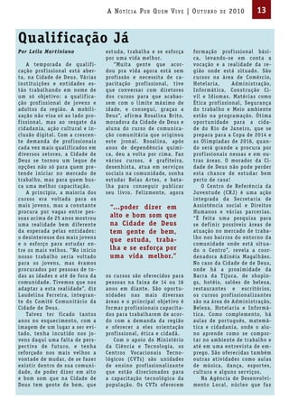 A Not íci A Por Qu em Vi V e | ou t u bro         de   2010         13


Qualificação Já
Por Leila Mar t iniano                estuda, trabal ha e se esforça        for mação prof i ssional bá si-
                                      por uma v ida mel hor.                ca, leva ndo-se em conta a
     A temporada de qual if i-            “Mu ita gente que acor-           vocação e a real idade da re-
cação prof issional está aber-        dou pra v ida agora está sem          gião onde está situado. São
ta, na Cidade de Deus. Vá r ia s      prof issão e necessita de ca-         cursos na á rea de Comérc io,
i nst itu ições e ent idades es-      pac itação prof i ssional, t ive      Hotela r ia,       Adm i n i stração,
tão trabal ha ndo em nome de          que conversa r com d i retores        Infor mát ica, Constr ução Ci-
um só objet ivo : a qual if ica-      dos cursos pa ra que acaba s-         v il e Id ioma s. Matér ia s como
ção prof issional de jovens e         sem com o l i m ite má x i mo de      Ét ica prof i ssional, Segura nça
adultos da região. A mobil i-         idade, e consegu i, graça s a         do trabal ho e Meio a mbiente
zação não v isa só ao lado pro-       Deus”, af i r ma Rosal i na Br ito,   estão na progra mação. Ót i ma
f i ssional, mas ao resgate da        moradora da Cidade de Deus e          opor tun idade pa ra a c ida-
c idadan ia, ação cultural e i n-     aluna do curso de comun ica-          de do R io de Ja nei ro, que se
clusão d igital. Com a crescen-       ção comun itá r ia que or igi nou     prepa ra pa ra a Copa de 2014 e
te dema nda de prof issiona is        este jronal. Rosal i na, após         a s Ol i mpíada s de 2016, qua n-
cada vez ma is qual if icados em      a nos de dependênc ia qu í m i-       do será gra nde a procura por
d iversos setores, a Cidade de        ca, deu a volta por c i ma. Faz       prof i ssiona i s nessa s e em ou-
Deus se tor nou um leque de           vá r ios cursos, é graf itei ra,      tra s á rea s. O morador da Ci-
opções não só pa ra quem pre-         desenh i sta, atua em ser v iços      dade de Deus não pode perder
tende in ic ia r no mercado de        soc ia is na comun idade, sonha       esta cha nce de estuda r bem
trabal ho, mas pa ra quem bus-        estuda r Bela s A r tes, e bata-      per to de ca sa !
ca uma mel hor capac itação.          l ha pa ra consegu i r publ ica r         O Centro de Referênc ia da
     A pr inc ípio, a ma ior ia dos   seu l iv ro. Fel izmente, agora       Juventude (CR J) é uma ação
cursos era voltada pa ra os                                                 i ntegrada da Secreta r ia de
ma i s jovens, mas a consta nte        “...poder dizer em                   A ssi stênc ia soc ial e Di reitos
procura por vagas entre pes-                                                Huma nos e vá r ia s pa rcer ia s.
soas ac ima de 25 a nos mostrou        alto e bom som que                   “É feita uma pesqu i sa pa ra
uma real idade bem d iferente          na Cidade de Deus                    se def i n i r possívei s á rea s de
da esperada pelas ent idades :         tem gente de bem,                    atuação no mercado de traba-
o desinteresse dos ma is jovens                                             l ho nos ba i r ros do entor no da
                                       que estuda, traba-
e o esforço pa ra estuda r en-                                              comun idade onde está situa-
tre os ma is vel hos. “No in íc io     lha e se esforça por                 do o Centro”, revela a coor-
nosso trabal ho ser ia voltado         uma vida melhor.”                    denadora Ad i néia Magal hães.
pa ra os jovens, mas éra mos                                                No caso da Cidade de de Deus,
procurados por pessoa s de to-                                              onde há a prox i m idade da
da s as idades e até de fora da       os cursos são oferec idos pa ra       Ba r ra da T ijuca, de shopi n-
comun idade. T ivemos que nos         pessoas na fa i xa de 14 ou 16        gs, hotéi s, salões de belez a,
adapta r a esta real idade”, d iz     a nos em d ia nte. São opor tu-       restaura ntes e escr itór ios,
L audel ina Fer reira, integra n-     n idades na s ma i s d iversa s       os cursos prof i ssional iz a ntes
te do Com itê Comun itá r io da       á reas e o pr i nc ipal objet ivo é   são na á rea de Adm i n i stração,
Cidade de Deus.                       for ma r prof issiona is capac ita-   Belez a, Hotela r ia e Infor má-
     Talvez ter f icado ta ntos       dos pa ra trabal ha rem de acor-      t ica. Como complemento, há
a nos no esquec imento, com a         do com a dema nda da região           aula s de por tuguês, matemá-
imagem de um luga r a ser ev i-       e oferecer a eles or ientação         t ica e c idada n ia, onde o alu-
tado, tenha incut ido nos jo-         prof issional, ét ica e c idadã.      no aprende como se compor-
vens daqu i uma falta de pers-            Com o apoio do M i n i stér io    ta r no a mbiente de trabal ho e
pec t iva de f uturo, e tenha         da Ciênc ia e Tecnologia, os          até em uma entrev i sta de em-
reforçado nos ma is vel hos a         Centros Vocac iona is Tecno-          prego. São oferec ida s ta mbém
vontade de muda r, de se fazer        lógicos (C V Ts) são un idades        outra s at iv idades como aula s
ex i st ir dentro de sua comun i-     de ensi no prof i ssional iz a nte    de música, da nça, espor tes,
dade, de poder d izer em alto         que estão d i rec ionados pa ra       cultura e alguns ser v iços.
e bom som que na Cidade de            a capac itação tecnológica da             Na Agênc ia de Desenvolv i-
Deus tem gente de bem, que            população. Os C V Ts oferecem         mento L ocal, núcleo que faz
 