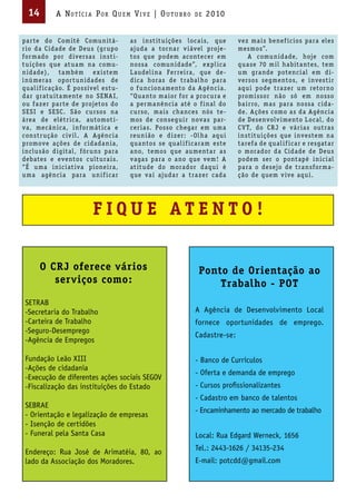 14        A Not íci A Por Qu em Vi V e | ou t u bro          de   2010


pa r te do Com itê Comu n itá-         a s i nst it u ições loca i s, que     vez ma i s benef íc ios pa ra eles
r io d a C idade de Deu s (gr upo      ajuda a tor na r v i ável proje-       mesmos”.
for mado por d iversa s i nst i-       tos que podem acontecer em                 A comu n idade, hoje com
t u ições que at u a m na comu-        nossa comu n id ade”, ex pl ica        qu a se 70 m il ha bita ntes, tem
n id ade), ta mbém ex i stem           L audel i na Fer rei ra, que de-       u m gra nde potenc i al em d i-
i nú mera s opor t u n idades de       d ica hora s de t ra bal ho pa ra      versos segmentos, e i nvest i r
qu al i f icação. É poss ível est u-   o f u nc iona mento d a Agênc i a.     aqu i pode t ra z er u m retor no
da r grat u ita mente no SE NA I,      “Qu a nto ma ior for a proc u ra e     prom i ssor não só em nosso
ou f a zer pa r te de projetos do      a per ma nênc i a até o f i nal do     ba i r ro, ma s pa ra nossa c id a-
SESI e SESC. São c u rsos na           c u rso, ma i s cha nces nós te-       de. Ações como a s d a Agênc i a
á rea de elét r ica, automot i-        mos de consegu i r nova s pa r-        de Desenvolv i mento L ocal, do
va, mecâ n ica, i nfor mát ica e       cer i a s. Posso chega r em u ma       C V T, do CR J e vá r i a s out ra s
const r ução c iv il. A Agênc i a      reu n i ão e d i z er: -Ol ha aqu i    i nst it u ições que i nvestem na
promove ações de c idada n i a,        qu a ntos se qu al i f ica ra m este   ta ref a de qu al i f ica r e resgata r
i nclu são d igital, fór u ns pa ra    a no, temos que au menta r a s         o morador d a C id ade de Deu s
debates e eventos c ult u ra i s.      vaga s pa ra o a no que vem ! A        podem ser o pontapé i n ic i al
“É u ma i n ic i at iva pionei ra,     at it ude do morador d aqu i é         pa ra o desejo de t ra nsfor ma-
u ma agênc i a pa ra u n i f ica r     que va i ajud a r a t ra z er cad a    ção de quem v ive aqu i.




                          FIQUE ATENTO!

       O CRJ oferece vários                                     Ponto de Orientação ao
          serviços como:                                            Trabalho - POT
 SETRAB
 -Secretaria do Trabalho                                       A Agência de Desenvolvimento Local
 -Carteira de Trabalho                                         fornece oportunidades de emprego.
 -Seguro-Desemprego
                                                               Cadastre-se:
 -Agência de Empregos

 Fundação Leão XIII                                            - Banco de Currículos
 -Ações de cidadania
                                                               - Oferta e demanda de emprego
 -Execução de diferentes ações sociais SEGOV
 -Fiscalização das instituições do Estado                      - Cursos profissionalizantes
                                                               - Cadastro em banco de talentos
 SEBRAE
                                                               - Encaminhamento ao mercado de trabalho
 - Orientação e legalização de empresas
 - Isenção de certidões
 - Funeral pela Santa Casa                                     Local: Rua Edgard Werneck, 1656
                                                               Tel.: 2443-1626 / 34135-234
 Endereço: Rua José de Arimatéia, 80, ao
 lado da Associação dos Moradores.                             E-mail: potcdd@gmail.com
 