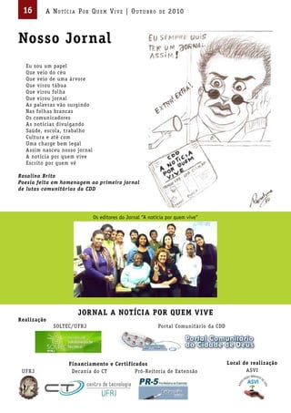 16       A Not íci A Por Qu em Vi V e | ou t u bro        de   2010



Nosso Jornal
  Eu sou um papel
  Que veio do céu
  Que veio de uma árvore
  Que virou tábua
  Que virou folha
  Que virou jornal
  As palavras vão surgindo
  Nas folhas brancas
  Os comunicadores
  As notícias divulgando
  Saúde, escola, trabalho
  Cultura e até com
  Uma charge bem legal
  Assim nasceu nosso jornal
  A notícia por quem vive
  Escrito por quem vê

Rosalina Brito
Poesia feita em homenagem ao primeiro jornal
de lutas comunitárias da CDD




                              Os editores do Jornal “A notícia por quem vive“




                      JORNAL A NOTÍCIA POR QUEM VIVE
Realização
             SOLTEC/UFRJ                                   Portal Comunitário da CDD




                  Financiamento e Certificados                                         Local de realização
 UFRJ              Decania do CT          Pró-Reitoria de Extensão                            ASVI
 