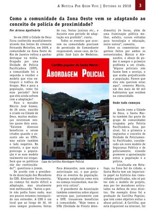 A Not íci A Por Qu em Vi V e | ou t u bro   de   2010       3

Como a comunidade da Zona Oeste vem se adaptando ao
conceito de polícia de proximidade?
Por Ariana Apolinário            de rua, festas juninas etc., e    dimento) 24 horas, além de
                                 durante esse período de adap-     uma iluminação pública me-
    Se em 2002 a Cidade de Deus  tação era proibido”, conta.       lhor, asfalto, cursos voltadas
f icou conhecida mundialmente       Todos os eventos que ocor-     para tecnologia e educação,
através das lentes do cineasta   rem na comunidade precisam        entre outros”, comenta.
Fernando Meirelles, em 2009, a   de permissão do Comandante           Entre os comentários ne-
comunidade na Zona Oeste do      responsável, nesse caso, do Ca-   gativos feitos por ambos os
Rio de Janeiro voltou a ganhar   pitão José Luis de Medeiros.      entrevistados, Márcio e Ale-
destaque na mídia.                                                        xandre, o abuso de po-
Ocupada por uma                                                           der é sempre o primeiro
Unidade de Polícia                                                        problema a ser citado.
Pacif icadora (UPP),                                                      “Alguns policiais não
a comunidade foi a                                                        fazem bem o serviço, o
segunda a receber o                                                       que acaba prejudicando
modelo que visa ex-                                                       a população. Parece que
tinguir o tráf ico de                                                     eles não queriam estar
drogas. Mas e para a                                                      aqui”, comenta Márcio,
população, como foi                                                       um dos mais de 60 mil
esse período? Será                                                        habitantes que residem
que eles ainda sofrem                                                     na comunidade.
com a adaptação?
    Para o morador                                                        Onde tudo começou
Márcio José Gomes,
de 26 anos, nascido                                                          Assim como a Cidade
e criado na Cidade de                                                     de Deus, o Santa Mar-
Deus, muitas mudan-                                                       ta também faz parte do
ças ocorreram nes-                                                        grupo de comunidades
tes quase dois anos.                                                      ocupadas pela Polícia
“Existem      diversos                                                    Pacif icadora. Essa, por
benef ícios a serem                                                       sinal, foi a primeira a
citados quando o as-                                                      implantar o conceito de
sunto são as UPPs,                                                        Unidade de Policiamen-
mas existe também                                                         to Pacif icador, conside-
o lado negativo. No                                                       rado um novo modelo de
entanto, o que mais                                                       Segurança Pública e de
preocupa a popula-                                                        policiamento, visando
ção é se esse modelo                                                      promover a aproximação
realmente vai vingar.                                                     entre a população e a
Será que os políticos Capa da Cartilha Abordagem Policial                 polícia.
vão dar continuida-                                                          Localizada em Bota-
de? ”, questiona o jovem.         Para Alexandre, nem sempre a     fogo, na Zona Sul da cidade, o
    De acordo com o presiden-     autorização sai, o que preju-    Santa Marta tem um importan-
te da Associação dos Moradores    dica os eventos da população.    te papel na história das comu-
da CDD, Alexandre Ferramenta,     “Algumas exigências como esta    nidades pacif icadas, não só por
no começo foi muito dif ícil a    no começo incomodam, mas de-     ter sido o modelo do projeto,
adaptação, mas atualmente         pois vira rotina”.               mas por ter moradores articu-
vem melhorando. “Antes a gen-         O presidente da Associação   lados na defesa de seus direi-
te não podia fazer nada, mas      também comentou sobre alguns     tos. Um exemplo disso foi a
aos poucos estamos conseguin-     serviços que, juntamente com     produção da Cartilha Popular,
do nos entender. A CDD é um       a UPP, trouxeram benef ícios     que tem como objetivo evitar o
local que ao longo de 30, 40      à comunidade. “Hoje temos a      abuso policial. A Cartilha, que
anos sempre promoveu festas       UPA (Unidade de Pronto Aten-     está disponível na internet, foi
 