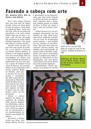 A Not íci A Por Qu em Vi V e | ou t u bro       de   2010            5


Fazendo a cabeça com arte
Por: Rosalina Brito, Rita de       é personagem de um documen-
Cássia e José Alberto              tário que está sendo f ilmado
                                   no Atelier de Gaia, na Colônia,
   Aos 3 anos, Gilmar Ferreira     pelos cineastas Julio e Paulo,
veio com seus pais de Campo        que também moram na Cidade
Grande, bairro na Zona Oeste       de Deus. O f ilme vai contar a
do Rio de janeiro, para morar      vida e obra dos artistas inter-
na Cidade de Deus, onde vive       nos.
até hoje. Filho de um pintor de       Gilmar Ferreira já e um per-
automóveis e de uma artesã,        sonagem interessante por sua
Gilmar hoje tem 43 anos, é ca-     história de vida. Além disso,
sado e pai. Um dia, um amigo       adora fazer trabalhos voluntá-
lhe perguntou se tinha f ilhos.    rios em casas de recuperaçãoe
E Gilmar respondeu: “não, quem     outros lugares, o que também
tem f ilhos é a minha mulher”.     vai ser contado no documen-
   Quando tinha 18 anos, Gil-      tário. “Me sinto feliz como vo-     Gilmar Ferreira, artista da CDD
mar teve uma estafa de traba-      luntario”, af irma o artista. Ele
                                                                       DVDs do grupo de funk Os Ha-
lho, e sua família o internou      também está participando do
                                                                       vaianos, também moradores da
na Colônia Juliano Moreira. A      projeto Cultura Portátil, junta-
                                                                       CDD.
Colônia é um hospital psiquiá-     mente com outras instituições
trico que existe desde 1924 em     locais. O projeto está sendo re-
Jacarepaguá. Lá, Gilmar teve       alizado no laboratório da Far-
                                                                       E n d e r e ç o d o M u s e u Na c i o -
a oportunidade de descobrir e      manguinhos, que está prepa-
                                                                       n a l d e B e l a s Ar t e s : Ave n i -
desenvolver sua arte, ele é pin-   rando Gilmar e os outros alunos
                                                                       d a R i o b r a n c o, n ú m e ro 199,
tor e gosta de inspirar-se nas     para uma grande exposição.
                                                                       Cinelândia.
obras de Picasso, por exemplo.        Recentemente, Gilmar par-
Gilmar já foi comparado com o      ticipou da gravação de um dos
artista plástico Bispo
do Rosário, pois gos-
ta de usar em sua arte
sucata e reciclagem.
Em 1996, participou de
exposição no Museu Na-
cional de Belas Artes, e
doou uma de suas obras
para o museu. O quadro
está exposto ate hoje.
O museu f ica na Cine-
lândia, centro do Rio
de Janeiro.
   Gilmar é artista
plástico do atelier te-
rapêutico da colônia,
onde procura resgatar
sua identidade, com ou-
tros artistas do local. A
arte o ajuda na supera-
ção de preconceitos e
no reconhecimento da
família, que sempre lhe
apoiou.
   Em breve, o artista
estará nas telas. Isso
porque Gilmar Ferreira Uma das obras de Gilmar Ferreira
 