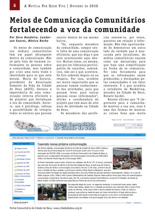 6          A Not íci A Por Qu em Vi V e | ou t u bro                     de   2010



Meios de Comunicação Comunitários
fortalecendo a voz da comunidade
Por D ara Bande ira , Lande r-               e x i s t i r de nt ro de u m me s mo            r i a s s e nte m-s e, p or v e z e s,
s on Soare s, Mônic a Roc ha                 b a i r ro.                                      p a s s iv os e m rel a ç ão à i n f or-
                                                   “ Eu, e nq u a nto mor a dor a             m a ç ão. N ão tê m op or t u n i d a-
     O s me ios de c omu n i c a ç ão        d a c omu n i d a de, s e mpre s e n-            de de de mon s t r a r u m out ro
(ou m í d i a s) c omu n it á r ios          t i f a lt a de u m a c omu n i c a ç ão         l a do d a v e rd a de q ue é m a s -
tê m u m p ap el a br a nge nte              e f i c i e nte, q ue nos d iga o q ue           c a r a d a p elo jor n a l i s mo. A s
de nt ro d a c omu n i c a ç ão. N ão        e s t á a c onte c e ndo a q u i de n-           m í d i a s c omu n it á r i a s n a s c e m
s ó p elo f ato de le v a re m i n-          t ro. Mu it a s v e z e s, e u me s m a,         c omo u m me c a n i s mo p a r a
f or m a ç õ e s à s p e s s o a s s obre    q ue p or s e r l i de r a nç a p a r t i c i-   q ue h aja u m a s i mpl i f i c a ç ão
a c omu n i d a de, m a s t a m b é m        p at iv a de re u n i õ e s, s e m i n á-        n a f or m a de s e c omu n i c a r.
p or c r i a r u m a no v a v i s ão e       r ios, n ão s e i o q ue a c onte c e.           Te r u m a f e r r a me nt a p a r a
i de nt i d a de p a r a os q ue nel a       S ó f i c o s a b e ndo dep oi s ou n a          q ue a s i n f or m a ç õ e s s e ja m
mor a m. M a r i a do S o c or ro,           v é s p e r a . Por i s s o, a c re d ito        produ z i d a s e d iv ulga d a s p e -
pre s i de nte d a A s s o c i a ç ão        s e r mu ito i mp or t a nte q ue a s            l a s c omu n i d a de s é u m f ator
S e me nte d a V i d a d a C i d a de        p e s s o a s tome m c on he c i me n-           rele v a nte. É o q ue a c re d it a
de D e u s (A S V I ) , de s t a c a a       to d a s at iv i d a de s, p a r a q ue          o e s t ud a nte de M a rke t i ng,
i mp or t â nc i a de u m a c omu-           p os s a m le v a r p a r a out r a s            mor a dor d a C i d a de de D e u s,
n i c a ç ão i nte r n a e f i c i e nte e   p e s s o a s e s s a s i n f or m a ç õ e s”,   R e n ato Ga rdel .
de proje tos q ue f or t ale ç a m           a f i r m a a c oorde n a dor a do                     R e n ato a f i r m a q ue “é i m-
a v oz d a c omu n i d a de. S o c or-       proje to q ue te m m a i s de oito               p or t a nte p a r a a c omu n i d a-
ro, q ue é ps i c óloga, re f orç a          a nos de at iv i d a de n a C i d a de           de mos t r a r a s u a v oz, e s s a é
a p os s i b i l i d a de de i nte g r a r   de D e u s.                                      u m a d a s f or m a s de mos t r a r
todos os nú cle os q ue p os s a m                 O s mor a dore s d a s p e r i f e -       a s c oi s a s b o a s q ue mu it a




Portal Comunitário da Cidade de Deus: www.cidadededeus.org.br
 