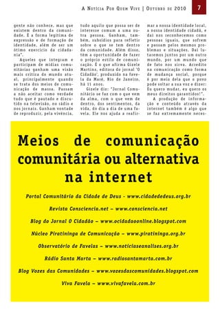 A Not íci A Por Qu em Vi V e | ou t u bro                     de   2010             7

ge nte n ão c on he c e, m a s q ue        t udo a q u i lo q ue p os s a s e r de         m a r a nos s a i de nt i d a de lo c a l ,
e x i s te m de nt ro d a c omu n i-       i nte re s s e c omu m a u m a ou-              a nos s a i de nt i d a de c i d a d ã, e
d a de. É a f or m a le g ít i m a de      t r a p e s s o a . Ga n h a m, t a m-          d a í nos re c on he c e mos c omo
e x pre s s ão e de f or m a ç ão de       b é m, s u b s í d i os p a r a re f le t i r   p e s s o a s ig u a i s, q ue s of re m
i de nt i d a de, a lé m de s e r u m      s obre o q ue s e te m de nt ro                 e p a s s a m p elos me s mos pro -
ót i mo e xe rc í c io d a c i d a d a-    d a c omu n i d a de. A lé m d i s s o,         ble m a s e s it u a ç õ e s. Da í lu-
n i a”.                                    tê m a op or t u n i d a de de f a z e r        t a re mos ju ntos p or u m out ro
     A q uele s q ue i nte g r a m e       o própr i o e s t i lo de c omu n i-            mu ndo, p or u m mu ndo q ue
p a r t i c ip a m de m í d i a s c omu-   c a ç ão. É o q ue a f i r m a G i z ele        de f ato nos s i r v a . A c re d ito
n it á r i a s ga n h a m u m a v i s ão   M a r t i n s, e d itor a do jor n a l ‘ O      n a c omu n i c a ç ão c omo f or m a
m a i s c r ít i c a do mu ndo at u-       C i d a d ão’, produ z i do n a f av e -        de mud a nç a s o c i a l , p orq ue
a l , pr i nc ip al me nte q u a ndo       l a d a M a ré, R i o de Ja ne i ro,            é p or me i o del a q ue o p o v o
s e t r at a dos me ios de c omu-          h á 11 a nos.                                   p ode s olt a r a s u a v oz e d i z e r :
n i c a ç ão de m a s s a . P a s s a m         G i z ele d i z : “Jor n al C omu-         Eu q ue ro mud a r, e u q ue ro os
a n ão a c e it a r c omo v e rd a de      n it á r io s e f a z c om o q ue v e m         me u s d i re itos ga r a nt i dos ! ”.
t udo q ue é p aut a do e d i s c u-       d a al m a, c om o q ue v e m de                     A produ ç ão de i n f or m a-
t i do n a tele v i s ão, no r á d io e    de nt ro, dos s e nt i me ntos, d a             ç ão e c onte údo at r a v é s d a
nos jor n a i s. Ga n h a m v ont a de     v i d a, do d i a a d i a de u m a f a-         i nte r ne t t a m b é m é a lgo q ue
de reprodu z i r, p el a v iv ê nc i a,    v el a . E le nos ajud a a rea f i r-           s e f a z e x t re m a me nte ne c e s -




  Meios de comunicação
  comunitária ou alternativa
       na internet
        Portal Comunitário da Cidade de Deus - www.cidadededeus.org.br

                       Revista Consciencia.net – www.consciencia.net

           Blog do Jornal O Cidadão – www.ocidadaoonline.blogspot.com

           Núcleo Piratininga de Comunicação – www.piratininga.org.br

                Observatório de Favelas – www.noticiaseanalises.org.br

                    Rádio Santa Marta – www.radiosantamarta.com.br

   Blog Vozes das Comunidades – www.vozesdascomunidades.blogspot.com

                                Viva Favela – www.vivafavela.com.br
 