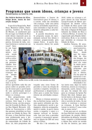 A Not íci A Por Qu em Vi V e | ou t u bro        de   2010        9


Programas que unem idosos, crianças e jovens
Unindo pontas na linha da vida

Por Valéria Barbosa da Silva,       desenvolv idos : o Centro de          2010, todas as cr ianças e al-
Felipe Brum, Joana da Con-          Conv ivência para 75 idosos; e        guns idosos da Casa Emil ien
ceição Campos                       a creche, onde são atendidas          L acay/Cr uzada do Menor par-
                                    150 cr ianças. Cada uma delas         t iciparam do desf ile cív ico
    O que dir ia Braguinha, Noel    real iza at iv idades especif icas,   na Cidade de Deus junto com
Rosa, Monteiro Lobato, P ixin-      com conteúdos e t ipo de aten-        a creche do Centro Integrado
guinha, Candeia ou Vinícius         dimento adequados a cada fa i-        São José, o Espaço de Educação
de Moraes, se soubessem que         xa de idade.                          Infant il da Cidade de Deus e
há um lugar na Cidade de Deus           A grande descober ta nes-         a Pol icia Mil itar. O evento foi
onde idosos repassam para as        te programa surgiu da apro-           organizado pela Região Admi-
cr ianças diar iamente as suas      ximação natural dos idosos e          nistrat iva (R.A.) e as creches
obras? Que, juntos, jogam ca-       cr ianças proporcionada pelo          que atendem as cr ianças da
poeira, br incam de roda, con-      espaço f ísico. A par tir des-        Cidade de Deus.
tam histór ias e cantam em um       te encontro diár io foi sendo             Jandira Tavares, 84 anos,
coral? Exis-                                                                               é moradora dos
te um lugar                                                                                apa r ta mentos,
onde a me-                                                                                 na Cidade de
mór ia     oral                                                                            Deus,       desde
está     sendo                                                                             que foi remo-
repassada,                                                                                 v ida da I lha
onde a cultu-                                                                              das Dragas. Ao
ra encontra                                                                                perguntarmos
em persona-                                                                                para ela como
l idades bra-                                                                              se sente par ti-
sileiras o ca-                                                                             cipando de um
minho para                                                                                 programa que
unir idosos e                                                                              atende cr ian-
cr ianças em                                                                               ças e idosos,
um      mesmo                                                                              ela faz pose de
espaço. Um                                                                                 ba ilar ina e res-
lugar     onde                                                                             ponde sorr indo.
os prof issio- Desfile cívico na CDD, no dia 3 de setembro de 2010                         “A minha ma ior
na is e as fa-                                                                             fel icidade é es-
míl ias aprendem cada dia um         traçada uma nova forma de            tar nesta casa. Aqui eu conto
pouco sobre os grandes ar tis-       perceber o valor da relação de       histór ias, ensino as cr ianças a
tas de nosso pa ís e par ticipam     car inho e respeito, levando os      dançarem, canto, danço e f ico
de uma apresentação mensal           prof issiona is a desper tarem o     em paz. Eu sempre dei aula
onde o ar tista pr incipal é o       olhar para a união das fa i xas      para as cr ianças da Igreja Pa i
idoso e a cr iança.                  etár ias em at iv idades conjun-     Eterno São José. Sempre gos-
    Eles perguntar iam onde          tas.                                 tei de teatro e de dançar. Aqui
f ica este lugar com toda a              Idosos e cr ianças passam o      eu faço tudo isto e a inda te-
cer teza. Este lugar é a Casa        dia na Emil ien L acay, onde fa-     nho o car inho de todos. Eu me
Emil ien L acay, um dos progra-      zem quatro refeições por dia,        real izo e cont inuo a ensinar
mas da Cr uzada do Menor, f ica      têm atendimento social e pe-         as cr ianças. A Casa Emil ien
na Rua Edgard Werneck, 420.          dagógico, além de acompanha-         L acay é a minha 2ª casa e eles
Todos os f uncionár ios e 90 %       mento à saúde. A par t ir desta      são os meus netos”.
das pessoas atendidas na Casa        união, o respeito, o amor e o            E não para por a í, os idosos
moram na Cidade de Deus. Há          repasse cultural se for tale-        da Casa Emil ien L acay também
20 anos, a Casa Emil ien L acay      cem. Isso nos leva a perceber        par t icipam do projeto Multi-
vem colaborando para o de-           o quanto é necessár io aproxi-       pl icadores da Alegr ia, levando
senvolv imento das famíl ias         mar os idosos da CDD aos seus        amor, respeito e sol idar iedade
da comunidade da Cidade de           netos e f ilhos.                     a idosos dos asilos no estado
Deus. L á, dois programas são             No dia 3 de setembro de         do R io de Janeiro, por meio
 