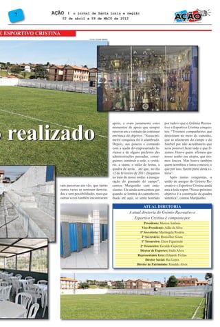 7           AÇÃO     l o jornal de Santa Luzia e região
                       02 de abril a 09 de MAIO de 2012



E ESPORTIVO CRISTINA
                                       FOTOS: TATIANE RIBEIRO




o realizado
                                                                apoio, e eram justamente estes       por tudo o que o Grêmio Recrea-
                                                                momentos de apoio que sempre         tivo e Esportivo Cristina conquis-
                                                                renovavam a vontade de continuar     tou: “Tivemos companheiros que
                                                                em busca do objetivo. “Nossa pri-    desistiram no meio do caminho,
                                                                meira conquista foi o alambrado.     que se afastaram do campo e do
                                                                Depois, aos poucos e contando        futebol por não acreditarem que
                                                                com a ajuda do empresariado lu-      seria possível fazer tudo o que fi-
                                                                ziense e de alguns prefeitos das     zemos. Houve quem afirmou que
                                                                administrações passadas, conse-      nosso sonho era utopia, que éra-
                                                                guimos construir a sede, o vestiá-   mos loucos. Mas houve também
                                                                rio, a sauna, o salão de festas, a   quem acreditou e lutou conosco, e
                                                                quadra de areia... até que, no dia   que por isso, fazem parte desta vi-
                                                                12 de fevereiro de 2011 chegamos     tória”.
                                                                no topo do nosso sonho: a inaugu-        Após tantas conquistas, a
                                                                ração do gramado do campo”,          união de amigos do Grêmio Re-
                   ram parcerias em vão, que tantas             contou Marquinho com entu-           creativo e Esportivo Cristina ainda
                   outras vezes se sentiram derrota-            siasmo. Ele ainda acrescentou que    esta a todo vapor. “Nosso próximo
                   dos e sem possibilidades, mas que            quando se lembra do caminho tri-     objetivo é a construção da quadra
                   outras vezes também encontraram              lhado até aqui, se sente honrado     sintética”, contou Marquinho.

                                                                                    ATUAL DIRETORIA
                                                                           A atual diretoria do Grêmio Recreativo e
                                                                              Esportivo Cristina é composta por
                                                                                      Presidente: Marcos Antônio
                                                                                    Vice-Presidente: Adão da Silva
                                                                                   1ª Secretária: Mariângela Rosária
                                                                                    2º Secretário: Bronsilber Souza
                                                                                    1º Tesoureiro: Elson Figueiredo
                                                                                   2º Tesoureiro: Geraldo Cupertino
                                                                                   Diretor de Esportes: Paulo Alves
                                                                                 Representante Grec: Eduardo Freitas
                                                                                       Diretor Social: Rui Lopes
                                                                                 Diretor de Patrimônio: Ronaldo Alves
 