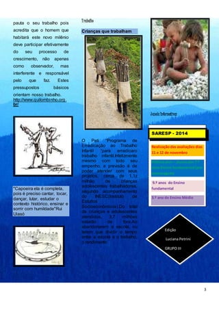 3 
pauta o seu trabalho pois 
acredita que o homem que 
habitará este novo milênio 
deve participar efetivamente 
do seu processo de 
crescimento, não apenas 
como observador, mas 
interferente e responsável 
pelo que faz. Estes 
pressupostos básicos 
orientam nosso trabalho. 
http://www.quilombinho.org. 
br/ 
"Capoeira ela é completa, 
pois é preciso cantar, tocar, 
dançar, lutar, estudar o 
contexto histórico, ensinar e 
sorrir com humildade"Rui 
Uiasó 
T rabalho 
Crianças que trabalham 
O Peti “Programa de 
Erradicação ao Trabalho 
Infantil “para erradicaro 
trabalho infantil.Infelizmente 
mesmo com todo seu 
empenho, a previsão é de 
poder atender com seus 
projetos, cerca de 1,1z 
milhão de crianças 
adolescentes trabalhadores, 
segundo acompanhamento 
do INESC(Instituto de 
Estudos 
Socioeconômicos).Do total 
de crianças e adolescentes 
atendidos, 3,7 milhões 
estarão de fora.Ao 
abandonarem a escola, ou 
terem que dividir o tempo 
entre a escola e o trabalho, 
o rendimento 
J anela Informativaz 
SARESP - 2014 
Realização das avaliações dias 
11 e 12 de novembro 
Público alvo – alunos dos 7.º 
anos Ensino fundamental (por 
amostragem) 
9.º anos do Ensino 
fundamental 
3.º ano do Ensino Médio 
Edição 
Luciana Petrini 
GRUPO III 
