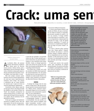 JORNAL ARARIBÓIA
                     14   saúde




                          Crack: uma sent                                       Mais forte do que a maconha e a cocaína, o crack destrói vidas, estimula a desagregação


                                                                                  CAChImbO ArTeSAnAl uSADO   e escravizou milhares de pessoas.         Nossa reportagem conversou
                                                                                   pArA O COnSumO DO CrACk       O clínico geral Roberto Muniz, que    com um viciado em crack.
                                                                                                             atende em Vitória, diz que o crack pos-   Vamos chamá-lo de José
                                                                                                             sui um efeito de apenas 15 segundos,      Carlos. Ele tem 20 anos e nos
                                                                                                             provocando sensações de poder e êx-       recebeu na casa dele, após
                                                                                                             tase aos usuários. “A droga também        pedir uma pedra de crack em
                                                                                                             causa destruição de neurônios e pro-      troca da entrevista. Trancou
                                                                                                             voca no dependente a degeneração dos      a porta do quarto porque a
                                                                                                             músculos do corpo, o que dá aquela        mãe dormia no quarto ao
                                                                                                             aparência esquelética. O usuário de       lado. Fumou uma pedra e
                                                                                                             crack torna-se completamente depend-      respondeu as perguntas sob
                                                                                                             ente da droga em pouco tempo”, ex-        efeito da droga.
fOTO:JulIAnO VIAnA




                                                                                                             plica ele.
                                                                                                                 O crack é descrito pelos usuários
                                                                                                             como uma “droga egoísta”. Depend-         Como iniciou o seu envolvimento
                                                                                                             entes deixam aos poucos o convívio        com as drogas?
                                                                                                             familiar, amigos e trabalho. Isolam-se.   Começou depois que meu pai morreu
                                                                                                             Até os companheiros de uso são aban-      de overdose. Ele bebia muito. Muito,
                                                                 é uma fase de transição e um período        donados. A vida social passa a não ex-    até morrer. Eu comecei a beber como
                            Sabrícia Gonçalves e
                                                                 crítico da vida. É nesse período que o      istir mais. E as alucinações provocadas   ele. Eu fui pra maconha. Depois fui
                               Juliano Viana
                                                                 jovem desenvolve sua personalidade e        pela paranóia pós-droga começam a         pro Crack e estou até hoje.
                                                                 começa a criar iniciativas para tomar       atormentar.


                     A
                            o primeiro olhar, são pessoas        decisões. Assim, as drogas aparecem             O grito por socorro vem quando        Há quanto tempo você faz o uso de
                            normais. São homens e mulheres       como uma válvula de escape de como          existe uma consciência da própria         drogas?
                            que fazem parte de diversas          lidar com situações problemáticas”, diz     desmoralização. Os usuários entendem      Tem... Deixa ver, tem dez anos mais
                     classes sociais e faixas etárias, pois a    a psicóloga Gisela Drumont.                 a realidade e, principalmente, o motivo   ou menos.
                     dependência não faz distinção. Muitas           De acordo com o Ciodes, até o mês       que a levou ao consumo, conforme de-
                     vezes, o histórico começa pelo cigarro e    de setembro de 2009, foram apreendi-        poimento de um deles.                     Que tipo de droga você tem costume
                     álcool, passando pela maconha e cocaí-      dos aproximadamente três mil quilos                                                   de usar?
                     na. Depois, vem o pior deles: o crack.      de pasta base de crack que seriam dis-                                                Todas e mais um pouco.
                        Mas nem sempre acontece assim.           tribuídos em toda Grande Vitória e em
                     Existem casos de crianças dependentes       cidades como Cachoeiro de Itapemir-              “Além de 10 kg perdi muita           Você se considera um viciado?
                     de crack que nunca experimentaram           im, Marechal Floriano e Marataizes.                coisa, conceito mais um            Demais da conta, super viciado.
                     nenhuma outra droga. Isto porque                                                            monte de coisas né? Mas só            Como é o seu relacionamento com
                     a substância age no corpo humano                           EFEItO                             que isso é uma perda que            sua família?
                     de maneira que é capaz de tornar os            O perigo das drogas está em seus            tinha que acontecer mesmo”.            Minha mãe sabe e meus parentes
                     usuários dependentes rapidamente.           efeitos a longo prazo. Não são percebi-                                               desconfiam.
                        Atualmente, beber alguns copos de        dos por quem as consome pela primeira
                     cerveja para aliviar uma longa jornada      vez. Muitos jovens começam experi-                                                    E como sua mãe reage?
                     de trabalho ou de estudos e fumar um        mentando drogas de vez em quando e                                                    Ela... Não sei né cara, ela acha ruim
                     “beck” são situações corriqueiras na        aos poucos vão aumentando a quanti-                                                   só que eu não sei essa pergunta.
                     vida de muitos jovens. Ir a festas e usar   dade. Aí vem à dependência.
                     algum tipo de droga de forma esporádi-         Mais forte do que a maconha e a co-                                                Ela conversa com você sobre as
                     ca e, depois, não ter nenhuma crise de      caína, o crack destrói vidas, estimula                                                drogas? Aceita que você faça o uso?
                     abstinência também.                         a desagregação familiar e aumenta                                                     Ela só conversa e eu converso com
                        É fato que as drogas são facilmente      a criminalidade. Ele não escolhe cor,                                                 ela também. Ela aceita. Ela tem que
                     acessíveis ao público jovem. Eles são       gênero, classe social ou religião. Com                                                aceitar.
                     uma espécie de ímã de entorpecentes.        poder avassalador, invadiu a socie-
                     “Isso acontece porque a adolescência        dade, quebrou regras, transpôs limites                                                O que você considera que influenciou
                                                                                                                                                       o seu envolvimento com as drogas?
 