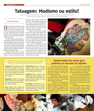 JORNAL ARARIBÓIA
14   comportamento




                      Tatuagem: Modismo ou estilo?
                                O que antes era tachada como coisa de marinheiro e marginal, hoje virou moda
                                         entre todas as classes socias, mas o preconceito ainda existe

                                            por moda. Mas há quem discorde do          AS nOVAS TATOOS VArIAm nOS mAIS

       Samantha e Natália                   tatuador. “Tenho várias tatuagens em       DIVerSOS mODelOS e TAmAnhOS

                                            meu corpo e todas têm significados.
                                            Umas homenageiam familiares, e ou-



O
       que antes era visto como um ato      tras, fatos marcantes da minha vida.
       de rebeldia hoje se tornou algo      Não faço tatoos por modismo.” Disse
       comum entre as pessoas. A tatu-      Caíque de Campos, 21 anos.
agem tem conquistado diversos públi-           A auxiliar administrativa, Nelma
cos, que variam entre todas as idades       Lopes de 49 anos, contou que fez sua
e classes sociais. Homens, mulheres,        primeira tatuagem por achar que é
adolescentes e adultos, todos aderiram      um acessório a mais no corpo de uma
a essa nova moda.                           mulher. Mas agora pretende fazer mais
   “No meu estúdio atendo pessoas de        uma, com a inicial do seu único filho,
várias idades, desde crianças de 14 anos,   com a intenção de demonstrar a todos
acompanhadas dos pais, á idosos de 60       como ele é especial em sua vida.
anos. Os desenhos variam nos mais di-          São várias as profissões em que
versos tipos e tamanhos. Hoje diminuiu      encontramos tatoos, mas não são em
um pouco o preconceito entre as pessoas,    todas que elas são bem vistas. O pre-
e acho que por isso aumentou a procura.”    conceito ainda existe e o exagero pode
Explicou o tatuador Tayrone.                se tornar uma dor de cabeça na vida
   Também afirmou que os motivos            adulta. Para que isso não ocorra é es-
para se fazer uma tatoo são vários, por     sencial que se saiba o desenho e a par-
estilo ou, como na maioria das vezes,       te do corpo a ser tatuada.




     Os desenhos feitos por loucos por tatuagens também                                         Modernização das tatoos gera
        variam de acordo com o grupo que pertencem:                                           polêmica no mercado de trabalho
  Lutadores: Entre os adeptos das artes     Motociclistas: Pioneiros das mega-               São muitas as pessoas que dese-           “Se um dia fosse a um cirurgião
  marciais, há o grupo do bem, que          tatuagens, estão com as caveiras,         jam fazer tatuagens, mas na maioria      médico e ele tivesse um tribal cobrindo
  gosta de ideogramas, e os pitboys,        águias e correntes. As partes do corpo    das vezes só vontade não basta. Cor-     todo o braço, com certeza, pensaria duas
  que, como o nome indica, se tatuam        mais tatuadas são peito e costas.         agem conta bastante nessa hora e pen-    vezes se iria mesmo me consultar com
  com caras de cachorro. Costumam                                                     sar no futuro também, aliás, tatuar a    ele”. Contou Vanessa Nunes, 28 anos.
  tatuar panturrilha, antebraço, om-        Modernos: Temas orientais como            pele é para a vida toda.                       Mas não são em todas as profissões
  bro e costelas.                           dragões, japonesas, mandalas. Cos-             Luís Miranda, 22 anos, contou que   que isso acontece. Um tatuador, por ex-
                                            tumam fazer tatuagens grandes que         tem medo de fazer tatoo pela reação de   emplo, não é tão bem visto se não tiver
  Malhadores: Gostam de desenhos            ocupam bastante parte do corpo,           sua família, que por ser conservadora    nenhuma tatoo, principalmente se não
  tribais coloridos e formas geométri-      braço, costas inteiras.                   não aprovaria sua conduta.               forem grandes e marcantes. Para esse
  cas. Tatua em locais como costas e                                                            Apesar da socialização das     profissional é essencial ter um desenho
  parte interna do braço.                   Patricinhas: Ainda preferem as tatu-      tatoos, ainda é comum encontrarmos       em seu corpo.
                                            agens delicadas, como as estrelin-        lugares e profissões que não a aceitam          Segundo especialistas da área de
  Gays: Adoram temas extraídos dos          has, fadas, borboletas. Os locais mais    tão bem. Médicos, advogados, mili-       Recursos Humanos, antes de decidir
  mangás (quadrinhos japoneses) e os        desenhados são nucas, tornozelos e a      tares, e outros profissionais, perdem    usar uma tatuagem o profissional deve
  braceletes largos com estampas tribais.   base da coluna vertebral.                 credibilidade ao se apresentarem com     fazer uma avaliação do grau de conser-
                                                                                      tatuagens no corpo.                      vadorismo de sua área de atuação.
 