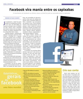 JORNAL ARARIBÓIA
                                                                                                                                                              internet         3




              Facebook vira mania entre os capixabas
                      O crescimento do Facebook nos últimos meses no Brasil já pode ser percebido entre os capixabas


     Adriano de Souza Clemente             berg, um ex-estudante de Harvard e                                                             We Sl ey SATh
                                                                                                                                                        ler uS A O fA
                                                                                                                                InCremen TA                           CebO Ok pA rA
                                           passou a fazer parte do cotidiano das                                                          r SuA COlunA
                                                                                                                                                          SO CIeDA De em
                                                                                                                                                                         A gA ze TA
                                           pessoas. Para o jornalista Wesley Sa-



 J
      á considerado o ‘yakult’ de gente    thler o Facebook é um instrumento
      grande ou a evolução dos Correios,   que substitui a carta. “Ele me obriga a
      o site conta com 250 bilhões de      manter o bom relacionamento com as
 usuários no mundo e mais 1,3 milhões      pessoas e volta a prática de retornar
 em todo o Brasil. Usam o Facebook         gentilezas e atenções, que desde o tem-
 para manter contato com seus amigos,      po de enviar carta, não mais fazíamos.
 carregar um número ilimitado de fo-       Assim, sabemos noticias familiares,
 tos, compartilhar links e vídeos.         mandamos abraços, congratulações e
      Segundo pesquisa realizada pela      ainda fazemos negócios”, reforça.
 empresa de pesquisa americana Tech           Já Regina Fazioli, diretora de
 Crunch, o Facebook foi o segundo          Vendas da construtora Lorenge, diz
 nome mais popular entre os estudan-       que o Facebook é o melhor das re-
 tes, empatado com cerveja e sexo. Per-    des de relacionamento que conhece
 deu apenas para ipod. É o que conta o     e participa. “É a que mais propicia a
 professor Hugo em seu blog, um espe-      interatividade pois desenvolvo mui-
 cialista em fenômenos da Internet.        tos negócios e vendas no Facebook.
    No Espírito Santo, uma rápida pes-     Permite ainda, com propriedade e
 quisa entre os dias 21 e 24 de setembro   efetividade, a adição de muitos apli-
 na Faculdade Estácio de Sá em Vitória,    cativos, como o FarmVille e Yoville”,
 quando foram ouvidos 30 estudantes        valoriza Regina.
 dos cursos de Jornalismo e Propa-             A estudante de jornalismo Milan
 ganda e Publicidade, foi confirmada a     Salviato conta que é uma novata no
 tendência de crescimento do Facebook      Facebook. “É uma rede onde conhe-
 entre os brasileiros.                     cemos pessoas de todas as áreas,
    Dos entrevistados pela reportagem,     crenças, pensamentos e assim nos
 10 disseram usar o site há mais de um     acrescenta. Tenho tido a oportunida-




                                                                                                                                                                                      fOTO: OCTÁVIO bASTOS
 ano. Dezoito disseram que se tornaram     de de trocar idéias com pessoas que
 usuários nos últimos três meses, e dois   não conheço pessoalmente, assim
 ainda desconheciam o site.                como as que conheço. Conhecer ain-
    O Facebook é um site de relacio-       da artistas plásticos, seus trabalhos,
 namento social lançado fevereiro de       músicos, políticos, enfim, não deixa
 2004. Foi fundado por Mark Zucker-        de ser um novo veículo cultural.”



                                           • Mais de 250 milhões de usuários
                                             ativos
                                                                                     • Mais de 8 milhões de usuários se
                                                                                       tornam fãs de alguma página por dia
                                                                                                                              Crie sua conta
 Estatísticas                              • Mais de 120 milhões de usuários         • Mais de 1 bilhão de fotos são             Assim como acontece nas out-



   gerais
                                             utilizam pelo menos uma vez ao dia        postadas no site por mês               ras redes sociais, é necessário criar
                                           • Mais de 2/3 de usuários já saíram da    • Mais de 10 milhões de vídeos são       uma conta para usar o Facebook. Ao
                                             faculdade                                 inseridos por mês                      preencher os dados, é importante for-
                                           • A faixa etária que apresenta            • Mais de 1 bilhão de posts com          necer um endereço de e-mail válido,
  do
facebook
                                             crescimento acelerado atualmente          conteúdo (links, notícias, posts no    pois você receberá uma mensagem
                                             são usuários com 35 anos ou mais          blog, fotos etc.) são compartilhados   solicitando uma confirmação para
                                           • Um usuário tem em média 120 amigos        por semana.                            concluir a criação da conta. Nesse
                                           • Mais de 30 milhões de usuários          • Mais de 2,5 milhões de eventos são     processo, os dados solicitados são
                                             atualizam seus status pelo menos          divulgados por mês                     básicos, como nome, e-mail e país
 uma febre mundial                           uma vez por dia                         • Mais de 45 milhões de grupos de        onde vive. O site ainda não tem uma
                                           • Mais de 30 milhões de usuários            usuários em atividade                  versão em português: mesmo para os
                                             ativos utilizam o Facebook por meio     • Mais de 5 bilhões de minutos são       brasileiros, o inglês é a língua oficial.
                                             de seus celulares                         gastos por dia (no mundo)              www.facebook.com
 