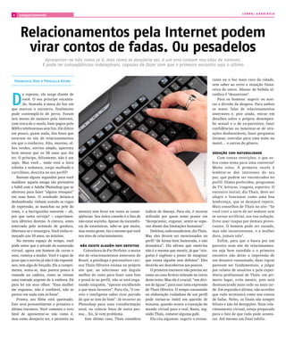 JORNAL ARARIBÓIA
8   comportamento




     Relacionamentos pela Internet podem
      virar contos de fadas. Ou pesadelos
                     Apresentar-se não como se é, mas como se desejaria ser, é um erro comum nos sites de namoro.
                    E pode ter conseqüências indesejáveis, capazes de fazer com que o primeiro encontro seja o último


 Francisco Reis e Priscilla Kfuri                                                                                                                    rante ou o bar mais caro da cidade,
                                                                                                                                                     sem saber ao certo a situação finan-
                                                                                                                                                     ceira do outro. Abusar de bebida al-



D
       e repente, ele surge diante de                                                                                                                coólica é “desastroso”.
       você. O seu príncipe encanta-                                                                                                                    Para os homens: sugerir ou acei-
       do. Sentada à mesa do bar em                                                                                                                  tar a divisão da despesa. Para ambos
que marcou o encontro, finalmente                                                                                                                    os sexos: falar de relacionamentos
pode contemplá-lo de perto. Foram                                                                                                                    anteriores e, pior ainda, entrar em
seis meses de namoro pela Internet,                                                                                                                  detalhes sobre o próprio desempen-
com troca de e-mails, bate-papos pelo                                                                                                                ho sexual e o de ex-parceiros; fazer
MSN e telefonemas sem fim. Ele difere                                                                                                                confidências ou lamentar-se de situ-
em pouco, quase nada, das fotos que                                                                                                                  ações desfavoráveis; fazer perguntas
estavam no site de relacionamentos                                                                                                                   íntimas; convidar para uma noite no
em que o conheceu. Alto, moreno, ol-                                                                                                                 motel... e outras do gênero.
hos verdes, sorriso amplo, aparenta
bem menos que os 38 anos que diz                                                                                                                     sedução com naturalidade
ter. O príncipe, felizmente, não é um                                                                                                                   Com tantas restrições, o que so-
sapo. Mas você... onde está a loira                                                                                                                  bra como tema para uma conversa?




                                                                                                                             fOTOS ArQuIVO peSSOAl
esbelta e sedutora, corpo malhado e                                                                                                                  Muita coisa. A primeira tarefa é
curvilíneo, descrita no seu perfil?                                                                                                                  lembrar-se dos interesses do seu
   Bastam alguns segundos para você                                                                                                                  par, que podem ser encontrados no
maldizer aquela amiga tão prestativa                                                                                                                 perfil: filmes preferidos, programas
e hábil com o Adobe Photoshop que se                                                                                                                 de TV, leituras, viagens, esportes. O
ofereceu para fazer “alguns retoques”                                                                                                                encontro inicial, diz Thaïs, deve ser
em suas fotos. O resultado deixou-a                                                                                                                  alegre e funcionar como uma boa
deslumbrada: tinham sumido as rugas                                                                                                                  lembrança, que se desejará repetir.
de expressão, as manchas na pele do                                                                                                                  Mais conselhos de Thaïs no site: “Se
rosto, e a barriguinha nascente – ah,       mentira sem levar em conta as conse-       indício de doença. Para ela, é recurso                        você tiver a sorte de ser sedutor sem
por que tanta cerveja? – experimen-         qüências. Seu único consolo é o fato de    utilizado por quem sente prazer em                            se tornar artificial, use sua sedução.
tara idêntico destino. A cintura, antes     não estar sozinha. Apesar da inexistên-    “decepcionar, enganar, sentir-se supe-                        Evite usar roupas por demais provo-
soterrada pelo acúmulo de gordura,          cia de estatísticas, sabe-se que muita,    rior diante das limitações humanas”.                          cantes. O homem pode ser ousado,
libertara-se e ressurgira. Você tinha re-   mas muita gente, faz o mesmo que você         Defeitos, todo mundo tem, diz Thaïs.                       mas não inconveniente, e a mulher
moçado uns 10 anos, no mínimo.              nos sites de relacionamento.               Mas eles devem ser mencionados no                             doce, jamais tola”.
   No mesmo espaço de tempo, você                                                      perfil “de forma bem humorada, e não                             Enfim, para que a busca por um
pode notar que a atitude do namorado         não existe alguém sem defeitos            dramática”. Ela afirma que omiti-los                          parceiro num site de relacionamen-
virtual, agora um homem de carne e              Consultora do Par Perfeito, o maior    não é o mesmo que mentir, já que “nin-                        tos seja bem sucedida e o primeiro
osso, começa a mudar. Você é capaz de       site de relacionamentos amorosos do        guém é ingênuo a ponto de imaginar                            encontro não deixe a impressão de
jurar que o sorriso já não é tão espontâ-   Brasil, a psicóloga e psicanalista cari-   que exista alguém sem defeitos”. Eles                         um desastre consumado, duas regras
neo, tem algo de forçado. Ele a cumpri-     oca Thaïs Oliveira ensina no próprio       deverão ser descobertos aos poucos.                           parecem ser fundamentais, a julgar
menta, senta-se, mas parece pouco à         site que, ao selecionar um ângulo             O primeiro encontro não precisa ser                        por relatos de usuários e pela exper-
vontade na cadeira, como se tivesse         melhor do rosto para fazer uma foto        como no caso fictício relatado no início                      iência profissional de Thaïs: em pri-
uma vontade urgente de ir embora. Dá        e postá-la no perfil, não se está enga-    deste texto. Mas ele é crucial, “um divi-                     meiro lugar, evite mentir, pois será
para ler em seus olhos: “Essa mulher        nando ninguém, “apenas escolhendo          sor de águas”, para usar uma expressão                        desmascarado mais cedo ou mais tar-
me enganou, não é confiável, não se         o que mais favorece”. Para ela, “é cor-    de Thaïs Oliveira. O tempo consumido                          de. Em segundo e último, não acredite
parece em nada com as fotos”.               reto e inteligente saber tirar partido     na elaboração cuidadosa de um perfil                          que tudo terminará como nos contos
   Pronto, seu filme está queimado.         do que se tem de bom”. Já recorrer ao      pode tornar-se inútil em questão de                           de fadas. Neles, os finais são sempre
Este será provavelmente o primeiro e        Photoshop para uma transformação           minutos, quando ocorre a transição do                         felizes e não há decepções. Num rela-
último encontro. Você cometeu o erro        total, ou colocar fotos de outra pes-      mundo virtual para o real. Basta, seg-                        cionamento virtual, esteja preparado
fatal de apresentar-se não como é,          soa... Xii, lá vem problema.               undo Thaïs, cometer alguma gafe.                              para o fato de que tudo pode aconte-
mas como desejaria ser, e persistiu na           Este último caso, Thaïs considera        Ela cita algumas: sugerir o restau-                        cer. Até mesmo um final infeliz.
 