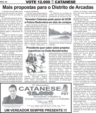 PÁG. 02                                      VOTE 12.000                                    CATANESE
    Mais propostas para o Distrito de Arcadas
   1 - Solicitar junto ao Prefeito Jacob   buscando atendimento.                   2005).                                  prefeitura de Arcadas, capacitação
estudos para aumento de número                Com isso, ocorre a grande demora        4 - Melhorar as condições de         essa, que serão observadas pelo
de médicos no Posto de Saúde no            do próprio atendimento dos enfermos     trabalho dos servidores municipal,      munícipe.
Distrito.                                  (Lei n 31.119, de 31 de outubro de      prestadores de serviços na sub-            5 - Solicitar junto ao prefeito
   2 - Lutar pelo aumento no número                                                                                        municipal aumento do número de
de exames no Posto de Saúde, que           Vereador Catanese pede apoio da GCM                                             dentistas para o Distrito.
deve ser mais rápido, já que o                                                                                                6 - Desenvolver com a parceria
reclamo dos moradores deve ser             e Polícia Rodoviária em dias de cortejos                                        da prefeitura, atividades culturais no
ouvido, em especial na demora na              Alguns moradores do Distrito de                                              Distrito, aliás, a nossa idéia é
realização dos exames e das                Arcadas estão reivindicando a GCM                                               solicitar tal atividade no Distrito de
consultas que hoje é demorado.             (Guarda Civil Municipal) ou a Polícia                                           Três Pontes, já que os Distritos
Inclusive, O mutirão da saúde              Rodoviária para conduzir o trânsito                                             foram esquecidos pela atual
objetiva agilizar o atendimento em         na rodovia SP-95, no translado de                                               administração petista.
Arcadas.                                   féretro. Através desta reivindicação,                                              7 - Atuar com o prefeito Jacob,
   O programa consiste na compra           o vereador Catanese pede ao                                                     se houver a procura dos moradores
de serviços, ou seja, 40 consultas         prefeito a colaboração da GCM, e                                                de Arcadas desenvol- ver atividades
ou mais, priorizando determinada           se isso não for possível, oficiar a                                             culturais como o teatro mirim, e
necessidade ambulatorial. Assim, a         Polícia Rodoviária. “Infelizmente, já                                           outras formas de cultura.
Municipalidade contrataria consultas       houve casos de atropelamento”,                                                     8 - Lutar com os demais
da Unimed ou outra empresa de              Alertou o vereador. Após a conversa     rodoviária tem ficado lá quando         Vereadores e com o prefeito Jacob,
saúde, ou mesmo particular, com o          com a Polícia Rodoviária, a             chamada.                                pela abertura do Posto da PM;
objetivo de acelerar exames,                                                                                               especialmente na antiga estação de
consultas, etc, trazendo inegáveis            Presidente quer saber sobre projetos                                         trem da estrada de ferro Companhia
benefícios a todos os munícipes que                                                                                        Mogiana de Transportes local que
moram e são atendidos nas UBS´s                esportivos no Clube Bandeirantes                                            ainda permanece em pendência
dos bairros, e distritos.                                                          projetos esportivos no Bandeirantes     judicial, uma vez que, até hoje, a
   3 - No ano de 2005 tentei através                                               em Arcadas. Catanese pede ajuda         Prefeitura        não    pagou       a
de projeto de lei, abrir os posto de                                               financeira ao clube, especialmente      desapropriação do local. Com
saúde de Amparo, em especial, nos                                                  nos projetos esportivos como o futsal   JACOB Prefeito, esse sonho se toma
finais de semana e nos feriados                                                    e futebol de campo, podendo assim,      rá realidade.
prolongados, todavia, foi em vão, já                                               desenvolver parceria com o                 10 - Implantar na sub-prefeitura
que o ex-Prefeito César Pagan (PT)                                                 Bandeirantes ajudando as crianças       de Arcadas, como em Três Pontes,
não escutou as reclamações que                                                     e promovendo as escolinhas de           rede integralizada de computador
vinham dos moradores de Amparo, e                                                  futebol em todo o distrito, além do     ligada a Prefeitura Municipal de
acabou ingressando judicialmente                                                   vôlei, entre outros. O presidente       Amparo, onde o serviço realizado
com uma ação para derrubar o projeto                                               Catanese       lembra      que     a    em Arcadas, será imediatamente
de lei.                                                                            administração poderia ajudar os         conhecido pelo Prefeito Municipal.
   Com a eleição de Jacob para                                                     voluntários, porque eles são muito         11 - Atuar com o Prefeito Jacob
prefeito, pediremos a ele, que reveja            O vereador e presidente da        importantes às crianças. Catanese       no desenvolvimento e criação de
a posição do antigo prefeito, já que       Câmara       Municipal    Rogério       teve informação que nos treinos         projetos esportivos nos Distritos,
ocorrendo a necessidade de socorro,        Catanese, enviou ofício ao prefeito     faltam chuteiras, bolas e meias. De     como, Vôlei, Basquete, FutSal,
os moradores de Arcadas, tem que se        Paulo Miotta solicitando as             vez em quando, as crianças jogam        Futebol de Campo, Judô, Capoeira
locomover até os hospitais de Amparo,      seguintes informações a respeito de     descalças.                              e outras atividades que houver
                                                                                                                           procura, principalmente no CLUB
                                                                                                                           BANDEIRANTES.
                                                                                                                              12 - Solicitar estudos junto com o
                                                                                                                           Prefeito Jacob para que se analise
                                                                                                                           a situação da insalubridade aos
                                                                                                                           servidores municipal, como é o caso
                                                                                                                           das merendeiras e de outras
                                                                                                                           categorias que não recebem
                                                                                                                           nenhum beneficio em cima do
                                                                                                                           salário base, ou qualquer outro
                                                                                                                           abono ou gratificação não paga pela
                                                                                                                           administração local
                                                                                                                              13 - Atuar com o Prefeito
                                                                                                                           Municipal Jacob para conseguir
                                                                                                                           aumentar o número de vagas nas
                                                                                                                           creches para as crianças, com a

       UM VEREADOR SEMPRE PRESENTE !!!                                                                                     construção de novas salas para os
                                                                                                                           Distritos.
 