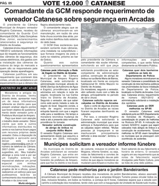 PÁG. 05                                VOTE 12.000                                     CATANESE
   Comandante da GCM responde requerimento de
   vereador Catanese sobre segurança em Arcadas
   O presidente da Câmara            flagrou absolutamente nada.
Municipal de Amparo vereador            O comandante alegou que as
Rogério Catanese, recebeu do         câmeras encontravam-se em
comandante da Guarda Civil           manutenção, em razão de uma
Municipal (GCM), Celso Gonçalves     forte chuva ocorrida dias atrás, por
Dias Júnior, esclarecimentos         este motivo danificou todo sistema
relacionados à segurança no          do rádio base.
Distrito de Arcadas.                    O GCM Dias esclareceu que
   Catanese enviou requerimento nº   existem somente duas câmaras,
168/2012 solicitando informações     uma instalada na subprefeitura –
que diz respeito ao funcionamento    que fornece imagens da pista e
das câmeras de segurança, dos        outra na rotatória, próximo ao bar
caixas eletrônicos, dos gastos com   do Grécio.                               pelo presidente da Câmara, o           informações      aos       órgãos
a instalação das câmeras da             Quanto         aos        outros      comandante não soube informar,         competentes, o que serão feitos
rodovia do largo do mercado e        questionamentos apresentados             solicitando ao edil que peça           diretamente ao Ministério Público.
quem são os responsáveis pela
operação destas aparelhagens.        Catanese pede informação a Rede          solicitando providências ao setor       Catanese quer dois banheiros
                                      de Esgoto no Distrito de Arcadas        competente da administração                     públicos ao lado do
   Catanese justificou em seu
                                        O presidente da Câmara                pública, construção de abrigo de             Departamento de Polícia
requerimento que ocorreram dois
                                     Municipal de Amparo Rogério              ônibus na rua Benta Maria de Barros,       Alguns moradores reivindicaram ao
crimes, um ato de vandalismo e um    Catanese, está solicitando à             localizado em frente ao conjunto       vereador Catanese a possibilidade da
espancamento e que a câmara não      administração municipal, através do      habitacional Dr. Attílio Mazzini no    construção de dois banheiros públicos
                                     SAAE (Serviço de Autônomo de Água        Distrito de Arcadas.                   nas proximidades da futura instalação
DISTRITO DE ARCADAS                  e Esgoto), providências a serem          Os moradores, segundo o vereador,      do Departamento de Polícia,
     Moradores e amigos do           adotadas em relação à rede de            vêm sofrendo muito com a falta de      localizado no Distrito de Arcadas. Com
 Distrito de Arcadas. Venho          esgoto, localizada na rua Carlos         abrigos, principalmente no período     isso, Catanese enviou requerimento
 através deste, apresentar mais      Viaro no Distrito de Arcadas.            de sol e chuva.                        de       número       0521/2012      à
 um de meus informativos             Segundo o vereador, ele que saber          Catanese solicita reparos em         administração solicitando a instalação
 referente ao distrito para que      como está sendo tratada a rede de         calçadas no Distrito de Arcadas       dos sanitários.
                                     esgoto do local. Segundo consta, a          Após o corte de algumas árvores            Catanese pede ao DER
 possam analisar alguns pontos
                                     rede de esgoto encontra-se               no Distrito de Arcadas as raízes                melhorias na SP-95
 que foram objetos de questiona-
                                     entupida fazendo com que o esgoto        ficaram expostas danificando as            O vereador Catanese está
 mento deste vereador junto à
                                     volte para a residência. Há tempo a      calçadas.                              solicitando junto ao DER (Departamento
 Prefeitura Municipal de Amparo.
                                     moradora reivindica mudança da              Por isso, o vereador Rogério        de Estradas de Rodagem), a
     Peço que leiam com atenção
                                     rede e até a presente data nenhuma       Catanese está solicitando à            concretização do projeto de melhorias
 o trabalho deste vereador. Deixo    providência foi tomada.                  administração municipal que envie      na Rodovia SP-95. A indicação de
 ciente que este e outros              Vereador solicita construção           esforços à Subprefeitura para que      número 523/2012, sugere que sejam
 informativos distribuídos no             de abrigo de ônibus no              as calçadas sejam refeitas. “Muitas    colocados mais abrigos de ônibus e a
 centro e nos bairros foram pagos          conjunto Atillio Mazini            pessoas já tropeçaram e se             construção de acostamento. “Essas
 com recursos próprios deste         O vereador Rogério Catanese vem          machucaram          principalmente     melhorias na SP-95 visam tranqüilizar
 vereador. Estou à disposição da     apresentando desde que assumiu a         defronte a área escolar”, lembrou o    os munícipes que se preocupam com
 população e aproveito para          vereança em 2005, indicação              vereador.                              ocorrências de acidentes.
 deixar        este       e-mail:
 rogério.catanese@ig.com.br e
 número de telefone da Câmara;
                                        Munícipes solicitam a vereador informe fúnebre
 3807-2466       para      idéias,      Os munícipes do Distrito de           de costume, inclusive no prédio da     ficam sabendo de seu falecimento e
 sugestões, etc. Meu trabalho        Arcadas solicitaram ao vereador          Mogiana, informe fúnebre, ou seja,     horário de enterro. O vereador
 abrange a zona rural e por ser      Rogério Catanese, que entre em           notas de falecimento e convites de     sugeriu em seu requerimento que as
 um trabalho extenso foi             contato com o departamento               missas. A reclamação deu-se pelo       notas de falecimento sejam
 impossível elaborar um jornal       funerário da prefeitura de Amparo,       motivo de que alguns moradores se      divulgadas pela Rádio Cultura, pois
 especial       com       minhas     para que fixe no distrito e nos locais   mudaram para Amparo e muitos não       se trata de uma rádio pública.
 reivindicações, indicações,
 projetos de lei e ofícios, porem
 realizamos um esforço para que
                                              Catanese pede melhorias para o jardim Bandeirantes
 pudéssemos levá-los ao                 A Câmara Municipal de Amparo recebeu dos moradores do jardim Bandeirantes, abaixo assinado
 conhecimento dos moradores de       encaminhado ao vereador Catanese solicitando que a empresa Amparo Turismo possa circular todos os
 Arcadas e da zona rural.            dias, inclusive feriados, em todos os horários, a começa às 6 horas. Catanese espera que a estude com
                 Muito obrigado.     carinho a solicitação dos moradores, tendo visto que com a inauguração da Unidade de Saúde tudo mudou.
 