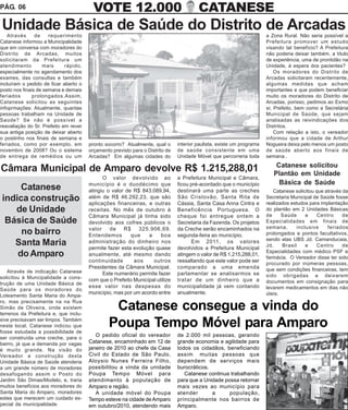 PÁG. 06                                  VOTE 12.000                                    CATANESE
Unidade Básica de Saúde do Distrito de Arcadas
   Através      de    requerimento                                                                                     a Zona Rural. Não seria possível a
Catanese informou a Municipalidade                                                                                     Prefeitura promover um estudo
que em conversa com moradores do                                                                                       visando tal benefício? A Prefeitura
Distrito de Arcadas, muitos                                                                                            não poderia deixar também, a título
solicitaram da Prefeitura um                                                                                           de experiência, uma de prontidão na
atendimento        mais      rápido,                                                                                   Unidade, à espera dos pacientes?
especialmente no agendamento dos                                                                                           Os moradores do Distrito de
exames, das consultas e também                                                                                         Arcadas solicitaram recentemente,
incluíram o pedido de ficar aberto o                                                                                   algumas medidas que acham
posto nos finais de semana e demais                                                                                    importantes e que podem beneficiar
feriados       prolongados.Assim,                                                                                      muito os moradores do Distrito de
Catanese solicitou as seguintes                                                                                        Arcadas, porisso, pedimos ao Exmo
infoprmações: Atualmente, quantas                                                                                      sr, Prefeito, bem como a Secretária
pessoas trabalham na Unidade de                                                                                        Municipal de Saúde, que sejam
Saúde? Se não é possível a                                                                                             analisadas as reivindicações dos
reavaliação do Sr. Prefeito em rever                                                                                   Distritos.
sua antiga posição de deixar aberto                                                                                        Com relação a isto, o vereador
o postinho nos finais de semana e                                                                                      informou que a cidade de Arthur
feriados, como por exemplo, em         pronto socorro? Atualmente, qual o      interior paulista, existe um programa   Nogueira deixa pelo menos um posto
novembro de 2008? Ou o sistema         orçamento previsto para o Distrito de   de saúde consistente em uma             de saúde aberto aos finais de
de entrega de remédios ou um           Arcadas? Em algumas cidades do          Unidade Móvel que percorreria toda      semana..
                                                                                                                           Catanese solicitou
Câmara Municipal de Amparo devolve R$ 1.215,288,01                                                                        Plantão em Unidade
                                             O valor devolvido ao              a Prefeitura Municipal e Câmara,
                                       município é o duodécimo que             ficou pré-acordado que o município           Básica de Saúde
     Catanese                          atingiu o valor de R$ 843.089,94,       destinará uma parte as creches             Catanese solicitou que através da
indica construção                      além de R$ 46.292,23, que são
                                       aplicações financeiras, e outras
                                                                               São Cristovão, Santa Rita de
                                                                               Cássia, Santa Casa Anna Cintra e
                                                                                                                       Secretaria Municipal de Saúde fosse
                                                                                                                       realizados estudos para implantação
   de Unidade                          receitas. No mês de outubro à           Beneficência Portuguesa. O              do plantão em 2 Unidades Básicas
                                       Câmara Municipal já tinha sido          cheque foi entregue ontem a             de     Saúde      e    Centro     de
 Básica de Saúde                       devolvido aos cofres públicos o         Secretaria da Fazenda. Os projetos      Especialidades em finais de
                                       valor de R$ 325.906,69.                 da Creche serão encaminhados na         semana,       inclusive    feriados
     no bairro                         Entendemos        que    a     boa      segunda-feira ao município.             prolongados e pontos facultativos,
                                                                                                                       sendo elas UBS Jd. Camanducaia,
   Santa Maria                         administração do dinheiro nos
                                       permite fazer esta evolução quase
                                                                                     Em 2011, os valores
                                                                               devolvidos a Prefeitura Municipal
                                                                                                                       Jd.    Brasil     e    Centro     de
                                                                                                                       Especialidades com médico PSF e
    do Amparo                          anualmente, até mesmo dando             atingem o valor de R$ 1.215,288,01,
                                                                                                                       farmácia. O Vereador disse ter sido
                                       continuidade       aos     outros       ressaltando que este valor pode ser
                                                                                                                       procurado por inúmeras pessoas,
                                       Presidentes da Câmara Municipal.        comparado a uma emenda                  que sem condições financeiras, tem
    Através de indicação Catanese            Este numerário permite fazer      parlamentar se analisarmos se
solicitou à Muncipalidade a cons-                                                                                      sido obrigadas a deixarem
                                       com que o Prefeito Municipal utilize    tratar de um dinheiro que a             documentos em consignação para
trução de uma Unidade Básica de
                                       esse valor nas despesas do              municipalidade já vem contando          levarem medicamentos em dias não
Saúde para os moradores do
                                       município, mas por um acordo entre      anualmente.                             úteis.
Loteamento Santa Maria do Ampa-
ro, mas precisamente na na Rua
Simão de Oliveira, onde existem
terrenos da Prefeitura e, que inclu-
                                                 Catanese consegue a vinda do
sive precisavam ser limpos. Também
neste local, Catanese indicou que
fosse estudada a possibilidade de
                                                Poupa Tempo Móvel para Amparo
ser construída uma creche, para o
                                          O pedido oficial do vereador         de 2.000 mil pessoas, gerando
bairro, já que a demanda por vagas     Catanese, encaminhado em 12 de          grande economia e agilidade para
é muito grande. Na visão do            janeiro de 2010 ao chefe da Casa        todos os cidadãos, beneficiando
Vereador a construção desta            Civil do Estado de São Paulo,           assim muitas pessoas que
Unidade Básica de Saúde atenderia      Aloysio Nunes Ferreira Filho,           dependem de serviços mais
a um grande número de moradores        possibilitou a vinda da unidade         burocráticos.
desafogando assim o Posto do           Poupa Tempo Móvel para                     Catanese continua trabalhando
Jardim São Dimas/Modelo, e, traria     atendimento à população de              para que a Unidade possa retornar
muitos benefícios aos moradores do     Amparo e região.                        mais vezes ao município para
Santa Maria do Amparo, moradores          A unidade móvel do Poupa             atender       a      população,
estes que merecem um cuidado es-       Tempo esteve na cidade de Amparo        principalmente nos bairros de
pecial da municipalidade.              em outubro/2010, atendendo mais         Amparo.
 