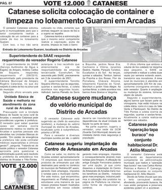 PÁG. 07                                    VOTE 12.000                                    CATANESE
       Catanese solicita colocação de container e
      limpeza no loteamento Guarani em Arcadas
   O vereador Catanese solicitou          colocado no chão, evitando que
junto à municipalidade para que o         animais rasguem os sacos de lixo e
setor competente realize a                a sujeira se espalhe.
colocação de um container para a             Catanese lembra a administração
coleta de lixo no loteamento              que o mesmo setor competente
Guarani.                                  realize a capinação, poda de
   Com isso, o lixo não seria             árvores, limpeza do mato e bairro.

  Entrada do Loteamento Guarani, localizado no Distrito de Arcadas

      Superintendente do SAAE responde
  requerimento do vereador Rogério Catanese
   O superintendente do SAAE              autarquia, o lixo recolhido que        e Biquinha, jardins Nova Era,              O ofício informa que embora o
(Serviço Autônomo de Água e               anteriormente         era       de     Cachoeira e Vitória, recantos           volume de lixo coletado na Varginha
Esgoto) de Amparo, Antônio Carlos         responsabilidade da empresa            Seabra, Haidde, Parques Turístico,      seja pequeno, o SAAE se
de       Siqueira,         respondeu      terceirizada     Construfert,   foi    Eucaliptos e do Sol. As terças,         compromete a realizar a coleta duas
requerimento        nº      336/2010,     assumida pelo SAAE, precisamente       quintas e sábados; Tamburi, bairros     vezes por semana evitando assim,
encaminhado pelo presidente da            em 3 de novembro de 2001.              da Prainha e dos Rosas, Flor da         transtorno aos moradores. A área
Câmara Municipal de Amparo                   O superintendente Toninho           Porcelana, Chácara Ancona,              rural do município é atendida em
Rogério Catanese, no que diz              Siqueira informou que as segundas,     loteamento Fazenda do Túnel,            aproximadamente 220 Km de vias,
respeito à coleta de lixo na zona rural   quartas e sextas-feiras, a coleta      Marchiori e jardim Vista Alegre. As     conforme cronograma enviado a
do município.                             acontece nos seguintes locais;         quintas-feiras, a coleta acontece nos   este vereador. Quanto à ampliação
   Segundo ofício enviado pela            Velhobol, bairros Planalto da Serra    bairros Areia Branca e Varginha.        ou mudança do sistema, torna-se
                                                                                                                         objeto de estudo.
   Unidade Básica de
  Saúde e melhoria no
                                              Catanese sugere mudança                                                       Segundo o superintendente,
                                                                                                                         alguns bairros que faziam parte do
  atendimento da zona
    rural de Arcadas
                                               do velório municipal do                                                   cronograma, hoje estão inclusos na
                                                                                                                         coleta diária, como é o caso do Vale
                                                                                                                         Verde e Flamboyant. No Distrito de
   Preocupado com a Unidade
Básica de Saúde na zona rural de
                                                 Distrito de Arcadas                                                     Três Pontes a coleta ocorria as
                                                                                                                         segundas, quartas e sextas-feiras.
Arcadas, o vereador Catanese pede            O vereador Catanese está            deveria ser transferido para as         Atualmente a coleta realiza-se
providências urgentes à prefeitura.       sugerindo ao chefe do executivo        dependências da atual Unidade de        também aos sábados.
O vereador quer saber quantas
vezes      por   semana      ocorre
                                          (prefeito), a mudança do velório
                                          municipal do distrito de Arcadas,
                                                                                 Saúde na parte de baixo.
                                                                                    Na parte superior, sugeriu o
                                                                                                                            Catanese pede
atendimento médico no distrito de
Arcadas e quantas pessoas são
                                          localizado junto à subprefeitura,      vereador, uma sede da GCM
                                                                                 (Guarda Civil Municipal) deveria ser
                                                                                                                            “operação tapa
                                          próximo a SP 95.
atendidas nas Unidades Básicas do
postão. “Em caráter de emergência
                                             Para o vereador e diversos          instalada dando mais segurança à             buraco” no
                                          munícipes ouvidos por ele, o velório   população.
a prefeitura não pode contratar                                                                                                conjunto
médicos especialistas e clínicos
gerais?”, pergunta. Tratando-se de
                                             Catanese sugeriu implantação de                                                habitacional Dr.
saúde pública o vereador Catanese
aproveita para questionar a
                                             Centro de Artesanato em Arcadas                                                 Atílio Mazzini
administração quando será resolvido          Como se sabe, no distrito de        gerando mais empregos, impostos            O vereador Catanese está
o problema da ambulância nos              Arcadas existem aproximadamente        e consequentemente atraindo mais        solicitando ao departamento
distritos de Arcadas e Três Pontes.       13 empresas que desenvolvem            turistas para Amparo. A utilização da   competente da administração
                                          produtos de artesanato que são         antiga Estação Ferroviária poderia      municipal, que realize a “operação
 VOTE 12.000                              destinados para venda no comércio
                                          do município de Pedreira-SP, assim,
                                                                                 ser uma opção, já que como
                                                                                 dissemos a implantação do Centro
                                                                                                                         tapa buraco” nas ruas Carlos Afonso
                                                                                                                         Pedroso e Ramiro P. Camargo,
                                          gerando mais empregos, impostos        de Artesanato de Arcadas traria mui-    ambas localizadas no conjunto
                                          e turistas para o município vizinho.   tos benefícios ao Distrito, inclusive   habitacional Dr. Atílio Mazzini.
                                          Por este motivo, que encaminhou        gerar mais empregos, inclusive pedi-       Devido às fortes chuvas que caiu
                                          requerimento ao Prefeito para que      mos a colocação dos produtos na         o    leito   carroçável      acabou
                                          estudasse uma maneira de que           página da Prefeitura na internet,       afundando, provocando buracos. As
                                          nossos produtos fossem mostrados       como forma de impulsionar o             ruas estão perigosas e possíveis
    CATANESE                              e vendidos em nossa cidade             comércio.                               acidentes podem vir a acontecer.
 