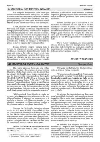 A SÍNTESE - Ano I no
2Página 10
A SABEDORIA DOS MESTRES INDIANOS
Vós sois parte de um desses ciclos e sem que
se concretizem vossas tarefas nada poderá ser obtido
e as missões não se consolidarão, os frutos e sementes
não se tornarão o alimento doce e saboroso, nem fértil,
para a preservação de tantas obras pelas quais tantos
Mestres e seres deram suas vidas e suas realizações.
Assim, cada um deve procurar, com a maior
brevidade, com alegria e confiança empenhar-se em
cada pequena tarefa, tendo o cuidado de não dispersar
suas energias em palavras e atos ociosos ou inúteis.
Não vos ocupeis de conversas e situações estéreis e
que não levam a nenhum fim, a não ser a disputa
pelo dom da palavra ou da razão. Os objetivos e metas
aspirados não poderão ser atingidos se permaneceis
presos às curvas e pedras de vossos caminhos.
Buscai, portanto, sempre e sempre mais, o
refúgio no silencio de vossas almas, através de
meditações e momentos de recolhimento. Dentro de
cada um sempre haverão as reservas de luz,
renovação, tranqüilidade e energia. Entretanto, sem
buscar ou silenciar-se elas nunca poderão ser
alcançadas ou se tornarem instrumentos da evolução
individual e coletiva dos seres humanos, e também
impedirão, por esgotamento de recursos emocionais,
físicos e mentais, que vossas obras e missões sejam
realizadas.
Porém, aqueles que se dedicarem a tais
tesouros escondidos em seu ser mais íntimo
usufruirão dessas riquezas e de tantas outras
inimagináveis, para que tudo finalmente se torne
realidade e se manifeste nas verdadeiras obras nesses
tempos, para beneficio da evolução da Terra, dos
seres que trabalham por ela e de todo o Universo,
para que a Vida Divina possa fluir e se sobrepor a
tudo.
Que o Amor verdadeiro, que nosso grande
Mestre Maitreya tão bem exemplificou, torne-se
presente a cada momento, nas vidas, nos corações e
nas mentes dos seres humanos de todos os povos, de
todos os seres, Mestres e obreiros.
SWAMI VIVEKANANDA
Continuação
1. “A Doutrina Secreta”, vol. 3, Helena P. Blavatsky.
2. “Telepatia e o Veículo Etérico”, Alice A. Bailey.
AS ORIGENS DA ESCOLA DA SÍNTESE Henrique Rosa
Ela é uma união de Seres das sete linhas
evolutivas principais e dos sete raios do nosso Sistema
Planetário e Solar. Suas origens vem dos primórdios
da primeira Civilização, cujos corpos eram etéricos,
que foi desenvolvida e implantada na Terra pelo
SENHOR SANAT KUMÂRA e a Dinastia dos
Kumâra, no dizer de Helena P. Blavatsky(1)
: “Os Sete
Homens Virgens (Kumâras). Quatro se sacrificaram
pelospecadosdomundoeinstruçãodosignorantes,para
permanecerem até o fim do Manvantara (um período
de manifestação do Universo ou de um grande ciclo)
atual.Aindaquandoinvisíveis,sempreestãopresentes.”
“O Propósito de Sanat Kumâra é criado, no
presente, pela síntese revelada pela natureza dos sete
últimos Caminhos, É adaptado, em tempo e espaço, à
inteligência humana, pelo Plano apresentado, e – na
glória da consumação – o Plano realizado revelará o
Propósito em todos os sete planos da evolução.”(2)
No auge da Civilização Atlantiana ela era
conhecida pelo nome de IBEZ, Fraternidade de Ibez
ou Fraternidade de Shamballa e de Grande Templo
de Ibez. De lá vinham as diretrizes espirituais e os
ensinamentos mais profundos eram pesquisados,
trabalhados, vivenciados e só depois divulgados aos
povos e raças pelos Mestres Ibezianos. Grande parte
da Sabedoria Esotérica é datada dessa época.
Quando falo em IBEZ estou me referindo ao
lendário “Templo das Portas d’Ouro”, isto há mais
de 200.000 a.C..
O Mestre Djwhal Khul (o Tibetano) trans-
mitiu a Alice A. Bailey o seguinte:
“O primeiro posto avançado da Fraternidade
de Shamballa foi o original Templo de Ibez que estava
localizado no centro da América do Sul e um de
seus ramos, num período muito posterior, seria
encontrado nas antigas instituições Mayas e na
adoração básica do Sol como a fonte da vida nos
corações de todos os homens. Está planejado que
muito da história primitiva dos trabalhadores de Ibez
seja revelado.
Os adeptos Ibezianos tinham que lidar com
uma humanidade instável e cuja coordenação era
imperfeita. Havia muito pouca mentalidade com que
se lidar e os homens eram praticamente astrais; eles
funcionavam muito mais conscientemente no plano
astral do que no físico e era parte do trabalho daqueles
primitivos adeptos, trabalhando sob a instrução de
Shamballa, desenvolver os centros de energia da
unidade humana, estimular o cérebro e torná-lo
plenamente autoconsciente no plano físico. Seu
objetivo era alcançar uma conscientização do reino
de Deus no íntimo e pouca atenção era dada, no treino
de seus discípulos, à conscientização de Deus na
natureza ou em outras unidades.
O trabalho dos adeptos ibezianos e os
mistérios do Templo de Ibez ainda persistem e estão
sendo reproduzidos pelos Mestres e Adeptos
encarnados fisicamente em todo o mundo. Eles
ensinam o significado da psique, do ego ou da alma
e da unidade humana, de modo que o homem possa
ser o que realmente é, um Deus caminhando pela
 