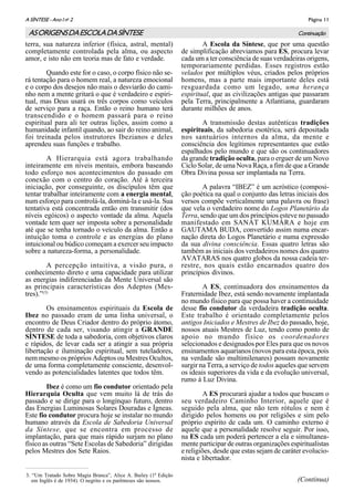 Página 11A SÌNTESE - Ano I no
2
ASORIGENSDAESCOLADASÍNTESE
terra, sua natureza inferior (física, astral, mental)
completamente controlada pela alma, ou aspecto
amor, e isto não em teoria mas de fato e verdade.
Quando este for o caso, o corpo físico não se-
rá tentação para o homem real, a natureza emocional
e o corpo dos desejos não mais o desviarão do cami-
nho nem a mente gritará o que é verdadeiro e espiri-
tual, mas Deus usará os três corpos como veículos
de serviço para a raça. Então o reino humano terá
transcendido e o homem passará para o reino
espiritual para ali ter outras lições, assim como a
humanidade infantil quando, ao sair do reino animal,
foi treinada pelos instrutores Ibezianos e deles
aprendeu suas funções e trabalho.
A Hierarquia está agora trabalhando
inteiramente em níveis mentais, embora baseando
todo esforço nos acontecimentos do passado em
conexão com o centro do coração. Até à terceira
iniciação, por conseguinte, os discípulos têm que
tentar trabalhar inteiramente com a energia mental,
num esforço para controlá-la, dominá-la e usá-la. Sua
tentativa está concentrada então em transmitir (dos
níveis egóicos) o aspecto vontade da alma. Aquela
vontade tem quer ser imposta sobre a personalidade
até que se tenha tornado o veículo da alma. Então a
intuição toma o controle e as energias do plano
intuicional ou búdico começam a exercer seu impacto
sobre a natureza-forma, a personalidade.
A percepção intuitiva, a visão pura, o
conhecimento direto e uma capacidade para utilizar
as energias indiferenciadas da Mente Universal são
as principais características dos Adeptos (Mes-
tres).”(3)
Os ensinamentos espirituais da Escola de
Ibez no passado eram de uma linha universal, o
encontro de Deus Criador dentro do próprio átomo,
dentro de cada ser, visando atingir a GRANDE
SÍNTESE de toda a sabedoria, com objetivos claros
e rápidos, de levar cada ser a atingir a sua própria
libertação e iluminação espiritual, sem tuteladores,
nem mesmo os próprios Adeptos ou Mestres Ocultos,
de uma forma completamente consciente, desenvol-
vendo as potencialidades latentes que todos têm.
Ibez é como um fio condutor orientado pela
Hierarquia Oculta que vem muito lá de trás do
passado e se dirige para o longínquo futuro, dentro
das Energias Luminosas Solares Douradas e Ígneas.
Este fio condutor procura hoje se instalar no mundo
humano através da Escola de Sabedoria Universal
da Síntese, que se encontra em processo de
implantação, para que mais rápido surjam no plano
físico as outras “Sete Escolas de Sabedoria” dirigidas
pelos Mestres dos Sete Raios.
A Escola da Síntese, que por uma questão
de simplificação abreviamos para ES, procura levar
cada um a ter consciência de suas verdadeiras origens,
temporariamente perdidas. Esses registros estão
velados por múltiplos véus, criados pelos próprios
homens, mas a parte mais importante deles está
resguardada como um legado, uma herança
espiritual, que as civilizações antigas que passaram
pela Terra, principalmente a Atlantiana, guardaram
durante milhões de anos.
A transmissão destas autênticas tradições
espirituais, da sabedoria esotérica, será depositada
nos santuários internos da alma, da mente e
consciência dos legítimos representantes que estão
espalhados pelo mundo e que são os continuadores
da grande tradição oculta, para o erguer de um Novo
Ciclo Solar, de uma Nova Raça, a fim de que a Grande
Obra Divina possa ser implantada na Terra.
A palavra “IBEZ” é um acróstico (composi-
ção poética na qual o conjunto das letras iniciais dos
versos compõe verticalmente uma palavra ou frase)
que vela o verdadeiro nome do Logos Planetário da
Terra, sendo que um dos princípios esteve no passado
manifestado em SANAT KUMÂRA e hoje em
GAUTAMA BUDA, convertido assim numa encar-
nação direta do Logos Planetário e numa expressão
da sua divina consciência. Essas quatro letras são
também as iniciais dos verdadeiros nomes dos quatro
AVATARAS nos quatro globos da nossa cadeia ter-
restre, nos quais estão encarnados quatro dos
princípios divinos.
A ES, continuadora dos ensinamentos da
Fraternidade Ibez, está sendo novamente implantada
no mundo físico para que possa haver a continuidade
desse fio condutor da verdadeira tradição oculta.
Este trabalho é orientado completamente pelos
antigos Iniciados e Mestres de Ibez do passado, hoje,
nossos atuais Mestres de Luz, tendo como ponto de
apoio no mundo físico os coordenadores
selecionados e designados por Eles para que os novos
ensinamentos aquarianos (novos para esta época, pois
na verdade são multimilenares) possam novamente
surgir na Terra, a serviço de todos aqueles que servem
os ideais superiores da vida e da evolução universal,
rumo à Luz Divina.
A ES procurará ajudar a todos que buscam o
seu verdadeiro Caminho Interior, aquele que é
seguido pela alma, que não tem rótulos e nem é
dirigido pelos homens ou por religiões e sim pelo
próprio espírito de cada um. O caminho externo é
aquele que a personalidade resolve seguir. Por isso,
na ES cada um poderá pertencer a ela e simultanea-
mente participar de outras organizações espiritualistas
e religiões, desde que estas sejam de caráter evolucio-
nista e libertador.
(Continua)
Continuação
3. “Um Tratado Sobre Magia Branca”, Alice A. Bailey (1ª Edição
em Inglês é de 1934). O negrito e os parênteses são nossos.
 