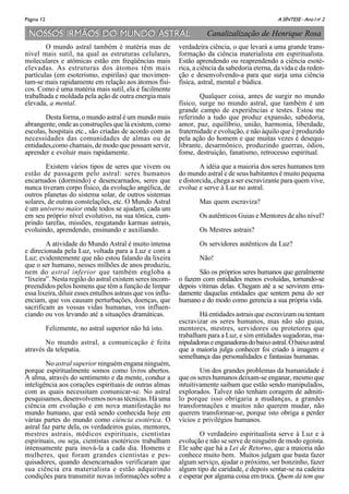 A SÍNTESE - Ano I no
2Página 12
NOSSOS IRMÃOS DO MUNDO ASTRALNOSSOS IRMÃOS DO MUNDO ASTRAL
O mundo astral também é matéria mas de
nível mais sutil, na qual as estruturas celulares,
moleculares e atômicas estão em freqüências mais
elevadas. As estruturas dos átomos têm mais
partículas (em esoterismo, espirilas) que movimen-
tam-se mais rapidamente em relação aos átomos físi-
cos. Como é uma matéria mais sutil, ela é facilmente
trabalhada e moldada pela ação de outra energia mais
elevada, a mental.
Desta forma, o mundo astral é um mundo mais
abrangente, onde as construções que lá existem, como
escolas, hospitais etc., são criadas de acordo com as
necessidades das comunidades de almas ou de
entidades,como chamais, de modo que possam servir,
aprender e evoluir mais rapidamente.
Existem vários tipos de seres que vivem ou
estão de passagem pelo astral: seres humanos
encarnados (dormindo) e desencarnados, seres que
nunca tiveram corpo físico, da evolução angélica, de
outros planetas do sistema solar, de outros sistemas
solares, de outras constelações, etc. O Mundo Astral
é um universo maior onde todos se ajudam, cada um
em seu próprio nível evolutivo, na sua tônica, cum-
prindo tarefas, missões, resgatando karmas astrais,
evoluindo, aprendendo, ensinando e auxiliando.
A atividade do Mundo Astral é muito intensa
e direcionada pela Luz, voltada para a Luz e com a
Luz; evidentemente que não estou falando da lixeira
que o ser humano, nesses milhões de anos produziu,
nem do astral inferior que também engloba a
“lixeira”. Nesta região do astral existem seres incom-
preendidos pelos homens que têm a função de limpar
essa lixeira, diluir esses entulhos astrais que vos influ-
enciam, que vos causam perturbações, doenças, que
sacrificam as vossas vidas humanas, vos influen-
ciando ou vos levando até a situações dramáticas.
Felizmente, no astral superior não há isto.
No mundo astral, a comunicação é feita
através da telepatia.
No astral superior ninguém engana ninguém,
porque espiritualmente somos como livros abertos.
A alma, através do sentimento e da mente, conduz a
inteligência aos corações espirituais de outras almas
com as quais necessitam comunicar-se. No astral
pesquisamos, desenvolvemos novas técnicas. Há uma
ciência em evolução e em nova manifestação no
mundo humano, que está sendo conhecida hoje em
várias partes do mundo como ciência esotérica. O
astral faz parte dela, os verdadeiros guias, mentores,
mestres astrais, médicos espirituais, cientistas
espirituais, ou seja, cientistas esotéricos trabalham
intensamente para inová-la a cada dia. Homens e
mulheres, que foram grandes cientistas e pes-
quisadores, quando desencarnados verificaram que
sua ciência era materialista e estão adquirindo
condições para transmitir novas informações sobre a
verdadeira ciência, o que levará a uma grande trans-
formação da ciência materialista em espiritualista.
Estão aprendendo ou reaprendendo a ciência esoté-
rica, a ciência da sabedoria eterna, da vida e da reden-
ção e desenvolvendo-a para que surja uma ciência
física, astral, mental e búdica.
Qualquer coisa, antes de surgir no mundo
físico, surge no mundo astral, que também é um
grande campo de experiências e testes. Estou me
referindo a tudo que produz expansão, sabedoria,
amor, paz, equilíbrio, união, harmonia, liberdade,
fraternidade e evolução, e não àquilo que é produzido
pela ação do homem e que muitas vezes é desequi-
librante, desarmônico, produzindo guerras, ódios,
fome, destruição, fanatismo, retrocesso espiritual.
A idéia que a maioria dos seres humanos tem
do mundo astral e de seus habitantes é muito pequena
e distorcida, chega a ser escravizante para quem vive,
evolue e serve à Luz no astral.
Mas quem escraviza?
Os autênticos Guias e Mentores de alto nível?
Os Mestres astrais?
Os servidores autênticos da Luz?
Não!
São os próprios seres humanos que geralmente
o fazem com entidades menos evoluídas, tornando-se
depois vítimas delas. Chegam até a se servirem erra-
damente daquelas entidades que sentem pena do ser
humano e do modo como gerencia a sua própria vida.
Há entidades astrais que escravizam ou tentam
escravizar os seres humanos, mas não são guias,
mentores, mestres, servidores ou protetores que
trabalham para a Luz, e sim entidades sugadoras, ma-
nipuladoraseenganadorasdobaixoastral.Obaixoastral
que a maioria julga conhecer foi criado à imagem e
semelhança das personalidades e fantasias humanas.
Um dos grandes problemas da humanidade é
que os seres humanos deixam-se enganar, mesmo que
intuitivamente saibam que estão sendo manipulados,
explorados. Talvez não tenham coragem de admiti-
lo porque isso obrigaria a mudanças, a grandes
transformações e muitos não querem mudar, não
querem transformar-se, porque isto obriga a perder
vícios e privilégios humanos.
O verdadeiro espiritualista serve à Luz e à
evolução e não se serve de ninguém de modo egoísta.
Ele sabe que há a Lei de Retorno, que a maioria não
conhece muito bem. Muitos julgam que basta fazer
algum serviço, ajudar o próximo, ser bonzinho, fazer
algum tipo de caridade, e depois sentar-se na cadeira
e esperar por alguma coisa em troca. Quem dá tem que
Canalizalização de Henrique Rosa
 