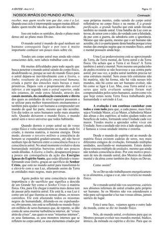 Página 13A SÌNTESE - Ano I no
2
NOSSOS IRMÃOS DO MUNDO ASTRAL
receber, mas quem recebe tem que dar, esta é a Lei.
Quandoessecicloéinterrompidosurgemmuitasdificul-
dades: quem recebe não doa, quem doa não recebe.
Isso em todos os sentidos, desde o plano mais
denso até ao plano mais Divino.
O mundo astral é mundo do qual nenhum ser
humano conseguirá fugir e por isso é muito
importante conhecer um pouco mais sobre ele.
Tendes um corpo astral mas ainda não estais
conscientes dele, nem sabeis trabalhar com ele.
Há muitas dificuldades para todo aquele que
busca penetrar o mundo astral saindo do corpo físico,
desdobrando-se, porque ao sair do mundo físico para
o astral depara-se inevitávelmente com a lixeira, o
limbo, resultante da poluição emocional humana,
criada a partir das emocões mais baixas e mais
primitivas. Depois vem o propriamente dito astral
inferior, e em seguida vem o astral superior, onde
nós estamos, de onde estou falando, através dos
canais mentais, da canalização consciente e direta
dos quais as entidades de nível superior passaram a
se utilizar para melhor transmitirem ensinamentos e
também para ajudar o ser humano a compreender um
mundo do qual faz parte, mesmo que não acredite.
Um dia todos os seres humanos serão mais atuantes
nele. Quando deixarem o mundo físico, o mundo
astral será o novo universo que todos habitarão.
Quando dormis o corpo astral sai do vosso
corpo físico e volta naturalmente ao mundo onde foi
criado, à mesma matéria, à mesma energia. Deste
modo, durante o terceiro milênio a consciência do
homem se expandirá gradativamente, até não haver
nenhum tipo de barreira entre a consciência física e a
consciência astral. No atual momento evolutivo desta
humanidade mútiplas barreiras estão aos poucos
sendo diluídas. A lixeira, o limbo, desaparecerá pouco
a pouco em consequência da ação das Energias
Ígneas do Espírito Santo, que estão diluindo e trans-
formando esse limbo, graças ao sacrifício do Senhor
Cristo, que está no mundo astral para transformá-lo
e elevá-lo com a sua Luz, afastando assim da Terra
as entidades mais negras, mais perversas.
Agora podeis ter uma consciência maior da
importância e do sacrifício que significa a descida
de um Grande Ser como o Senhor Cristo à matéria
física. Ora, para Ele chegar à matéria mais densa tem
de passar pela matéria astral. Ele está lá, a sua Luz é
como um sol que ilumina as nossas almas, os nossos
caminhos. Ele está afastando todos os miasmas
negros da humanidade, diluindo-os ou expulsando-
os; obviamente, isto está se refletindo no mundo físico
em milhões de seres humanos que, de repente, se dão
conta de uma enorme turbulência interior, de “crises
atrás de crises”, nas quais os seus “miasmas internos”,
os seus fantasmas, os seus monstros internos que se
refletem no corpo astral, os seus elementais criados por
suas próprias mentes, estão saindo do corpo astral
refletindo-se no corpo físico e na mente. É a grande
purificação, a grande batalha que está sendo travada
também no mundo astral. Uma batalha da Luz com as
trevas,doamorcomoódio,daverdadecomafalsidade,
da paz com a guerra, da sabedoria com a ignorância.
Mesmo que não queira, mesmo que o ser humano não
acredite,eleéco-participantedestabatalhaporquecriou
muitas das energias negras que os mundos físico, astral
e mental possuem ainda hoje.
Uma Luz poderosíssima está se aproximando
da Terra, da Terra mental, da Terra astral e da Terra
física. Ou achais que a Terra é só física? A Terra
também é astral e mental. Nem mesmo um pedacinho
de pedra existiria se não houvesse a sua contra parte
astral; por sua vez, a pedra astral também precisa ter
uma estrutura mental. Sem essas três estruturas não
há matéria, não há forma, não há vida nesses três
mundos, não há como um ser humano evoluir, não
há como se ligar à Luz. Mas, essa Terra astral e os
seres que nela evoluem sempre foram mal
compreendidos pelos seres humanos, assim como vós
que hoje estais nesta Terra física trabalhando pela
humanidade e servindo à Luz.
A evolução é um contínuo caminhar com
todos e com tudo para que, a cada passo, mais forte
seja a Verdade Maior, a Luz Maior, a Sabedoria Maior
das almas e dos espíritos; aí todos ajudam todos em
benefício de todos, formando uma Unidade cada vez
maior. Tendes muito a aprender sobre viver em
Unidade. Sem a unidade não ireis a lado algum; ainda
é fantasia a vossa unidade interna e externa.
Desde o mundo do espírito até ao mundo da
matéria física existem cadeias de seres, nos mais
diferentes estágios de evolução, formando múltiplas
unidades, auxiliando-se mutuamente. Estais dentro
desse sistema múltiplo de unidades, mesmo que ainda
não tenhais consciência disto. Por este motivo preci-
sam de nós do mundo astral, dos Mestres do mundo
mental e da alma como também dos Anjos ou Devas.
Como assim?
Se os Devas não trabalhassem energeticamen-
te os alimentos, a água e o ar, não viveríeis no mundo
físico.
Se o mundo astral não vos socorresse, cairíeis
nos abismos infernais do astral criados pelo próprio
ser humano. Se os Mestres não vos estendessem a
mão para salvaguardar a luz nas vossas almas, jamais
sairíeis do lugar.
Esta é uma face, vejamos agora o outro lado
da moeda, como se diz no mundo físico.
Nós, do mundo astral, evoluímos para que os
Mestres possam evoluír nos mundos mental, búdico,
átmico, da mônada ou espírito e divino. Para que os
Continuação
 
