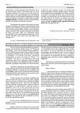 A SÍNTESE - Ano I no
2Página 14
elementares, os devas da água, dos alimentos, do ar,
do fogo possam evoluir é necessário que vós, seres
humanos, evoluam. É o eterno ciclo da vida universal,
e dentro desse ciclo estão múltiplos seres, de múltiplas
linhasevolutivas,emváriosplanos,dimensõeseemoutros
níveis de espaço e do tempo, colaborando na grande
unidadeunivesal,evoluindo,servindoesendoservidos;
doando e recebendo, recebendo e doando.
Oshabitantesdomundoastral,sejamelesguias,
mentores,protetores,instrutores,coorde-nadores,seres
angélicos ou os Mestres, quer estejam no mundo astral
ou no mundo mental, búdico, átmico, e até os Mestres
solaresecósmicos,Elessedoamtotalmenteembenefício
de tudo e de todos. Mas vós, integrantes desta
humanidadeterrena,tendesdoadomuitopouco,talvez
por não saberdes o que é doar e por não saber como
entregar-vos.
É o que a humanidade tem de aprender, essa
NOSSOSIRMÃOSDOMUNDOASTRAL Continuação
unidade de ação conjunta, grupal, de receber para
evoluir, para doar, expandir, ajudar, ensinar, construir,
criareajudartodososcompanheirosnofísico,noastral,
no mental e no mundo da alma. Essa consciência de
unidade, esse dinamismo, de atividade está nascendo
em várias partes do mundo, em grupos que estão
caminhando para o mesmo objetivo, participando da
mesma unidade. Unidade é tudo o que deveis buscar,
dentro de vós, fora de vós.(1)
LUCAS
(o Mestre Lucas foi o Apóstolo Lucas)
1. Esta mensagem foi transmitida por canalização direta para um
grupo de pessoas.
FALTA APOIO ECONÔMICO PARA O TRABALHO DOS MESTRES Henrique Rosa
Este tem sido um grande problema em todas as
épocas, mas atualmente ainda é maior. O “Senhor da
Face Negra”, ou os “nossos irmãos da mão esquerda”,
como os Mestres dizem, aqueles que teimam em seguir
oscaminhoscontráriosàLuz,aoAmor,àPaz,àJustiça,
à Liberdade e à Evolução Universal, continuam
manipulando os povos em nome de “Deus” e da
“verdade”, não para a sua libertação, mas para
satisfazerem seus vícios, caprichos e a grande sede de
poderescravizador,semcontribuíremparaaverdadeira
liberdade, igualdade, fraternidade e evolução de todos.
Entretanto, aqueles que se entregaram de corpo,
mente e alma ao serviço da Luz Divina, ao trabalho dos
verdadeiros Mestres e à missão de criar condições para
queoCristoemuitosoutrosAvataraspossamretornarao
mundodoshomens,nãorecebem apoioeconômicopara
o trabalho dos Mestres e do Cristo.
Existem muitos seres humanos espalhados por
todas as nações da Terra, cujas almas estão voltadas
para a Luz e para a Verdade, mas a verdade do Cristo:
“pela verdade sereis livres”. Ser livre é ser senhor do
próprio caminho, da própria vida; é seguir em direção
aos objetivos da alma/espírito e não dos outros; é
podermos voar com as asas espiri-tuais de nossa
mente e alma por outros mundos di-mensionais. Ser
livre é saber de onde viemos, o que fazemos na Terra e
para onde vamos. Ser livre é con-tribuir para que todos
sejam livres, a fim de que cada um seja mestre de si
próprio e não seguidor de perso-nalidades ou livros,
por muito sagrados que sejam.
É isto o que os verdadeiros Mestres de Luz nos
ensinam, e é isto o que procuramos passar aos nossos
leitoresealunos.
Muitos obreiros dos Mestres de Luz não estão
conseguindodesenvolversuastarefasemissõesporque
nãotêmumabaseeconômicasegura,quedêsustentação
aoseutrabalhoemfavordaevoluçãodetodos,naObra
dos Mestres de Luz em benefício da evolução da
humanidade, para dedicarem cada vez mais tempo à
Grande Obra da Luz Divina para a Terra e também
para ajudarem na preparação das bases materiais e
espirituais para a próxima vinda do Senhor Cristo-
Maitreya.
Até hoje me recordo das palavras do Mestre El
Moryasobreestetema.Elasficaramimpressasnaminha
mente a fogo.
Disse o Mestre:
“...para aqueles que vós chamais de Mestres o
dinheiro é apenas uma energia monetária que deve ser
utilizada dentro da Lei do Serviço. É necessário doar
para receber, e depois, receber para doar cada vez mais.
Tudo deve ser utilizado para criar melhores condições
materiaiseespirituaisparaajudaroserhumanoaalcançar
uma evolução constante, maior e mais rápida, sempre
no sentido da Paz, da Justiça, da Liberdade, do Amor;
todosdevemdeterasmesmasoportunidadesparaatingir
a Luz, a Sabedoria e a Fraternidade Universal.”
Abordar este assunto sempre parece difícil. No
esoterismotambémchegaaserumtabuealvodecríticas
por parte daqueles que só querem receber e nunca
doarnada.Entretanto,éumaformadechamaraatenção
para todos os verdadeiros “Obreiros dos Mestres de
Luz”, em todas as partes do mundo, que encarnaram
com missões e tarefas maravilhosas, devido ao enorme
potencialquetrazemdevidaspassadas,unicamentepara
ajudar o ser humano a chegar à verdade que está na
alma e então ser livre. Não estamos falando em causa
própria,mas,procurandoajudaratodososquequerem
dedicar-se à verdadeira Luz e Sabedoria dos Mestres
 
