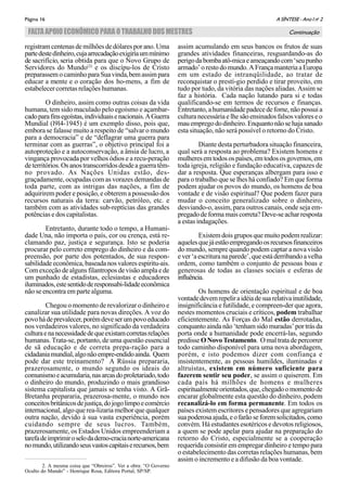 A SÍNTESE - Ano I no
2Página 16
FALTAAPOIOECONÔMICOPARAOTRABALHODOSMESTRES Continuação
2. A mesma coisa que “Obreiros”. Ver a obra: “O Governo
Oculto do Mundo” - Henrique Rosa, Editora Portal, SP/SP.
registram centenas de milhões de dólares por ano. Uma
partedestedinheiro,cujaarrecadaçãoexigiriaummínimo
de sacrifício, seria obtida para que o Novo Grupo de
Servidores do Mundo(2)
e os discípu-los de Cristo
preparassemocaminhoparaSuavinda,bemassimpara
educar a mente e o coração dos ho-mens, a fim de
estabelecer corretas relações humanas.
O dinheiro, assim como outras coisas da vida
humana, tem sido maculado pelo egoísmo e açambar-
cadoparafinsegoístas,individuaisenacionais.AGuerra
Mundial (l9l4-1945) é um exemplo disso, pois que,
embora se falasse muito a respeito de “salvar o mundo
para a democracia” e de “deflagrar uma guerra para
terminar com as guerras”, o objetivo principal foi a
autoproteção e a autoconservação, a ânsia de lucro, a
vingança provocada por velhos ódios e a recu-peração
deterritórios.Osanostranscorridosdesdeaguerratêm-
no provado. As Nações Unidas estão, des-
graçadamente, ocupadas com as vorazes demandas de
toda parte, com as intrigas das nações, a fim de
adquirirem poder e posição, e obterem a possessão dos
recursos naturais da terra: carvão, petróleo, etc. e
também com as atividades sub-reptícias das grandes
potências e dos capitalistas.
Entretanto, durante todo o tempo, a Humani-
dade Una, não importa o país, cor ou crença, está re-
clamando paz, justiça e segurança. Isto se poderia
procurar pelo correto emprego do dinheiro e da com-
preensão, por parte dos potentados, de sua respon-
sabilidadeeconômica,baseadanosvaloresespiritu-ais.
Comexceção dealgunsfilantroposdevisãoampla e de
um punhado de estadistas, eclesiastas e educadores
iluminados,estesentidoderesponsabi-lidadeeconômica
não se encontra em parte alguma.
Chegou o momento de revalorizar o dinheiro e
canalizar sua utilidade para novas direções. A voz do
povohádeprevalecer,porémdeveserumpovoeducado
nos verdadeiros valores, no significado da verdadeira
culturaenanecessidadedequeexistamcorretasrelações
humanas. Trata-se, portanto, de uma questão essencial
de sã educação e de correta prepa-ração para a
cidadaniamundial,algonãoempre-endidoainda. Quem
pode dar este treinamento? A Rússia prepararia,
prazerosamente, o mundo segundo os ideais do
comunismoeacumularia,nasarcasdoproletariado,todo
o dinheiro do mundo, produzindo o mais grandioso
sistema capitalista que jamais se tenha visto. A Grã-
Bretanha prepararia, prazerosa-mente, o mundo nos
conceitosbritânicosdejustiça,dojogolimpoecomércio
internacional, algo que rea-lizaria melhor que qualquer
outra nação, devido à sua vasta experiência, porém
cuidando sempre de seus lucros. Também,
prazerosamente, os Estados Unidos empreenderiam a
tarefadeimprimiroselodademo-cracianorte-americana
nomundo,utilizandoseusvastoscapitaiserecursos,bem
assim acumulando em seus bancos os frutos de suas
grandes atividades financeiras, resguardando-as do
perigodabombaatô-micaeameaçandocom‘seupunho
armado’orestodomundo.AFrançamanteriaaEuropa
em um estado de intranqüilidade, ao tratar de
reconquistar o prestí-gio perdido e tirar proveito, em
tudo por tudo, da vitória das nações aliadas. Assim se
faz a história. Cada nação lutando para si e todas
qualificando-se em termos de recursos e finanças.
Entretanto,ahumanidadepadecedefome,nãopossuia
cultura necessária e lhe são ensinados falsos valores e o
mauempregododinheiro.Enquantonãosehajasanado
esta situação, não será possível o retorno do Cristo.
Diante desta perturbadora situação financeira,
qual será a resposta ao problema? Existem homens e
mulheresemtodosospaíses,emtodososgovernos,em
toda igreja, religião e fundação educativa, capazes de
dar a resposta. Que esperanças albergam para isso e
para o trabalho que se lhes há confiado? Em que forma
podem ajudar os povos do mundo, os homens de boa
vontade e de visão espiritual? Que podem fazer para
mudar o conceito generalizado sobre o dinheiro,
desviando-o, assim, para outros canais, onde seja em-
pregadodeformamaiscorreta?Deve-seacharresposta
a estas indagações.
Existemdoisgruposque muitopodemrealizar:
aquelesquejáestãoempregandoosrecursosfinanceiros
do mundo, sempre quando podem captar a nova visão
ever‘aescrituranaparede’,queestáderribandoavelha
ordem, como também o conjunto de pessoas boas e
generosas de todas as classes sociais e esferas de
influência.
Os homens de orientação espiritual e de boa
vontadedevemrepeliraidéiadesuarelativainutilidade,
insignificância e futilidade, e compreen-der que agora,
nestes momentos cruciais e críticos, podem trabalhar
eficientemente. As Forças do Mal estão derrotadas,
conquantoainda não‘tenhamsidomuradas’por trás da
porta onde a humanidade pode encerrá-las, segundo
predisse ONovoTestamento. Omaltratadepercorrer
todo caminho disponível para uma nova abordagem,
porém, e isto podemos dizer com confiança e
insistentemente, as pessoas humildes, iluminadas e
altruístas, existem em número suficiente para
fazerem sentir seu poder, se assim o quiserem. Em
cada país há milhões de homens e mulheres
espiritualmenteorientados,que,chegadoomomentode
encarar globalmente esta questão do dinheiro, podem
recanalizá-lo em forma permanente. Em todos os
países existem escritores e pensadores que agregariam
suapoderosaajuda,eofarãoseforemsolicitados,como
convém. Há estudantes esotéricos e devotos religiosos,
a quem se pode apelar para ajudar na preparação do
retorno do Cristo, especialmente se a cooperação
requerida consistir em empregar dinheiro e tempo para
o estabelecimento das corretas relações humanas, bem
assim o incremento e a difusão da boa vontade.
 
