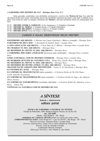 A SÍNTESE - Ano I no
2Página 20
A SABEDORIA DOS MESTRES DE LUZ – Henrique Rosa (Fitas K7)
Aulas gravadas, canalizadas, com profundos ensinamentos esotérico dos Mestres de Luz. Em cada fita
são desenvolvidos dois temas, transmitidos através das faculdades superiores da mente e pela ação e unidade com a
alma. Uma forma de sentir as energias vibratórias dos Mestres e de mais facilmente entrar em comunicação com
Eles.
Nº 01 - MESTRE CONDE S. GERMAIN: A Era Aquariana e A Verdadeira Liberdade.
Nº 02 - MESTRE EL MORYA: A Vontade Divina e A Espada Libertadora.
Nº 03 - MESTRE HILARION: A Essência Criativa e A Grande Unidade.
Nº 04 - MESTRE JESUS: Viver em Cristo e o Ser Crístico.
CURSOS E AULAS ORIENTADOS PELOS MESTRES
ESOTERISMO AQUARIANO – A Abertura dos Canais Espirituais – Básico e Avançado – Henrique Rosa.
O RETORNO DE DEUS MÃE – A Revolução do Espírito Santo – Lourdes Rosa.
A NOVA EDUCAÇÃO AQUARIANA – A Nova Raça do 3º Milênio – Henrique Rosa e Lourdes Rosa.
OS CHAKRAS NA ERA AQUARIANA – Henrique Rosa.
OS MISTÉRIOS DA MENTE NA ERA AQUARIANA – Henrique Rosa.
A SABEDORIA DOS SERES ANGÉLICOS (diversasas aulas canalizadas) – Henrique Rosa e Lourdes
Rosa.
LINHA UNIVERSAL COM OS MESTRES CÓSMICOS – Henrique Rosa e Lourdes Rosa.
OS SEGREDOS OCULTOS DA NATUREZA VIVA – Eliana Vita, Lourdes Rosa e Henrique Rosa.
OS MISTÉRIOS DA MENTE NA ERA AQUARIANA – Henrique Rosa.
OS MISTÉRIOS DO MUNDO ASTRAL NA ERA AQUARIANA – Henrique Rosa.
TRANSMUTAÇÃO ATRAVÉS DOS MOVIMENTOS – Carlos E. do Nascimento e Henrique Rosa.
O UNIVERSO DA ALMA – Henrique Rosa.
O CAMINHO DA TRANSMUTAÇÃO (aulas semanais) – A Essência Oculta do Tai Chi Chuan.
Carlos Eduardo Nascimento.
O CAMINHO DA TRANSFORMAÇÃO (aulas semanais) – A Essência Oculta do Yoga e dos Mantras.
Mirtes Pasetto.
O CAMINHO DA NATURESSÊNCIA (orientação individual) – A Essência Oculta dos alimentos, ervas e
flores. – Eliana Vita.
VIVÊNCIAS NA NATUREZA COM OS MESTRES DE LUZ.
A SÍNTESE
Redação e Administração
editora portaleditora portaleditora portaleditora portaleditora portal
ESCOLA DE SABEDORIA UNIVERSAL DA SÍNTESE
Estrada do Pinherinho, 1680 (Rodovia Raposo Tavares, alt. do Km 56)
tel.: 425-4685
Taboão - SÃO ROQUE - SP - Brasil
Assinaturas de 3 números: R$ 8,50 (portes de correio por nossa conta)
CORRESPONDÊNCIA PARA: Caixa Postal 427 – Cep 18.130-970 - São Roque - SP - Brasil
Diretoria Executiva: Henrique Rosa e Lourdes Rosa
Diretoria Administrativa: Eliana Vita e Carlos Eduardo do Nascimento
Revisão: Josué de Almeida Carvalho
Colaboração: Marcelo Antonioli
Editoração Eletrônica: José Alfredo Q. dos Santos
–
 