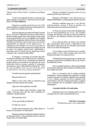 Página 3A SÌNTESE - Ano I no
2
“Novos Céus e à Nova Terra” e conduzi-los ao Reino
daLuz.
“O joio será separado do trigo e a cada um será
dado segundo as suas obras”, palavras de nosso Irmão
Maior, o Cristo-Maitreya.
Preparai os caminhos do Senhor do Amor! Ele
estáretornandoaomundodoshomenscaídosparaelevá-
los e conduzi-los ao Reino dos Céus.
SedeumdaquelesqueestãonaGrandeCorrente
de Luz, de Amor e Sabedoria que desce sobre todos os
deboavontade,aquelesquecomcoração,menteealma
buscam a purificação na Luz, na Sabedoria, na Verdade
quetransforma,transmuta,unificaeliberta,enãoasfalsas
verdades que dividem, escravizam e que vos colocam
dependentes de alguém ou de algum livro. As
experiências dos homens e os livros só são úteis se
contribuem para que todos cheguem à verdade que está
na alma e no espírito, deste modo viabilizando o
reencontro com o Caminho Interno, aquele que a alma,
vida após vida, vem procurando trilhar.
É chegado o momento da Grande Decisão!
EscolhereiscaminharcomosFilhosdaLuz,osObreiros,
ou com os servos das trevas; continuareis no fundo do
próprio abismo ou ascendereis aos píncaros da vossa
montanha interior porque, quando lá chegardes
encontrareisoqueavelhasabedoriachinesadiz: “além
de cada montanha existe um novo horizonte para
ser descoberto e um novo sol para despontar”.
O mundo está em grande transformação!
Não percebeis isso?
Olhai à vossa volta, olhai os noticiários que
chegam de todas as partes do mundo.
Algonovoestásurgindonomundo!
As novas idéias estão tomando o lugar das
velhas, visto que estas não têm mais condições de
conduziromundohumano.
Não percebeis isso?
E vós, que mundo escolhestes?
O velho ou o novo?
Ainda estais prisioneiros das velhas idéias ou
buscais as novas para vos libertardes?
Desejaiscontinuarnofundodosabismosinternos
ou lutar para subir a vossa montanha interior, rumo ao
Grande Pai e à Grande Mãe?
Desejais caminhar livremente com a Luz ou
continuarprisioneirosdastrevas?
Desejais a felicidade e uma vida de paz ou a
habitualinfelicidadeeacontínuaguerrainternaeexterna?
Desejais trabalhar para que a Luz Divina,
definitivamente, retorne à Terra ou preferis ser
desterradosparaummundomaisprimitivo?
A Terra aos poucos está sendo banhada pela
Luz do Amor-Sabedoria do Cristo, dos Grandes
Avataras, dos Mestres e de todas as almas iniciadas na
Luz Maior e nos Mistérios Ocultos da natureza e do
universo.
Se os olhos da alma, da mente e do coração
não conseguirem abrir-se para a esplendorosa Luz
libertadora, então tereis de ser colocados num mundo
onde a Luz ainda não despertou.
A Luz atinge os que a buscam com o coração,
com a mente e com a alma, prontos para servir em
benefício de todos: servir para ser livre.
ASabedoriaprocuraaquelesquevivenciamseus
princípios,quebuscamserObreirosdaLuz,doAmore
da Sabedoria Eterna.
Esteéograndemomento,aúltimaoportunidade
naTerraparacadaalmasubiroudescernainfinitaescala
daevoluçãouniversal.
Este é o momento que os antigos profetas
assinalaram:“muitosjulgarãoestarseguindoaverdade
e estarãoseguindoa inverdade;julgarãoestarseguindo
a Luz e estarão seguindo as trevas; julgarão estar
construindo a vida mas estarão destruindo-a; julgarão
estar evoluindo mas na realidade estarão parados e
cristalizados”.
A grande decisão é de cada alma.
Esperamos que todas decidam pela Luz e que
consigam inovar e renovar para libertarem-se.
PAULO, o Veneziano
O Mahachoan para a Era Aquariana.
31.12.95.
A GRANDE DECISÃO Continuação
 
