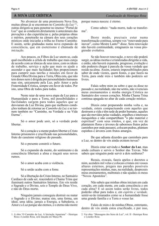 A SÍNTESE - Ano I no
2Página 4
A NOVA LUZ CRÍSTICA
No alvorecer de uma promissora Nova Era,
muitas almas já se encontram no Caminho da Luz (1)
,
outras dirigem-se para penetrar no imenso “Portal de
Luz” que as conduzirá diretamente à antecâmara das
provações e das experiências e, pelas próprias obras
e méritos, penetrarão na câmara dos seus corações
místicos onde iniciarão a trilha no Eterno Caminho.
E assim, serão graduadas numa nova expansão de
consciência, que em esoterismo é chamada de
iniciação.
Aos poucos, os Filhos da Luz unem-se, cada
qual escolhendo a célula de trabalho que mais esteja
de acordo com as tônicas de seus raios, com os ideais
de trabalho, serviço e ação que mais os ajude a
ascender e que mais facilidades lhes proporcionem
para cumprir suas tarefas e missões em favor da
Grande Obra Divina para a Terra, Obra esta, que não
tem donos nem é dirigida por personalidades humanas
mas sim, unicamente pela Luz, pelo Amor e pela
Fraternidade Crística, sempre em favor de todos. Por
isto, uma Obra de todos para todos.
Neste raiar de uma nova etapa da Luz para a
Humanidade e para a Terra, mil possibilidades e
facilidades surgem para todos aqueles que se
desviaram da Luz Divina, para que melhores condi-
ções tenham de retornar ao Caminho da Luz e se tor-
nem também no “Caminho, na Verdade e na Vida
Eterna”.
Só o amor pode unir, só a verdade pode
libertar.
Só o coração e a mente podem libertar o Cristo
Interno prisioneiro e crucificado nas personalidades,
fruto do casuísmo religioso do passado.
Só o presente constrói o futuro.
Só a expansão da mente, do sentimento e da
consciência libertará a alma e traçará seus novos
rumos.
Só o amor acaba com a violência.
Só a união acaba com a fome.
Só a libertação do Cristo Interno, no Santuário
Cardíaco de cada ser, reacenderá a Chama Trina que
iluminará outros Santuários Internos. Em vós reside
o Sagrado e o Divino, sois o Templo do Deus Vivo,
e não do Deus morto.
Ninguém jamais conseguiu destruir ou matar
o Sagrado e o Divino; matou sim, uma forma, um
ideal, uma idéia; jamais a Energia, a Sabedoria, o
Amor e a Luz porque são eternos, e o eterno não morre
porque nunca nasceu: é eterno.
Como sabeis: “nada morre, tudo se transfor-
ma”.
Deste modo, precisais estar numa
transformação contínua, sempre vos “renovando para
inovar”, como Mestre Lanto(2)
disse. Sem renovação
não haverá continuidade, estagnareis na vossa pro-
gressão evolutiva.
Se não houver renovação, o novo não poderá
surgir, as idéias mortas e cristalizadas dirigirão a vida,
e então, não haverá expansão, progresso, evolução e
não podereis chegar à parcela da vossa verdade que
reside na alma. Assim, estareis impossibilitados para
saber de onde viestes, quem fostes, o que fazeis na
Terra, para onde ireis e também não podereis ser
livres.
Falais sobre mim ou sobre o que eu disse no
passado e, na realidade, não me sentis, não vivenciais
meus ensinamentos e minha energia Crística no
Santuário dos vossos corações. Minha Chama Trina
continua apagada no altar de cada coração místico.
Dizeis estar preparando minha volta e, na
verdade, estais compactuando com aqueles que
destroem a vida e têm sede de poder humano, aqueles
que são movidos pelas vaidades, orgulhos e interesses
mesquinhos e não compartilham “o pão material e
espiritual” com seus irmãos, e que, em vez de
plantarem flores e árvores de saborosos frutos pelos
caminhos por onde passarei, colocam pedras, plantam
espinhos e árvores com frutos amargos.
De que adianta dizerdes que caminhais para
a Luz, se dentro de vós ainda existem trevas?
Dizeis estar servindo o Senhor da Luz, mas
ainda cultuais e servis o Senhor das Trevas. Não
sabeis que ninguém pode servir a dois senhores?
Rezais, evocais, fazeis apelos e decretos a
mim, acendeis mil velas e colocais cristais em vossos
altares externos, pregais nas paredes possíveis
representações minhas, mas, na realidade, desprezais
meus ensinamentos, maltratais e não ajudais os meus
“Novos Apostolos”.
Não sabeis que minhas obras iniciam em cada
coração, em cada mente, em cada consciência e em
cada alma? E só assim todos serão livres, todos
poderão olhar para todos e, em espírito e verdade,
sentir-se-ão irmanados como se a humanidade fosse
uma grande família e a Terra o vosso lar.
Falais de mim e de minhas Obras, entretanto,
dentro de vós ainda estou crucificado, e por isso,
1. A obra “O Caminho da Luz, A Iniciação Aquariana” - Henrique
Rosa e Lourdes Rosa, será lançada em Março.96.
2. Ver obra: “Mensagens dos Seres de Luz”, vol. II - Henrique Rosa
e Lourdes Rosa.
Canalização de Henrique Rosa
 