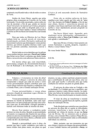 Página 5A SÌNTESE - Ano I no
2
Continuação
continuais crucificando toda a vida de todos os reinos
da Terra.
Irmãos do Amor Maior, aqueles que pelas
próprias obras avançaram no Caminho da Luz estão
retornando. Uns já estão encarnados, outros estão em
vias de encarnar, a fim de que, unidos no mesmo
Amor Universal e na mesma Luz Crística, possamos
ajudar àqueles que estão se dirigindo para a Luz a
alcançarem com maior rapidez e menos sofrimentos
o retorno ao Divino Reino do Grande Pai e da Grande
Mãe.
Para que todos os Obreiros da Luz Maior
tenham êxito na grande missão de renovação,
transformação, ascensão, libertação e unificação da
humanidade é preciso que destranqueis vossos portais
internos, que retireis as pedras internas e tudo o que
não vos permite caminhar, transmutar, renovar e
inovar.
Retirai todas as ervas daninhas que invadiram
vossos jardins internos, para que a Nova Luz Crística
faça brotar novas flores e sementes que darão lindas
flores e novas árvores com saborosos frutos místicos.
Em muitas almas que, com sinceridade,
perseverança, coragem, fé e discernimento buscam a
Luz da Redenção e da Libertação, esta Nova Luz
Crística já está nascendo dentro do Santuário
Cardíaco.
Estas são as minhas palavras de hoje,
espalhai-a por todos aquele que têm sede da “água
viva” das energias do Cristo Cósmico, a fim de que
suas almas, mentes e consciências possam ser
saciadas e suas forças espirituais renovadas, para que
melhor e mais rápidamente possam progredir no
Caminho da Luz.
Em breve falarei mais. Aguardai, pois
sinalizarei novas informações, ensinamentos e
orientações sobre a Nova Luz Crística e por onde
está agindo e caminhando.(3)
Que meu Divino e Crístico Amor penetre em
vossos Santuários e acenda, desperte, expanda e
liberte a vossa Chama Trina.(4)
Do vosso Irmão Maior,
CRISTO-MAITREYA
8.02.96.
A NOVA LUZ CRÍSTICA
3. No próximo número publicaremos uma nova mensagem do Senhor
Cristo-Maitreya.
4. Da obra canalizada de Henrique Rosa: “O Retorno dos Filhos
da Luz” (lançamento previsto para o segundo semestre de 1996).
Falamos e vivenciamos no reino da alma!
Deveis refletir e abraçar o universo da alma para
compreender a função que cada um exerce e como
vossas personalidades podem contribuir para que
vossas almas realizem suas funções e colaborem com
o Grande Plano, com a Grande realização Divina.
Vossas personalidades e vossas almas
exercem a função de concretizar o que o Divino e a
alma buscam realizar.
Vossas personalidades sofreram distorções ao
entrarem no mundo da dualidade, onde cada expe-
riência deve ser aproveitada para que haja uma corre-
ção e para que, na dificuldade, consigais aprender a
realizar com otimismo todas as missões da alma.
Deveis ficar atentos: a verdadeira união
pertence ao reino da alma. Quando as personalidades
se reunem e se esquecem das funções de suas almas,
entram no universo da dualidade e cada personalidade
é empurrada para uma oitava abaixo, colhendo assim
o fruto da dor e da destruição.
Quando a personalidade serve à alma, ela
permite que haja a união verdadeira com todos os
outros irmãos num plano maior, um plano no qual
atuamos, ou seja, o plano espiritual, proporcionando
que a contribuição de cada um seja eficaz, uma vez
que cada qual recebe o suficiente para que tenha
condições de realizar sua parte no grande plano.
O universo da alma reina na Unidade e não
na dualidade. É a Unidade que traz o equilíbrio, que
expressa o interior e toda a beleza interna. Ao mani-
festar esta beleza há também uma exteriorização da
Obra Divina e uma transformação no mundo externo.
O reino da alma ao transformar o mundo
externo manifesta a grande busca do espírito, a grande
busca de realização Divina.
Todo discípulo que centraliza sua consciência
no universo da alma não se sujeita às dificuldades
externas, transforma o meio externo, não se
permitindo ser vítima do mesmo, já que sua força
vem do Divino. Ele se sintoniza com os planos
divinos, com a Grande Obra e realiza o Plano Divino,
transformando e transmutando todas as dificuldades
individuais ou coletivas.
Sabei, portanto, que nos momentos em que
sois vítimas e sujeitos aos ataques das personalidades,
a vossa Unidade Interna está perdendo a força, ou
Canalização de Eliana VitaO REINO DA ALMA
 