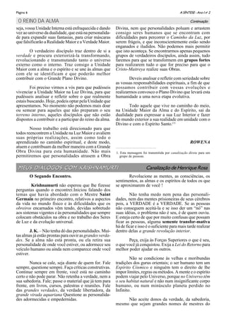 A SÍNTESE - Ano I no
2Página 6
seja, vossa Unidade Interna está enfraquecida e dando
vez ao universo da dualidade, que está na personalida-
de para expandir suas fantasias, para criar máscaras
que falsificarão a Realidade Maior e a Verdade Maior.
O verdadeiro discípulo traz dentro de si a
verdade e procura exteriorizá-la transformando,
revolucionando e transmutando tanto o universo
externo como o interno. Traz consigo a Unidade
Maior com a alma e o espírito e se une às almas que
com ele se identificam e que poderão melhor
contribuir com o Grande Plano Divino.
Foi preciso virmos a vós para que pudésseis
vivenciar a Unidade Maior na Luz Divina, para que
pudésseis analisar e refletir sobre o que realmente
estais buscando. Hoje, podeis optar pela Unidade que
apresentamos. No momento não podemos mais doar
ou semear para aqueles que não preparam o seu
terreno interno, aqueles discípulos que não estão
dispostos a contribuir e a participar do reino da alma.
Nosso trabalho está direcionado para que
todos reencontrem a Unidade na Luz Maior e avaliem
suas próprias realizações, assim como todo o
aprendizado no caminho espiritual, e deste modo,
atuem e contribuam da melhor maneira com a Grande
Obra Divina para esta humanidade. Não mais
permitiremos que personalidades atrasem a Obra
Divina, nem que personalidades poluam e arrastem
consigo seres humanos que se encontram com
dificuldades para percorrer o Caminho da Luz, por
serem frágeis, e que inconscientemente estão sendo
enganados e iludidos. Não podemos mais permitir
que isto aconteça. Se encontrarmos apenas pequenos
grupos de verdadeiros discípulos, ainda assim, tudo
faremos para que se transformem em grupos fortes
para realizarem tudo o que for preciso para que o
Cristo-Maitreya realize suas Obras.
Deveis analisar e refletir com seriedade sobre
as vossas responsabilidades espirituais, a fim de que
possamos contribuir com vossas evoluções e
realizarmos convosco o Plano Divino que levará esta
humanidade a uma nova etapa evolutiva.
Todo aquele que vive no caminho do meio,
na Unidade Maior da Alma e do Espírito, sai da
dualidade para expressar a sua Luz Interior e fazer
do mundo exterior a sua realidade em unidade com o
Divino e com o Espírito Santo.(1)
ROWENA
O REINO DA ALMA Continuação
1. Esta mensagem foi transmitida por canalização direta para um
grupo de pessoas.
MEUS DIÁLOGOS COM KRISHNAMURTIMEUS DIÁLOGOS COM KRISHNAMURTI Canalização de Henrique Rosa
O Segundo Encontro.
Krishnamurti não esperou que lhe fizesse
perguntas quando o encontrei.Iniciou falando dos
temas que havia abordado com o Mestre Saint
Germain no primeiro encontro, relativos a aspectos
da vida no mundo físico e às dificuldades que os
obreiros encarnados vêm tendo, devidas sobretudo
aos sistemas vigentes e às personalidades que sempre
colocam obstáculos na obra e no trabalho dos Seres
de Luz e da evolução universal.
J. K. – Não tenha dó das personalidades. Mui-
tas almas já estão prontas para ouvir asgrandes verda-
des. Se a alma não está pronta, ou ela retira sua
personalidade de onde você estiver, ou adormece seu
veículo humano ou ainda nem comparece onde você
estiver.
Nunca se cale, seja diante de quem for. Fale
sempre, questione sempre. Faça críticas construtivas.
Continue sempre em frente, você está no caminho
certo e não pode parar. Não retenha a verdade, nem a
sua sabedoria. Fale; passe o material que já tem para
frente, em livros, cursos, palestras e reuniões. Fale
das grandes verdades, da verdade libertadora, da
grande virada aquariana Questione as personalida-
des adormecidas e empedernidas.
Revolucione as mentes, as consciências, os
sentimentos, as almas e os espíritos de todos os que
se aproximarem de você !
Não tenha medo nem pena das personali-
dades, nem das mentes prisioneiras de seus cérebros
pois, a VERDADE é a VERDADE. Se as pessoas
não conseguem aceitá-la e se isso der um “nó” nas
suas idéias, o problema não é seu, é de quem ouviu.
E esteja certo de que por muito confusas que possam
ficar as pessoas, alguma semente transfor-mativa
há de ficar e isso é o suficiente para mais tarde realizar
dentro delas a grande revolução interior.
Peça, exija às Forças Superiores o que é seu,
o que você já conquistou. Exija a Lei do Retorno para
melhor poder ajudar os outros.
Não se condicione às velhas e moribundas
tradições dos gurus orientais; o ser humano tem um
Espírito Cósmico e ninguém tem o direito de lhe
impor limites, regras ou métodos. A mente e o espírito
podem viajar pelo Universo, porque no Universo têm
o seu habitat natural e não num insignificante corpo
humano, ou num minúsculo planeta perdido no
Infinito.
Não aceite donos da verdade, da sabedoria,
mesmo que sejam grandes nomes de mestres do
 