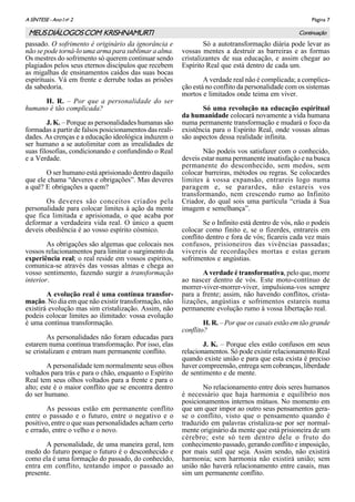 Página 7A SÌNTESE - Ano I no
2
Continuação
passado. O sofrimento é originário da ignorância e
não se pode torná-lo uma arma para sublimar a alma.
Os mestres do sofrimento só querem continuar sendo
plagiados pelos seus eternos discípulos que recebem
as migalhas de ensinamentos caídos das suas bocas
espirituais. Vá em frente e derrube todas as prisões
da sabedoria.
H. R. – Por que a personalidade do ser
humano é tão complicada?
J. K. – Porque as personalidades humanas são
formadas a partir de falsos posicionamentos das reali-
dades. As crenças e a educação ideológica induzem o
ser humano a se autolimitar com as irrealidades de
suas filosofias, condicionando e confundindo o Real
e a Verdade.
O ser humano está aprisionado dentro daquilo
que ele chama “deveres e obrigações”. Mas deveres
a quê? E obrigações a quem?
Os deveres são conceitos criados pela
personalidade para colocar limites à ação da mente
que fica limitada e aprisionada, o que acaba por
deformar a verdadeira vida real. O único a quem
deveis obediência é ao vosso espírito cósmico.
As obrigações são algemas que colocais nos
vossos relacionamentos para limitar o surgimento da
experiência real; o real reside em vossos espíritos,
comunica-se através das vossas almas e chega ao
vosso sentimento, fazendo surgir a transformação
interior.
A evolução real é uma contínua transfor-
mação. No dia em que não existir transformação, não
existirá evolução mas sim cristalização. Assim, não
podeis colocar limites ao ilimitado: vossa evolução
é uma contínua transformação.
As personalidades não foram educadas para
estarem numa contínua transformação. Por isso, elas
se cristalizam e entram num permanente conflito.
A personalidade tem normalmente seus olhos
voltados para trás e para o chão, enquanto o Espírito
Real tem seus olhos voltados para a frente e para o
alto; este é o maior conflito que se encontra dentro
do ser humano.
As pessoas estão em permanente conflito
entre o passado e o futuro, entre o negativo e o
positivo, entre o que suas personalidades acham certo
e errado, entre o velho e o novo.
A personalidade, de uma maneira geral, tem
medo do futuro porque o futuro é o desconhecido e
como ela é uma formação do passado, do conhecido,
entra em conflito, tentando impor o passado ao
presente.
Só a autotransformação diária pode levar as
vossas mentes a destruir as barreiras e as formas
cristalizantes de sua educação, e assim chegar ao
Espírito Real que está dentro de cada um.
A verdade real não é complicada; a complica-
ção está no conflito da personalidade com os sistemas
mortos e limitados onde teima em viver.
Só uma revolução na educação espiritual
da humanidade colocará novamente a vida humana
numa permanente transformação e mudará o foco da
existência para o Espírito Real, onde vossas almas
são aspectos dessa realidade infinita.
Não podeis vos satisfazer com o conhecido,
deveis estar numa permanente insatisfação e na busca
permanente do desconhecido, sem medos, sem
colocar barreiras, métodos ou regras. Se colocardes
limites à vossa expansão, entrareis logo numa
paragem e, se parardes, não estareis vos
transformando, nem crescendo rumo ao Infinito
Criador, do qual sois uma partícula “criada à Sua
imagem e semelhança”.
Se o Infinito está dentro de vós, não o podeis
colocar como finito e, se o fizerdes, entrareis em
conflito dentro e fora de vós; ficareis cada vez mais
confusos, prisioneiros das vivências passadas;
vivereis de recordações mortas e estas geram
sofrimentos e angústias.
A verdade é transformativa, pelo que, morre
ao nascer dentro de vós. Este moto-contínuo de
morrer-viver-morrer-viver, impulsiona-vos sempre
para a frente; assim, não havendo conflitos, crista-
lizações, angústias e sofrimentos estareis numa
permanente evolução rumo à vossa libertação real.
H. R. – Por que os casais estão em tão grande
conflito?
J. K. – Porque eles estão confusos em seus
relacionamentos. Só pode existir relacionamento Real
quando existe união e para que esta exista é preciso
haver compreensão, entrega sem cobranças, liberdade
de sentimento e de mente.
No relacionamento entre dois seres humanos
é necessário que haja harmonia e equilíbrio nos
posicionamentos internos mútuos. No momento em
que um quer impor ao outro seus pensamentos gera-
se o conflito, visto que o pensamento quando é
traduzido em palavras cristaliza-se por ser normal-
mente originário da mente que está prisioneira de um
cérebro; este só tem dentro dele o fruto do
conhecimento passado, gerando conflito e imposição,
por mais sutil que seja. Assim sendo, não existirá
harmonia; sem harmonia não existirá união; sem
união não haverá relacionamento entre casais, mas
sim um permanente conflito.
MEUSDIÁLOGOSCOM KRISHNAMURTI
 
