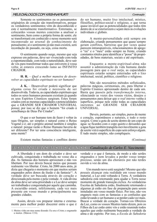 A SÍNTESE - Ano I no
2Página 8
A SABEDORIA DOS MESTRES CHINESESA SABEDORIA DOS MESTRES CHINESES
Somente os sentimentos ou os pensamentos
originários do coração são transformativos, porque
os verdadeiros sentimentos vêm do desconhecido e
este é normalmente transformativo. Entretanto, se
colocardes vossas mentes concretas a analisar o
sentimento, bem como a própria forma de sentir, ele
se transformará em conhecido e nesse momento será
incorporado ao arsenal de conhecimento do
pensamento; aí o sentimento já não mais existirá, será
recordação do passado, ou seja, coisa morta.
O sentimento quando surge, mesmo que seja
expresso em palavras, deve ser vivenciado com toda
a espontaneidade, com toda a naturalidade, deve sair
de vós para transformar todos que estiverem à vossa
volta; aí estareis crescendo rumo ao INFINITO
CRIADOR.
H. R. – Qual a melhor maneira de desen-
volver as capacidades espirituais no ser humano?
J. K. – Desenvolver poderá significar que
alguma coisa foi criada e necessita de ser
desenvolvida. Todavia, as capacidades espirituais que
todos os seres humanos possuem existiam já quando
os seus Espíritos Cósmicos surgiram. Estes foram
criados com as mesmas capacidades e potencialidades
que o GRANDE SER CRIADOR UNIVERSAL
possui; por isso se diz que o homem “foi criado à
semelhança de Deus Pai Criador”.
O que o ser humano tem de fazer é voltar às
suas Origens, ser simples e natural como o Reino
Vegetal o é; até o próprio animal também é simples
e natural: porque razão o Reino Humano haveria de
ser diferente? Por ter uma consciência inteligente,
uma mente?
Existem muitas fantasias e conflitos dentro
do ser humano, muito lixo intelectual, místico,
filosófico, político-social e religioso, o que torna
quase inviável que as potencialidades que todos têm
dentro de si se exteriorizem e sejam úteis às evoluções
individuais e globais.
A mente-personalidade está sempre em
elaboração, criando pensamentos que quase sempre
geram conflitos, barreiras que por vezes quase
parecem intransponíveis, relacionamentos de apego:
o “eu” e o “meu” estão sempre na frente, criando
constantes rótulos para identificar a “posse” de propri-
edades, de bens materiais, sociais e até espirituais.
Enquanto a mente-espiritual-alma não
assumir a administração da vida humana dando
passagem para que o real surja, as capacidades
espirituais estarão sempre enterradas sob o lixo
intelectual, social, político, científico e religioso.
Não são necessários métodos sofisticados,
palavras mágicas, cerimoniais, etc, para libertar o
Espírito Cósmico aprisionado dentro de cada um.
Basta que passeis pela transformação interna,
silenciando as vozes dos vossos vícios, desejos e
pensamentos para deixar que o real interno venha à
superfície, porque nele estão todas as capacidades
inerentes ao GRANDE SER CRIADOR
UNIVERSAL.
Deveis, portanto, ser simples, puros de mente
e coração, espontâneos e naturais, e todo o resto
surgirá. Como a gota de azeite dentro de um copo de
água: se ficardes com o copo quieto e deixardes que
a água fique também tranqüila inevitavelmente a gota
de azeite virá à superfície do copo sem esforço algum.
É tudo muito simples, não compliqueis.
(Continua)
ContinuaçãoMEUSDIÁLOGOSCOM KRISHNAMURTI
1. Muitos virão em meu nome dizendo: Eu sou o Cristo; e enganarão
a muitos. (Marcos 13:6).
Canalização de Carlos E. Nascimento
A liberdade é um dom do criador e deve ser
cultivada, conquistada e trabalhada no vosso dia a
dia. As fantasias dos homens aprisionam e não vos
libertam. Por isso deveis buscar meios que possam
realmente vos libertar. Cristo, há 2000 anos atrás, já
dizia que chegaria o momento em que muitos seriam
enganados pelos donos da ilusão e da fantasia(1)
. A
verdade deve ser buscada através do coração e
direcionada pela mente e pela vontade. A vida divina
da alma deve ser uma prioridade e a Luz deve sempre
ser trabalhada e conquistada por aquele que caminha.
A escuridão estará, infelizmente, cada vez mais
presente em vosso mundo e principalmente nas
grandes cidades.
Assim, deveis vos preparar interna e externa-
mente para melhor poder discernir entre o que é
verdade e o que é fantasia, de modo a não serdes
enganados e nem levados a perder vosso tempo
precioso, senão um dia chorareis por não terdes
ouvido a voz da alma.
Um mundo novo está surgindo! Mesmo que não
possais alcançar esta realidade em vosso mundo
material, a Luz está voltando à Terra. A verdadeira
sabedoria está retornando para ajudar a Terra nesse
momento de grande transição cíclica. As verdadeiras
Escolas de Sabedoria estão, finalmente retornando e
algumas já estão em fase de preparação para serem
instaladas em vosso mundo físico. Por isso, não vos
enganeis mais com as fantasias e as confusões que
estão levando o ser humano a se perder cada vez mais.
Buscai a verdade do coração. Tornai-vos Obreiros
da Luz, como os vossos Mestres tanto dizem, pois os
Filhos da Luz estão entre vós e estão reunindo todos
aqueles que estão realmente buscando a verdade da
alma e do espírito. Por isso, a Escola de Sabedoria
 