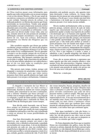 Página 9A SÌNTESE - Ano I no
2
da China resolveu passar essas informações para
aqueles que estão sintonizados com as nossas energias
e com as dos demais Mestres, a fim de que saiam de
sua inércia e comecem a se trabalhar com consciência
e com verdade. Somente através do esforço e da
dedicação podereis vos libertar das amarras que foram
construidas na inconsciência. Tendes uma grande
oportunidade a ser aproveitada neste momento cíclico
planetário para crescerdes, expandirdes e vos libertar
dos grilhões que vos prendem ao sofrimento e à dor.
Mas, para isso deveis mudar vossas vidas, uma vez
que, somente através de uma postura de seriedade e
sublimação constante encontrareis a luz que reside
dentro de vós. Sem este esforço, dificilmente
conseguireis vos libertar dos bloqueios que vos
aprisionam.
Não acrediteis naqueles que dizem que podem
vos libertar, porque somente vós, através dos próprios
méritos e obras, conseguireis alcançar a Luz da Alma
para serdes livres verdadeiramente. Deveis aprender
a escutar a voz do coração, porque ela vos levará ao
caminho correto e nela encontrareis as soluções dos
vossos problemas. Não busqueis caminhos que não
vos levarão à verdade. Sede conscientes de que dentro
de vós há uma infinita sabedoria a ser redescoberta e
que só ela vos dará todas as condições para
alcançardes a verdadeira libertação.
Não percais mais tempo, irmãos, porque está
chegando o momento de assumirdes vossas missões
e trabalhos espirituais, para que todos juntos
possamos fazer deste querido planeta um lugar onde
todos possam viver em paz e em harmonia. A natureza
planetária está pedindo socorro, não aguenta mais
tanta destruição e tanta violência. As vossas vidas
humanas devem passar por uma grande reciclagem e
mudança, a fim de que o vosso mundo seja mais belo
e harmonioso e de modo que os seres humanos e a
natureza possam viver numa mesma unidade.
Deveis meditar profundamente sobre as nossas
palavras porque, somente através da ação de todos
aqueles que sinceramente buscam com o coração
poderemos ajudar a mudar essa trajetória de conflito
e de destruição que o ser humano está seguindo. Por
isso, eu vos convoco para pensardes profundamente
sobre tudo o que tem sido dito, porque, este momento
é uma grande oportunidade para todos aqueles que
querem que a vida mude para melhor se unirem e
assim possamos criar um mundo mais digno e mais
livre, onde todos possam viver em paz consigo
mesmos e com a natureza, independente das religiões,
raças, classes sociais e sejam verdadeiramente irmãos
na Luz. Pois o que importa é a união, o amor, a
sabedoria, a paz e quando atingirdes isto dentro de
vós podereis realizar um mundo melhor e mais justo.
Essas são as nossas palavras e esperamos que
todos aqueles que têm seus corações abertos e suas
mentes livres dos preconceitos e dogmas, tomem a
resolução de buscar uma transformação em suas vidas
e de assumir uma posição de ajuda e de serviço em
favor de uma nova vida para esta humanidade.
Muita luz e muita paz.
PING SHANG
ContinuaçãoA SABEDORIA DOS MESTRES CHINESES
A SABEDORIA DOS MESTRES INDIANOS Canalização de Mirtes PasettoA SABEDORIA DOS MESTRES INDIANOS
É chegado o momento da Luz Maior se
expandir e tornar-se cada vez mais intensa e
dinamizada, fazendo-se atuante em vossos corações
e mentes, para concretizar-se em atos e realizações,
com a sintonia vibratória que busca elevação e o
contato com as energias superiores, que faça a ligação
e a religação, a união de tantas mentes e milhares de
seres que trabalham para a realizarão do Plano, da
Grande Obra da Hierarquia para vossos tempos.
Sem dúvida estais buscando, mas tal busca
deve sempre ser dinâmica, palpitante, vibrante,
consciente, de modo que resulte em reais conquistas
e verdadeiras realizações e este fim, seja vislumbrado
e esteja ao alcance de vossas possibilidades de
concretização.
Atos bem direcionados são aqueles que têm
objetivos, que seguem sempre seu rumo e são
executados com a sabedoria armazenada e guardada
nos recônditos de vossas almas. A árvore da sabedoria
está presente em cada ser, mas sua exuberância e
magnificência depende do solo fértil e úmido, cheio
de calor para acolher a semente pequena e muito leve
que, contudo, guarda a essência da vida. O solo fértil
são vossas intenções, buscas, pesquisas, desafios de
cada instante. A umidade são vossas vibrações mais
sutis e o alimento é o calor forte da terra, constituído
pelos elevados sentimentos que cada um deve
procurar manter e cultivar sempre. Mas para que tal
vida se consolide com toda a sua vibração é
imprescindível a luz. A luz que necessariamente deve
ser mantida como chama ardente e como energia a
tornar cada vez mais claros e luminosos vossos
caminhos. Cuidai para que nenhum fator esteja
ausente de cada pequenina fase dessa tarefa que estais
iniciando, e em outras fases que continuais agora.
Sem água (umidade) a vida não brota e a
essência da semente não se manifesta. Sem solo rico,
calor, luz, ela não preserva sua vida e nem se torna
exuberante como deve ser, para que se preparem os
caminhos e as missões que virão a seguir.
Os frutos dependem das flores que se mantém
firmes nas extremidades dos galhos, como tão bem
colocam os artistas; depende dos frutos a preservação
da semente e a vida depende da acolhida que a terra,
o solo fértil, lhedáedapossibilidadedeumnovociclo
se iniciar.
 