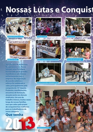 Nossas Lutas e Conquist

  Trabalhadores Definem Ações para 2013   Comemoração 1 de Maio                                   Protesto Bola Preta




                                                                                                  Linda coordena ação na porta da fábrica
  Protesto contra demissões               Manifesto contra demissões de trabalhadores adoecidos   Campanha Nos Reconhecer Faz Bem



2012 foi ano de muita luta,
fé e perseverança. Nossa
luta por uma PLR digna
foi marcada por 6 grandes
manifestos e um intenso
enfrentamento com a
empresa. Na negociação
do acordo coletivo o
                                          Campanha do Acordo Coletivo - Nos Reconhecer Faz Bem    Diretoria do sindicato na luta por uma PLR digna
esforço foi redobrado e
valeu principalmente pela
conquista do 13º tíquete.
Protestos, manifestações,
encontros de formação,
atuação junto aos demais
sindicatos. Um ano de
trabalho intenso, muitas vezes
longe de nossas famílias,
mas que valeu pelo prazer
de conquistarmos melhorias
para os trabalhadores de
nossa categoria.

Que venha


                                          Planejamento de lutas para 2013
 