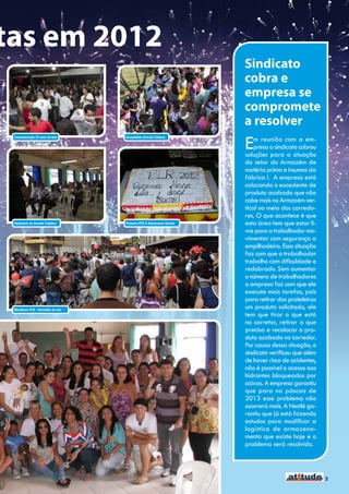 tas em 2012
                                                                        Sindicato
                                                                        cobra e
                                                                        empresa se
                                                                        compromete
                                                                        a resolver
                                                                        E   m reunião com a em-
 Comemorando 25 anos de luta        Assembleia Acordo Coletvo


                                                                            presa o sindicato cobrou
                                                                        soluções para a situação
                                                                        do setor do Armazém de
                                                                        matéria prima e insumos da
                                                                        fábrica I. A empresa está
                                                                        colocando o excedente de
                                                                        produto acabado que não
                                                                        cabe mais no Armazém ver-
                                                                        tical no meio dos corredo-
                                                                        res. O que acontece é que
 Seminário do Acordo Coletivo       Protesto PLR X Aniversario Garoto   esta área tem que estar li-
                                                                        vre para o trabalhador mo-
                                                                        vimentar com segurança a
                                                                        empilhadeira. Essa situação
                                                                        faz com que o trabalhador
                                                                        trabalho com dificuldade e
                                                                        redobrado. Sem aumentar
                                                                        o número de trabalhadores
                                                                        a empresa faz com que ele
                                                                        execute mais tarefas, pois
                                                                        para retirar das prateleiras
 Manifesto PLR - Vermelho de luta
                                                                        um produto solicitado, ele
                                                                        tem que tirar o que está
                                                                        no corretor, retirar o que
                                                                        precisa e recolocar o pro-
                                                                        duto acabado no corredor.
                                                                        Por causa dessa situação, o
                                                                        sindicato verificou que além
                                                                        de haver risco de acidentes,
                                                                        não é possível o acesso aos
                                                                        hidrantes bloqueados por
                                                                        caixas. A empresa garantiu
                                                                        que para na páscoa de
                                                                        2013 esse problema não
                                                                        ocorrerá mais. A Nestlé ga-
                                                                        rantiu que já está fazendo
                                                                        estudos para modificar a
                                                                        logística de armazena-
                                                                        mento que existe hoje e o
                                                                        problema será resolvido.



                                                                                                       3
 
