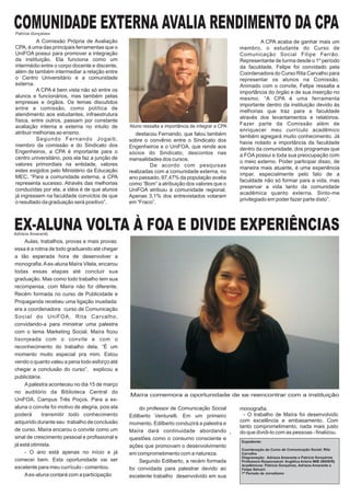 COMUNIDADE EXTERNA AVALIA RENDIMENTO DA CPA
Patrícia Gonçalves
          A Comissão Própria de Avaliação                                                                    A CPA acaba de ganhar mais um
CPA, é uma das principais ferramentas que o                                                        membro, o estudante do Curso de
UniFOA possui para promover a integração                                                           Comunicação Social Filipe Ferrão.
da instituição. Ela funciona como um                                                               Representante de turma desde o 1º período
intermédio entre o corpo docente e discente,                                                       da faculdade, Felipe foi convidado pela
além de também intermediar a relação entre                                                         Coordenadora do Curso Rita Carvalho para
o Centro Universitário e a comunidade                                                              representar os alunos na Comissão.
externa.                                                                                           Animado com o convite, Felipe ressalta a
          A CPA é bem vista não só entre os                                                        importância do órgão e de sua inserção no
alunos e funcionários, mas também pelas                                                            mesmo. “A CPA é uma ferramenta
empresas e órgãos. Os temas discutidos                                                             importante dentro da instituição devido às
entre a comissão, como política de
                                                                                                   melhorias que traz para a faculdade
atendimento aos estudantes, infraestrutura
                                                                                                   através dos levantamentos e relatórios.
física, entre outros, passam por constante
                                                  Aluno ressalta a importância de integrar a CPA   Fazer parte da Comissão além de
avaliação interna e externa no intuito de
atribuir melhorias ao ensino.                                                                      enriquecer meu currículo acadêmico
                                                     destacou Fernando, que falou também           também agregará muito conhecimento. Já
          Segundo Fernando Jogaib,                sobre o convênio entre o Sindicato dos           havia notado a importância da faculdade
membro da comissão e do Sindicato dos             Engenheiros e o UniFOA, que rende aos            dentro da comunidade, dos programas que
Engenheiros, a CPA é importante para o            sócios do Sindicato, descontos nas               a FOA possui e toda sua preocupação com
centro universitário, pois ela faz a junção de    mensalidades dos cursos.                         o meio externo. Poder participar disso, de
valores primordiais na entidade, valores                   De acordo com pesquisas                 maneira mais atuante, é uma experiência
estes exigidos pelo Ministério da Educação        realizadas com a comunidade externa, no
                                                                                                   ímpar, especialmente pelo fato de a
MEC. “Para a comunidade externa, a CPA            ano passado, 97,47% da população avalia
                                                                                                   faculdade não só formar para a vida, mas
representa sucesso. Através das melhorias         como “Bom” a atribuição dos valores que o
                                                                                                   preservar a vida tanto da comunidade
conduzidas por ela, a idéia é de que alunos       UniFOA atribuiu à comunidade regional.
                                                                                                   acadêmica quanto externa. Sinto-me
já ingressem na faculdade convictos de que        Apenas 3,1% dos entrevistados votaram
                                                                                                   privilegiado em poder fazer parte disto”.
o resultado da graduação será positivo”,          em “Fraco”.



EX-ALUNA VOLTA À FOA E DIVIDE EXPERIÊNCIAS
Adriana Amarante
     Aulas, trabalhos, provas e mais provas:
essa é a rotina de todo graduando até chegar
a tão esperada hora de desenvolver a
monografia. A ex-aluna Maíra Vilela, encarou
todas essas etapas até concluir sua
graduação. Mas como todo trabalho tem sua
recompensa, com Maíra não foi diferente.
Recém formada no curso de Publicidade e
Propaganda recebeu uma ligação inusitada:
era a coordenadora curso de Comunicação
Social do UniFOA, Rita Carvalho,
convidando-a para ministrar uma palestra
com o tema Marketing Social. Maíra ficou
lisonjeada com o convite e com o
reconhecimento do trabalho dela. “É um
momento muito especial pra mim. Estou
vendo o quanto valeu a pena todo esforço até
chegar a conclusão do curso”, explicou a
publicitária.
     A palestra aconteceu no dia 15 de março
no auditório da Biblioteca Central do
                                                  Maíra comemora a oportunidade de se reencontrar com a instituição
UniFOA, Campus Três Poços. Para a ex-
aluna o convite foi motivo de alegria, pois ela        do professor de Comunicação Social          monografia.
poderá       transmitir todo conhecimento         Edilberto Venturelli. Em um primeiro               - O trabalho de Maíra foi desenvolvido
adquirido durante seu trabalho de conclusão                                                        com excelência e embasamento. Com
                                                  momento, Edilberto conduzirá a palestra e
                                                                                                   tanto comprometimento, nada mais justo
de curso. Maíra encarou o convite como um         Maíra dará continuidade abordando                do que dividi-lo com as pessoas - finalizou.
sinal de crescimento pessoal e profissional e     questões como o consumo consciente e
                                                                                                   Expediente:
já está otimista.                                 ações que promovam o desenvolvimento
                                                                                                   Coordenação do Curso de Comunicação Social: Rita
     - O ano está apenas no início e já           em comprometimento com a natureza.               Carvalho
                                                                                                   Diagramação: Adriana Amarante e Patrícia Gonçalves
comecei bem. Esta oportunidade vai ser                 Segundo Edilberto, a recém formada          Professora Responsável: Angélica Arieira MtB 28658/Rj
                                                                                                   Acadêmicos: Patrícia Gonçalves, Adriana Amarante e
excelente para meu currículo - comentou.          foi convidada para palestrar devido ao           Felipe Selvani
                                                                                                   7º Período de Jornalismo
     A ex-aluna contará com a participação        excelente trabalho desenvolvido em sua
 