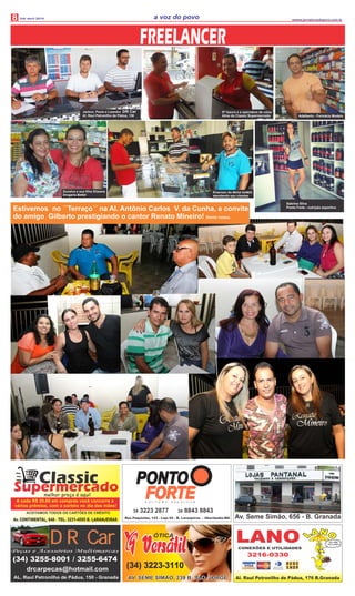 8 Udi abril 2014 wwww.jornalavozdopovo.com.br
a voz do povo
ClassicSupermercadomelhor preço é aqui!
Av. CONTINENTAL, 648 - TEL. 3231-4595 B. LARANJEIRAS
ACEITAMOS TODOS OS CARTÕES DE CRÉDITO
A cada R$ 20,00 em compras você concorre a
vários prêmios, com o sorteio no dia das mães!
PONTO
FORTEFORTEFORTEn u t r i ç ã o e s p o r t i v a
34 3223 2877 34 8843 8843
Rua Paquistão, 143 - Loja 02 - B. Laranjeiras - Uberlândia-MG
Sabrina Silva
Ponto Forte - nutrição esportiva
(34) 3255-8001 / 3255-6474
drcarpecas@hotmail.com
AL. Raul Petronilho de Pádua, 150 - Granada
DR CarDR CarPeças e Acessórios Multimarcas
Estivemos no ´´Terraço´´ na Al. Antônio Carlos V. da Cunha, a convite
do amigo Gilberto prestigiando o cantor Renato Mineiro! Gente nossa.
Dª Isaura e a operadora de caixa
Aline do Classic Supermercado Adalberto - Farmácia Modelo
Emerson do MEGA GAMES
atendendo seu clientes
Dunalva e sua filha Elizama
Drogaria Bettel
Jackon, Paulo e Leandro DR Car
Al. Raul Petronilho de Pádua, 150
FREELANCER
ÓTICA
(34) 3223-3110
AV. SEME SIMÃO, 239 B. SÃO JORGEAV. SEME SIMÃO, 239 B. SÃO JORGE
 