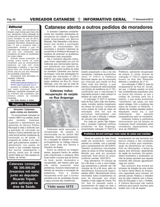 VEREADOR CATANESE INFORMATIVO GERAL 1º Semestre/2013Pág. 02
O vereador Catanese constante-
mente tem recebido solicitações de
moradores da cidade e algumas
estão direcionadas aos Bairros
Ribeirão, São Sebastião e Vila Nova.
Assim que recebe a solicitação
quanto às necessidades dos
munícipes o vereador Catanese as
encaminha à Prefeitura Municipal na
tentativa de amenizar os problemas
enfrentados pela população.
Até o momento algumas indica-
ções foram elaboradas em prol de
melhorias aos mencionados bairros,
uns atendendo aos pedidos de
moradores e outros quando da visita
do vereador Catanese aos bairros
de Amparo. Uma das solicitações foi
através das indicações nº 329 e
536/13, nas quais sugere pavimen-
tação asfáltica da Rua Dr. Paulo
Nóbrega, uma vez que se trata de
via formada de paralelepípedo e seu
Catanese atento a outros pedidos de moradores
estado prejudicado o dia a dia dos
moradores. Catanese encaminhou
ofício nº 416/13 à Prefeitura
Municipal depois que foi procurado
por munícipe que reside na Rua
Cabo João dos Santos, o qual
solicitou a limpeza de viela localizada
nos fundos da residência de nº 723.
Justificando que a manutenção é
importante porque o mato avança no
telhado da casa dos fundos.
A indicação nº 837/13 também
trata da Rua Cabo João dos Santos,
nesta, morador solicita nivelamento
de tampa de bueiros, conhecidos
como postos de visita as redes de
tubulação, uma vez que se
encontram desnivelados com
relação ao solo e dificulta o trânsito
de veículos nas imediações.
Em visita ao Jardim São Sebas-
tião o vereador Catanese verificou
problemas na Rua Araponga,
encaminhado indicação nº 735/13 à
Prefeitura, solicitando recuperação
de sarjeta. E, ainda, através da
indicação nº 734/13 sugere tapa
buraco na Rua São Sebastião
defronte a residência de nº 51.
Já a indicação nº 866/13, trata de
recapeamento da Rua Dr. Arruda,
eis que, o trânsito pesado no local
traz conseqüências prejudiciais para
os donos dos imóveis, já que o
trafego de carretas pela rua é
intenso, o que acaba produzindo
“rachaduras” nas casas, por elas
serem antigas. Com a mudança das
mãos de direção no Ribeirão, o
trânsito de carretas pesadas acabou
despejado nesta via, o que
infelizmente traz penosas
conseqüências para os moradores.
Catanese finaliza a justificativa
mencionando que há tempos as
mudanças foram solicitadas pelos
vereadores, especialmente nos
anos de 2009/2012.
Visite nosso SITE
Obras da creche do Vale Verde
estão em andamento, conforme
previsto no contrato, com a previsão
para o encerramento em 20/12/2013.
Também recebemos informações
sobre as obras na Emei Sossego da
Mamãe que está em processo
acelerado. Está dentro do prazo,
conforme contrato 19/07/2013.
Hoje atendemos 70 crianças de
03 a 06 anos, e com a nova instala-
ção passaremos a atender até 140
crianças de 03 a 06 anos, além do
Atendimento Educacional Especi-
alizado (AEE). Recentemente fomos
informados sobre investimentos na
área da educação que dizem
respeito a mais vagas de creche. Por
fim, Nos foi passado sobre o
levantamento de vagas em todo o
município, ou seja, será finalizado um
levantamento da real demanda dos
bairros citados e das condições
físicas do prédio para implemen-
tação de atendimento de creche.
Com as informações, o tempo de
espera será diminuído, dependendo
da região do município. Em janeiro,
dados levantados e atualizados no
mês de janeiro apontam que naquele
momento 550 crianças aguardavam
vaga em creche.
Nos próximos dias entrará em
processo de licitação de uma creche
no bairro Santa Maria do Amparo,
com capacidade para crianças, em
período parcial, finalizou o vereador
que diz estar contente com a Secre-
taria de Educação e com o Prefeito.
A Câmara Municipal não medirá
esforços para buscar recursos para
acabar com a fila de espera.
Prefeitura deverá entregar mais salas de aulas nas crechesPrefeitura deverá entregar mais salas de aulas nas crechesPrefeitura deverá entregar mais salas de aulas nas crechesPrefeitura deverá entregar mais salas de aulas nas crechesPrefeitura deverá entregar mais salas de aulas nas creches
Catanese pede execução e
recuperação de sarjeta na
mencionada via do Jardim São
Sebastião. Outro questionamento,
foi a situação do trânsito no local,
principalmente no tráfego intenso
pela Cabo João dos Santos e
Claudino de Araújo.
Como se observa na imagem
anexa, pequeno trecho de sarjeta
está prejudicada e pedaços dela
ficam sobre o buraco que se formou
no local, sendo necessária a
recuperação, até mesmo para que
não venha ocasionar mais
problemas, inclusive relacionado ao
trânsito de veículos e circulação de
pedestres. Com a sarjeta
recuperada evita que o buraco
aumente com as constantes chuvas
e água oriunda das residências.
Catanese indica
recuperação de sarjeta
na Rua Araponga
Foi encaminhada indicação de
número 596/13 ao prefeito Jacob,
pelo vereador Catanese,
sugerindo o atendimento aos
pacientes do Serviço Público
Municipal à visita a domicílio com
a aplicação de vacinação em
idosos e outros pacientes que de
certa forma tenham problemas de
locomoção ou de saúde. O
programa de visitas é um meio
pelo qual poderíamos acelerar o
atendimento nos postos de
saúde e das unidades básicas
dos bairros, desafogando o
serviço, sendo que, as visitas
seriam feitas por mais equipes do
médico de família.
Vereador Catanese
pede visitas em domicílio
Catanese consegue
R$ 300.000,00
(trezentos mil reais)
junto ao deputado
Ricardo Tripoli,
para aplicação na
área da Saúde.
EditorialEditorialEditorialEditorialEditorial
Rogério Catanese
Aos amigos, aos moradores de
Amparo, peço licença para mais uma
vez, apresentar minha prestação de
contas junto ao trabalho desenvolvido
como vereador no ano de 2013.
Gostaria que todos vocês lessem o
presente Informativo, lembrando que
são 12 até a presente data e
pretendem mostrar o que foi
realizado pelo vereador Catanese
em prol dos interesses dos
moradores de todas as localidades
de nossa cidade.
Através dessa prestação de
contas quero honrar os votos
recebidos, pois só conquistamos
objetivos na vida com muita
dedicação e trabalho, o que mais
tenho feito nos últimos anos de
minha vida em prol dos interesses
da sociedade amparense.
Acompanhe mais atividades do
vereador Catanese:
Visite nosso site:
WWW.rogeriocatanese.blogspot.com.br
WWW.rogeriocatanese.com.br
Acredito no trabalho sério, por
isso tenho procurado fazer a
diferença. Importante esclarecer que
os informes são custeados com
dinheiro próprio do vereador
Catanese.
Um forte abraço a todos.
 